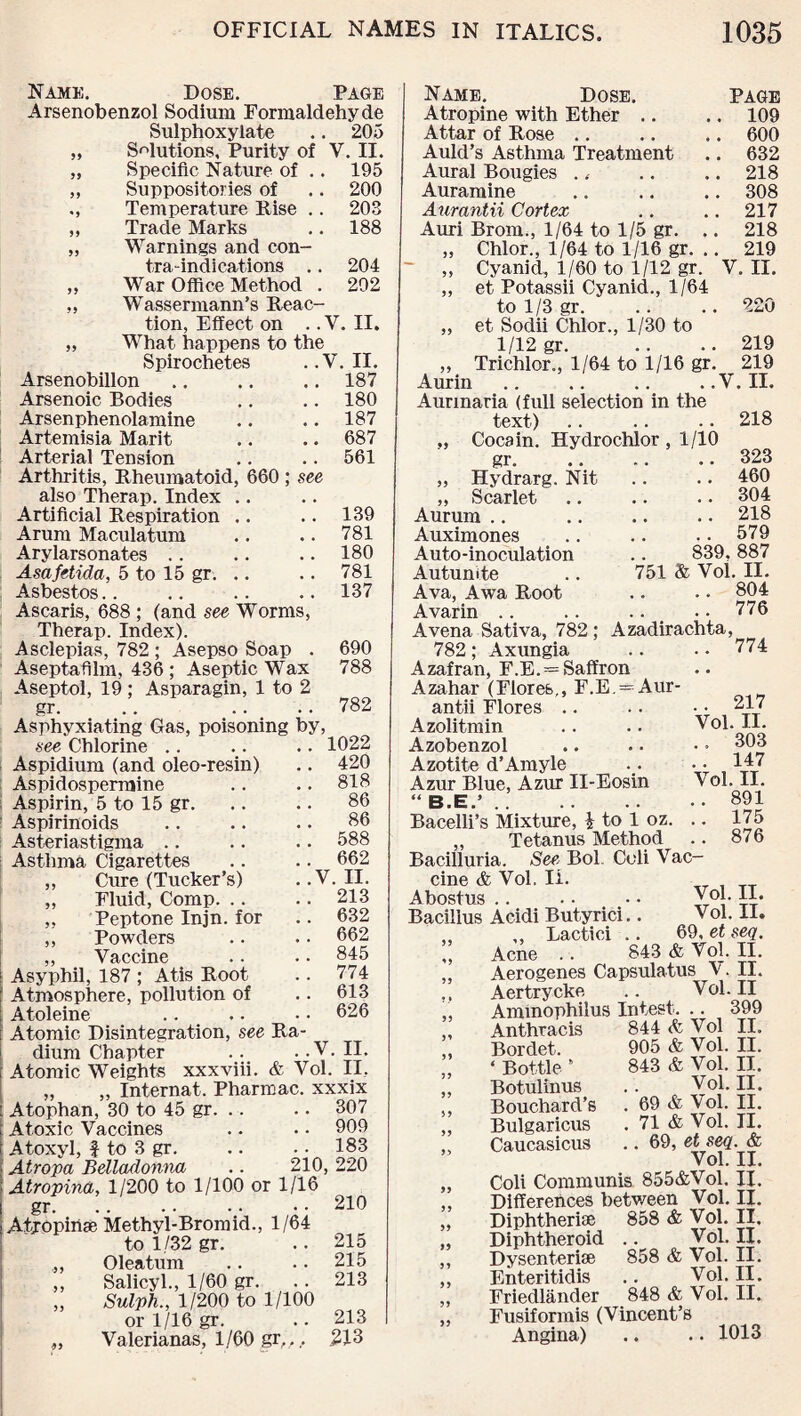 Name. Dose. Page Arsenobenzol Sodium Formaldehyde Sulphoxylate .. 205 „ Solutions, Purity of V. II. „ Specific Nature of .. 195 „ Suppositories of .. 200 ,, Temperature Pise .. 203 „ Trade Marks .. 188 „ Warnings and con¬ tra-indications .. 204 „ War Office Method . 202 ,, Wassermann’s Reac¬ tion, Effect on .. V. II. „ What happens to the Spirochetes ..V. II. Arsenobillon.187 Arsenoic Bodies .. .. 180 Arsenphenolamine .. .. 187 Artemisia Marit .. .. 687 Arterial Tension .. .. 561 Arthritis, Rheumatoid, 660 ; see also Therap. Index .. Artificial Respiration .. .. 139 Arum Maculatum .. .. 781 Arylarsonates .. .. .. 180 Asafetida, 5 to 15 gr. .. .. 781 Asbestos.. .. .. .. 137 Ascaris, 688 ; (and see Worms, Therap. Index). Asclepias, 782 ; Asepso Soap . 690 Aseptafilm, 436 ; Aseptic Wax 788 Aseptol, 19 ; Asparagin, 1 to 2 gr. .. .. .. 782 Asphyxiating Gas, poisoning by, see Chlorine .. .. .. 1022 Aspidium (and oleo-resin) .. 420 Aspidospermine .. .. 818 Aspirin, 5 to 15 gr. .. .. 86 Aspirinoids .. .. .. 86 Asteriastigma .. .. .. 588 Asthma Cigarettes .. .. 662 ,, Cure (Tucker’s) . .V. II. „ Fluid, Comp. .. .. 213 „ Peptone Injn. for .. 632 ,, Powders .. .. 662 „ Vaccine .. • • 846 Asyphil, 187 ; Atis Root .. 774 Atmosphere, pollution of .. 613 Atoleine .. .. • • 626 Atomic Disintegration, see Ra¬ dium Chapter . . . .V. II. Atomic Weights xxxviii. & Vol. II, „ „ Internat. Pharmac. xxxix [ Atophan, 30 to 45 gr. .. .. 307 Atoxic Vaccines .. • • 909 Atoxyl, f to 3 gr. .. .. 183 Atropa Belladonna .. 210,220 ! Atropina, 1/200 to 1/100 or 1/16 gr. .. .. .. .. 210 Atfopinae Methyl-Bromid., 1/64 to 1/32 gr. .. 215 Oleatum .. .. 215 ,, Salicyl., 1/60 gr. .. 213 „ Sulph., 1/200 to 1/100 or 1/16 gr. .. 213 „ Valerianas, 1/60 gr,,, 213 Name. Dose. Page Atropine with Ether .. .. 109 Attar of Rose .. .. .. 600 Auld’s Asthma Treatment .. 632 Aural Bougies .. .. .. 218 Auramine .. .. .. 308 Aurantii Cortex .. .. 217 Auri Brom., 1/64 to 1/5 gr. .. 218 „ Chlor., 1/64 to 1/16 gr. .. 219 „ Cyanid, 1/60 to 1/12 gr. V. II. „ et Potassii Cyanid., 1/64 to 1 /3 gr. .. .. 220 „ et Sodii Chlor., 1/30 to 1/12 gr. .. .. 219 „ Trichlor., 1/64 to 1/16 gr. 219 Aurin.V. II. Aurmaria (full selection in the text) .. .. .. 218 ,, Coca in. Hydrochlor , 1/10 gr. .. .. .. 323 „ Hydrarg. Nit .. .. 460 „ Scarlet .. .. .. 304 Aurum .. .. .. .. 218 Auximones .. .. .. 579 Auto-inoculation .. 839,887 Autunite .. 751 & Vol. II. Ava, Awa Root .. .. 804 Avarin .. .. .. ..776 A vena Sativa, 782; Azadirachta, 782; Axungia .. •• 774 Azafran, F.E. —Saffron Azahar (Flores., F.E. = Aur¬ antii Flores .. .. • • 217 Azolitmin .. .. Vol. II. Azobenzol .. .. • • 803 Azotite d’Amyle .. • • 147 Azur Blue, Azur II-Eosin Vol. II. “ B.E.’.891 Bacelli’s Mixture, | to 1 oz. .. 175 „ Tetanus Method .. 876 Bacilluria. See Bol. Coli Vac¬ cine & Vol. Ii. TT Abostim • ♦ vol. 11# Bacillus AcidiButyrici.. Vol. II. ,, ,, Lactici .. 69, et seq. ,, Acne .. 843 & Vol. II. „ Aerogenes Capsulatus V. II. ,, Aertrycke .. Vol. II „ Ammophilus In test. .. 399 „ Anthracis 844 Vol II. ,, Bordet. 905 & Vol. II. „ ‘ Bottle * 843 & Vol. II. ,, Botulinus .. Vol. II. ,, Bouchard’s . 69 & Vol. II. „ Bulgaricus . 71 & Vol. II. ,, Caucasicus .. 69, et seq. & Vol. II. „ Coli Communis 855&Vol. II. ,, Differences between Vol. II. „ Diphtheria 858 & Vol. II. „ Diphtheroid .. Vol. II. ,, Dysenterise 858 & Vol. II. ,, Enteritidis .. Vol. II. ,, Friedlander 848 & Vol. II. „ Fusiformis (Vincent’s Angina) .. .. 1013