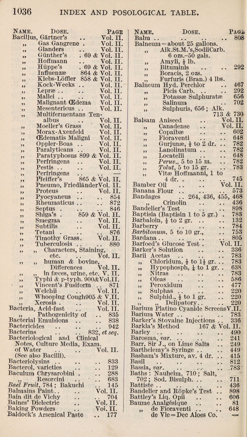 Name. Dose. Bacillus, Gartner’s „ Gas Gangrene „ Glanders „ Gunther's Hoffmann Hiippe’s 99 99 Page Vol. II. Vol. II. Vol. II. 69 & Vol. II. Vol. II. 69 & Vol. II. I, Influenza} 864 & Vol. II. „ Klebs-Loffler 858 & Vol. II. Rock-Weeks .. Vol. II. „ Leprse .. .. Vol. II. „ Mallei .. .. Vol. II. „ Malignant (Edema Vol. II. „ Mesentericus .. Vol. II. „ Multifermentans Ten- alb us .. Vol. II. „ Moeller’s Grass Vol. II. „ Morax-Axenfeld Vol. II. „ CEdematis Maligni Vol. II. „ Oppler-Boas .. Vol. II. „ Paralyticans .. Vol. II. „ Paratyphosus 899 & Vol. II. „ Perfringens .. Vol. II. „ Pestis .. .. Vol. II. „ Perfringens .. .. — „ Pfeiffer’s 865 & Vol. II. „ Pneumo, FriedlanderVol. II. „ Proteus .. Vol. II. „ Pyocyaneus .. .. 854 „ Rheumaticus .. .. 872 „ Septus . .. .. 846 „ Shiga’s . 859 & Vol. II. „ Smegma .. Vol. II. „ Subtil is .. Vol. II. „ Tetani . .. .. 876 „ Timothy Grass. Vol. II. „ Tuberculosis .. .. 880 „ „ Characters, Staining, etc. .. Vol. II. „ „ human & bovine, Differences Vol. II. „ „ in fajces, urine, etc. V. II. „ Typhi & p-typh. 900&Vol.II. „ Vincent’s Fusiform .. 871 „ Welchii .. Vol. II. „ Whooping Cough905 & V.II. „ Xerosis . .. Vol. II. Bacteria, Acid-fast .. Vol. II. „ Pathogenicity of .. 835 Bacterial Emulsions .. .. 838 Bactericides.942 Bacterins .. .. 832, et seq. Bacteriological and Clinical Notes, Culture Media, Exam, of Water . . .. Vol. II. (See also Bacilli). Bacteriolysins .. .. .. 833 Bacterol, varieties ., .. 129 Baculum Chrysarobini . .. 288 ,, Resorcini .. ■ .. 683 Bael Fruit, 784 ; Bakuchi .. 145 Balmains Paint.. .. Vol. II. Bain dit de Vichy .. .. 704 Baines’ Dielectric .. Vol. II. Baking Powders .. Vol. II. Baldock’s Arsenical Paste .. 177 Name. Dose. PAGi Balm .. .. .. .. 808 Balneum = about 25 gallons. „ Alk.St.M.’s,SodiiCarb. 6 ozs.-50 gals. „ Amyli, £ lb. ,, Bituminis .. .. 292 „ Boracis, 2 ozs. „ Furfuris (Bran.) 4 lbs. Balneum Hyd. Perchlor .. 467 „ Picis Carb. .. .. 292 „ Potassse Sulphuratse 656 „ Salinum .. 702 „ Sulphuris, 656 ; Aik. 713 & 730 Balsam Aniseed .. Vol. II. „ Canadense .. Vol. II. „ Copaibse .. .. 602 „ Fioraventi .. .. 648 „ Gurjunse, £ to 2 dr. .. 782 ,, Lanolinatum .. .. 782 „ Locatelli .. .. 648 ,, Peruv., 5 to 15 m. .. 782 „ Tolut, 5 to 15 gr. .. 783 „ Vitse Hoffmanni, 1 to 4 dr. . .. .. 745 Bamber Oil .. .. Vol. II. Banana Flour .. .. .. 573 Bandages .. 264, 436, 455, 468 „ Crinolin .. .. 436 Bandelier’s Test .. .. 898 Baptisia (Baptisin 1 to 5 gr.) . 783 Barbaloin, £ to 2 gr. .. .. 132 Barberry .. .. .. 784 Barbitonum, 5 to 10 gr., .. 753 Bardana .. .. .. .. 805 Barfoed’s Glucose Test . Vol. II. Barker’s Solution .. .. 336 Barii Acetas .. .. .. 783 „ Chloridum, £ to 1£ gr. .. 783 „ Hypophosph, £ to 1 gr. . 638 „ Nitras .. .. .. 783 „ Oleas .. .. .. 586 ,, Peroxidum .. .. 477 „ Sulphas .. .. .. 220 „ Sulphid., £ to 1 gr. .. 220 „ „ Delipatory.. .. 220 Barium Platino Cyanide ScreensV.II. Barium Water.783 Barker’s Stovaine Injections .. 336 Barkla’s Method 167 & Vol. II. Barley.490 Barosma, var. .. .. .. 241 Barr, Sir J., on Lime Salts .. 249 Barthelemy’s Syringe .. .. 449' Basham’s Mixture, av. 4 dr. ,. 415 Basil .812 Bassia, var. .. . .■ ... 783' Baths : Nauheim, 710 ; Salt, 702; Sod. Bisulph. .. .. 711 Battiste .. .. .. .. 436 Bandelier and Ropke’s Test .. 898 Battley’s Liq. Opii .. .. 606 Baume Analg6sique .. .. 81 „ de Fioraventi .. ., 648 de Vie=Dec Aloes Co. -»*
