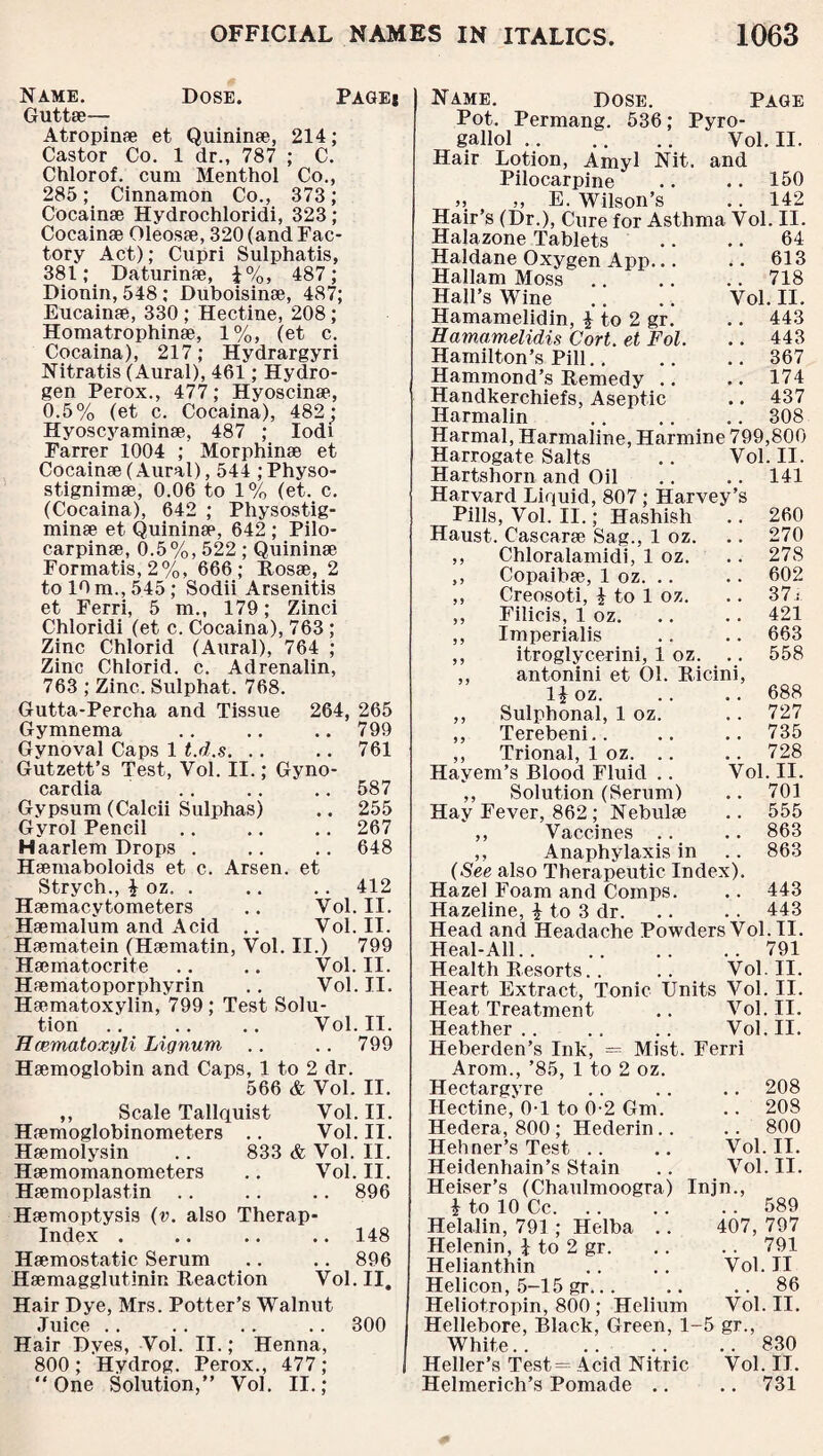 Name. Dose. Page* Guttae— Atropinae et Quininae, 214; Castor Co. 1 dr., 787 ; C. Chlorof. cum Menthol Co., 285; Cinnamon Co., 373; Cocainae Hydrochloridi, 323; Cocainae Oleosae, 320 (and Fac¬ tory Act); Cupri Sulphatis, 381; Daturinae, J%, 487; Dionin, 548; Duboisinae, 487; Eucainae, 330 ; Hectine, 208 ; Homatrophinse, 1%, (et c. Cocaina), 217; Hydrargyri Nitratis (Aural), 461; Hydro¬ gen Perox., 477; Hyoscinae, 0.5% (et c. Cocaina), 482; Hyoscyaminae, 487 ; Iodi Farrer 1004 ; Morphinae et Cocainae (Aural), 544 ; Physo- st.ignimae, 0.06 to 1% (et. c. (Cocaina), 642 ; Physostig- minae et Quininap, 642 ; Pilo- carpinae, 0.5%, 522 ; Quininae Formatis,2%, 666; Rosae, 2 to 10 m., 545; Sodii Arsenitis et Ferri, 5 m., 179; Zinci Chloridi (et c. Cocaina), 763 ; Zinc Chlorid (Aural), 764 ; Zinc Chlorid. c. Adrenalin, 763 ; Zinc. Sulphat. 768. Gutta-Percha and Tissue 264, 265 Gymnema .. .. .. 799 Gynoval Caps 1 t.d.s. .. .. 761 Gutzett’s Test, Vol. II.; Gyno- cardia .. .. .. 587 Gypsum (Calcii Sulphas) .. 255 Gyrol Pencil .. .. .. 267 Haarlem Drops . .. .. 648 Haemaboloids et c. Arsen, et Strych., £ oz. . .. .. 412 Haemacytometers .. Vol. II. Haemalum and Acid .. Vol. II. Haematein (Haematin, Vol. II.) 799 Haematocrite .. .. Vol. II. Haematoporphyrin .. Vol. II. Haematoxylin, 799 ; Test Solu¬ tion .. .. .. Vol. II. Hcematoxyli Lignum .. .. 799 Haemoglobin and Caps, 1 to 2 dr. 566 & Vol. II. ,, Scale Tallquist Vol. II. Haemoglobinometers .. Vol. II. Haemolysin .. 833 & Vol. II. Haemomanometers .. Vol. II. Haemoplastin .. .. .. 896 Haemoptysis (v. also Therap- Index . .. .. .. 148 Haemostatic Serum .. .. 896 Haemagglutinin Reaction Vol. II. Hair Dye, Mrs. Potter’s Walnut Juice .. . . .. .. 300 Hair Dyes, Vol. II.; Henna, 800 ; Hydrog. Perox., 477 ; “One Solution,” Vol. II.; Name. Dose. Page Pot. Permang. 536; Pyro- gallol. Vol. II. Hair Lotion, Amyl Nit. and Pilocarpine .. .. 150 » „ E. Wilson’s .. 142 Hair’s (Dr.), Cure for Asthma Vol. II. Halazone Tablets .. .. 64 Haldane Oxygen App.613 Hallam Moss .. .. .. 718 Hall’s Wine .. .. Vol. II. Hamamelidin, £ to 2 gr. .. 443 Hamamelidis Cort. et Fol. .. 443 Hamilton’s Pill.. .. .. 367 Hammond’s Remedy .. .. 174 Handkerchiefs, Aseptic .. 437 Harmalin .. .. .. 308 Harmal, Harmaline, Harmine 799,800 Harrogate Salts .. Vol. II. Hartshorn and Oil .. .. 141 Harvard Liquid, 807; Harvey’s Pills, Vol. II.; Hashish .. 260 Haust. Cascarae Sag., 1 oz. .. 270 ,, Chloralamidi, 1 oz. .. 278 ,, Copaibee, 1 oz. .. .. 602 ,, Creosoti, i to 1 oz. .. 37 .- ,, Filicis, 1 oz. .. .. 421 ,, Imperialis .. .. 663 ,, itroglycerini, 1 oz. .. 558 ,, antonini et 01. Ricini, 1| oz. .. .. 688 ,, Sulphonal, 1 oz. .. 727 ,, Terebeni.. .. .. 735 ,, Trional, 1 oz. .. .. 728 Hayem’s Blood Fluid .. Vol. II. ,, Solution (Serum) .. 701 Hay Fever, 862; Nebulae .. 555 ,, Vaccines .. .. 863 ,, Anaphylaxis in .. 863 (See also Therapeutic Index). Hazel Foam and Comps. .. 443 Hazeline, % to 3 dr. .. . . 443 Head and Headache PowdersVol.il. Heal-All.791 Health Resorts.. .. Vol. II. Heart Extract, Tonic Units Vol. II. Heat Treatment .. Vol. II. Heather.. .. .. Vol. II. Heberden’s Ink, = Mist. Ferri Arom., ’85, 1 to 2 oz. Hectargyre .. .. .. 208 Hectine, 0-1 to 0-2 Gm. .. 208 Hedera, 800; Hederin.. .. 800 Hehner’s Test .. .. Vol. II. Heidenhain’s Stain .. Vol. II. Heiser’s (Chaulmoogra) Injn., i to 10 Cc.589 Helalin, 791 ; Helba .. 407, 797 . . 791 Vol. II . . 86 Vol. II. » ST., .. 830 Vol. II. .. 731 gr. Helenin, \ to 2 Helianthin Helicon, 5-15 gr.. . Heliotropin, 800; Helium Hellebore, Black, Green, 1- White. Heller’s Test= Acid Nitric Helmerich’s Pomade ..