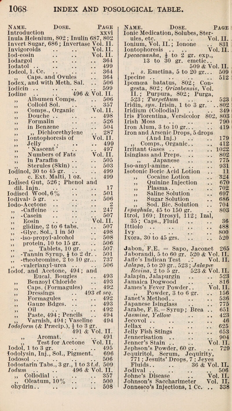 Name. Dose. Page Introduction xxvi Inula Helenium, 802; Inulin 687, 802 Invert Sugar, 686 ; Invertase Vol. II. Invigoroids .. .. Vol. II. Vol. II. .. 364 .. 499 . . 364 . . 364 .. 506 .. 599 II. .. 506 , . 357 Vol. II. .. 498 Iod-eosin Iodargol Iodatol .. Iodeol, 1. Cc. ,, Caps, and Ovules Iodex, and with Meth. Sal. Iodicin Iodine .. .. 496 & Vol ,, Albumen Comps. ,, Colloid Sol. ,, Comps., Organic ,, Douche ,, Formalin ,, in Benzene ,, ,, Dichlorethylene ,, Iontophoresis of ,, Jelly ,, 4 Nascent ’ ,, Numbers of Fats ,, in Paraffin ,, Sterules (Skin) .. lodinol, 30 to 45 gr. .. ,, c. Ext. Malti, 1 oz. Iodised Gut, 526 ; Phenol dil. Injn. Iodised Wool, 6% Iodivab 5 gr. Iodo-Acetone ,, -Caffeine ,, -Casein ,, Eosin ,, glidine, 2 to 6 tabs. ,, -Glyc. Sol., 1 in 50 ,, -iso-propyl-alcohol ,, protein, 10 to 15 gr. ,, ,, Tablets, 10 gr. ,, -Tannin Syrup, £ to 2 dr. ,, -theobromine, 2 to 10 gr.. -valerianyl-urea 506 507 501 737 506 Iodof. and Acetone, 494; and Eucal. Bougies .. 493 ,, Benzoyl Chloride .. 493 ,, Caps. (Formagules) .. 492 ,, Dressings .. 493 et seq. ,, Formagules .. .. 492 ,, Gauze Bdges. .. .. 493 „ Oil .492 ,, Paste, 494; Pencils .. 494 ,, Varnish, 494; Vaseline 494 Iodoform (& Pnecip.), 1 to 3 gr. 491 & Vol. II. ,, Aromat. .. .. 491 ,, Test for Acetone Vol. II. lodol, 1 to 3 gr. .. .. 495 lodolysin, Inj., Sol., Pigment. 696 Iodosol .. .. .. .. 506 Iodostarin Tabs., 3 gr., 1 to 3 t.d. 509 Iodum .. .. 496 & Vol. II. „ Collodial.357 ,, Oleatum, 10% .. .. 500 ohydrin.508 Name. Dose. Page Ionic Medication, Solubes, Ster¬ ules, etc. .. .. Vol. II. Ionium, Vol. II.; Ionone .. 831 Iontophoresis .. .. Vol. II. Ipecacuanha, i to 2 gr. exp., 13 to 30 gr. emetic.. 509 & Vol. II. ,, s. Emetina, 5 to 20 gr... 509 Ipecine .. .. .. .. 512 Ipomoea batatus, 802; Con- gesta, 802; Orizabensis, Vol. II.; Purpura, 802; Purga, 523; Turpethum .. .. 523 Iridin, syn. Irisin, 1 to 3 gr. Iridium (Collodial) Iris Florentina, Versicolor 526 Irish Moss 790 504 Iron Alum, 3 to 10 gr... 419 , , 287 Iron and Arsenic Drops, 5 drops Vol. II. (And Inj.) .. 179 • • 499 ,, Comps., Organic.. 412 497 Irritant Gases 1022 Vol. II. Isinglass and Preps. 802 . . 505 ,, Japanese # , 775 503 Iso-amyl-amine.. . . 931 . # 499 Isotonic Boric Acid Lotion 11 499 ,, Cocaine Lotion . . 324 and ,, Quinine Injection 670 17 ,, Plasma.. 702 , , 501 ,, Saline Solution # . 697 . # 506 ,, Sugar Solution 686 , , 2 ,, Sod. Bic. Solution 704 . , 247 Ispaqhula, 45 to 150 gr. # # 803 # . 507 Itrol, 169; Itrosyl, 112; Izal, Vol. II. 35; Caps., Fluid ,. 36 , # 507 Ittiolo .. .. 488 # # 498 Ivy . # # 800 . . 508 Ixora, 30 to 45 grs. • • 520 .802 349 Jabon, F.E. = Sapo, Jaconet 265 Jaborandi, 5 to 60 gr. 520 & Vol. II. Jaffe’s Indican Test .7 Vol. II. Jalapa, 5 to 20 gr., 523 ; Jalapce Resina, 2 to 5 gr. 523 & Vol. II. Jalapin, Jalapurgin .. .. 523 816 Vol. II. 156 Jamaica Dogwood James’s Fever Powder.. ,, Powder, 3 to 6 gr. Janet’s Method.536 Japanese Isinglass .. .. 775 Jarabe, F.E. = Syrup; Brea .. 651 Jasmine, Yellow .. .. 423 Jecovol .. .. .. .. 46 Jellax .. .. .. .. 625 Jelly Fish Stings .. .. 653 Jennerisation .. .. .. 904 Jenner’s Stain .. .. Vol. II. Jephson’s Powder, 60 gr. .. 729 Jequiritol, Serum, Jequirity, 771; Jesuits’ Drops, 7 ; Jeyes Fluids.. .. 36 & Vol. II. Jodival .. .. .. .. 506 Johne’s Disease .. Vol. II. Johnson’s Saccharimeter Vol. II. Jonnesco’s Injections, 1 Cc. .. 338
