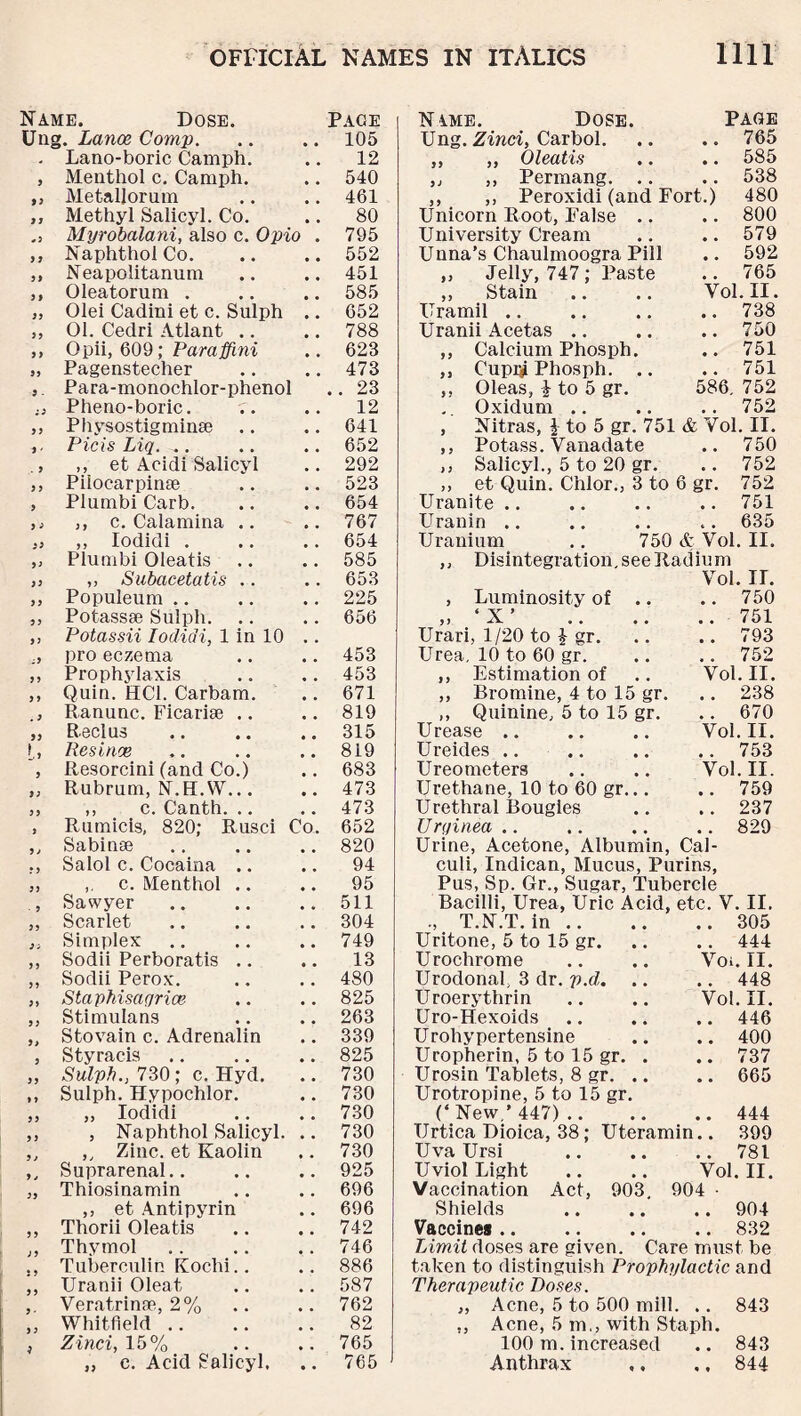 Name. Dose. Page Ung. Lance. Comp. • • 105 Lano-boric Camph. • • 12 9 Menthol c. Camph. , # 540 9 3 Metallorum # # 461 j; Methyl Salicyl. Co. 80 Myrobalani, also c. Opio . 795 ji Naphthol Co. • • 552 3) Neapolitanum • • 451 3 9 Oleatorum . # # 585 33 Olei Cadini et c. Sulph # * 652 33 01. Cedri Atlant .. * * 788 3 9 Opii, 609; Paraffini # # 623 39 Pagenstecher 473 9 - Para-monochlor-phenol .. 23 a Pheno-boric. # # 12 3 9 Physostigminse # 4 641 9 ‘ Picis Liq. .. # # 652 . 3 ,, et Acidi Salicyl 292 33 Pilocarpinae , , 523 9 Plumbi Carb. * # 654 9 ■? ,, c. Calamina .. 767 33 ,, lodidi . # # 654 93 Plumbi Oleatis 585 99 ,, Subacetatis .. 653 9 9 Populeum , # 225 99 Potass® Sulph. , , 656 99 Potas-sii lodidi, 1 in 10 , , i9 pro eczema 453 99 Prophylaxis , , 453 9 9 Quin. HC1. Carbarn. ,. 671 . 9 Ranunc. Ficarise .. .. 819 99 R eel us ,. 315 L‘9 Resince 819 9 Resorcini (and Co.) 683 9 9 Rubrum, N.H.W... 473 9 9 ,, c. Canth. .. 473 9 Rumicis, 820: Rusci Co. 652 9 J Sabin® .. 820 *9 Salol c. Cocaina .. # * 94 93 c. Menthol .. 95 ■ 9 Sawyer • • 511 39 Scarlet 304 3 3 Simplex 749 9 9 Sodii Perboratis .. # * 13 99 Sodii Perox. .. 480 39 Staphisaqrice # # 825 9 9 Stimulans * # 263 9> S to vain c. Adrenalin • # 339 9 Styracis , , 825 99 Sulph., 730; c. Hyd. , , 730 » ) Sulph. Hypochlor. , , 730 33 „ lodidi # # 730 9 9 , Naphthol Salicyl. 730 9 i „ Zinc, et Kaolin . # 730 9j Suprarenal.. 925 39 Thiosinamin # # 696 ,, et Antipyrin 696 9 9 Thorii Oleatis 742 J 9 Thymol # # 746 } ) Tuberculin Kochi.. .. 886 5 ) Uranii Oleat ,. 587 9 * Veratrinae, 2% 762 9 3 Whitfield # % 82 Zinci, 15% . . 765 „ c. Acid Salicyl. • • 765 N ime. Dose. Page Ung. Zinci, Carbol. .. .. 765 ,, ,, Oleatis .. .. 585 }J ,, Permang. .. .. 538 ,, ,, Peroxidi (and Fort.) 480 Unicorn Root, False .. .. 800 University Cream .. 579 Unna’s Chaulmoogra Pill .. 592 ,, Jelly, 747; Paste .. 765 ,, Stain Vol. II. Uramil .. .. 738 Uranii Acetas .. .. 750 ,, Calcium Phosph. .. 751 ,, Cup$ Phosph. .. .. 751 ,, Oleas, 4 to 5 gr. 586, 752 Oxidum .. . . 752 , Nitras, \ to 5 gr. 751 & Vol. II. ,, Potass. Vanadate .. 750 ,, Salicyl., 5 to 20 gr. .. 752 ,, et Quin. Chlor., 3 to 6 gr. 752 Uranite .. .. 751 Uranin .. . . 635 Uranium .. 750 & Vol. II. ,, Disintegration, see Radium Vol. II. , Luminosity of .. .. 750 ‘ Y ’ 9 9 • • • • .. 751 Urari, 1/20 to $ gr. .. 793 Urea, 10 to 60 gr. .. 752 ,, Estimation of Vol. II. ,, Bromine, 4 to 15 gr. .. 238 ,, Quinine, 5 to 15 gr. .. 670 Urease .. Vol. II. Ureides .. .. 753 Ureo meters Vol. II. Urethane, 10 to 60 gr... .. 759 Urethral Bougies . . 237 Urqinea .. .. 829 Urine, Acetone, Albumin, Cal¬ culi, Indican, Mucus, Purins, Pus, Sp. Gr., Sugar, Tubercle Bacilli, Urea, Uric Acid. etc. V. II. ., T.N.T. in .. .. 305 Uritone, 5 to 15 gr. .. 444 Urochrome Voi. II. Urodonal, 3 dr. p.d. .. . . 448 Uroerythrin Vol. II. Uro-Hexoids .. 446 Urohypertensine .. 400 Uropherin, 5 to 15 gr. . .. 737 Urosin Tablets, 8 gr. .. .. 665 Urotropine, 5 to 15 gr. (‘ New,’ 447) .. .. 444 Urtica Dioica, 38; Uteramin.. 399 Uva Ursi .781 XT'viol Light .. .. Vol. II. Vaccination Act, 903. 904 • Shields .. .. .. 904 Vaccines.832 Limit doses are given. Care must be taken to distinguish Prophylactic and Therapeutic Boses. „ Acne, 5 to 500 mill. .. 843 ,, Acne, 5 m., with Staph. 100 m. increased .. 843 Anthrax ,, .. 844