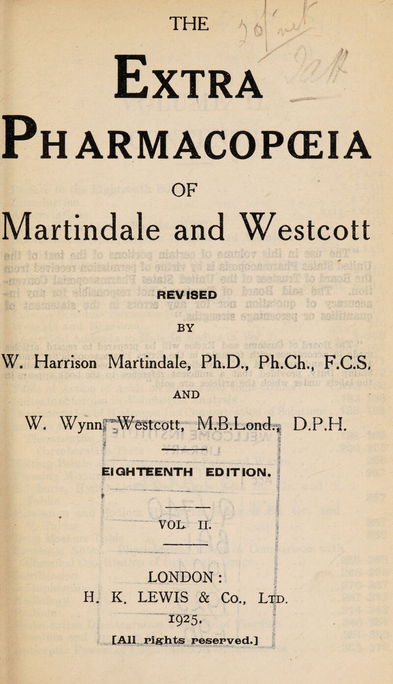 THE Extra Ph ARMACOPGEIA OF Martindale and Westcott REVISED BY W. Harrison Martindale, Ph.D., Ph.Ch., F.C.S, AND W. Wynn TWestcott, M.B.Lond.^ D.P.H. f-. | i____ I EIGHTEENTH EDITION. J VOL. II. LONDON: H. K. LEWIS & Co., Ltd. “1925. [All rights reserved.]