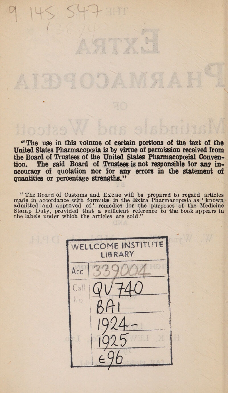 “The use in this volume of certain portions o! the text of the United States Pharmacopoeia is by virtue of permission received from the Board of Trustees of the United States Pharmacopoeial Conven¬ tion. The said Board of Trustees is not responsible for any in¬ accuracy of quotation nor for any errors in the statement of quantities or percentage strengths.” “ The Board of Customs and Excise will be prepared to regard articles made in accordance with formulae in the Extra Pharmacopoeia as ‘ known admitted and approved of ’ remedies for the purposes of the Medicine Stamp Duty, provided that a sufficient reference to the book appears in the labels under which the articles are sold.”