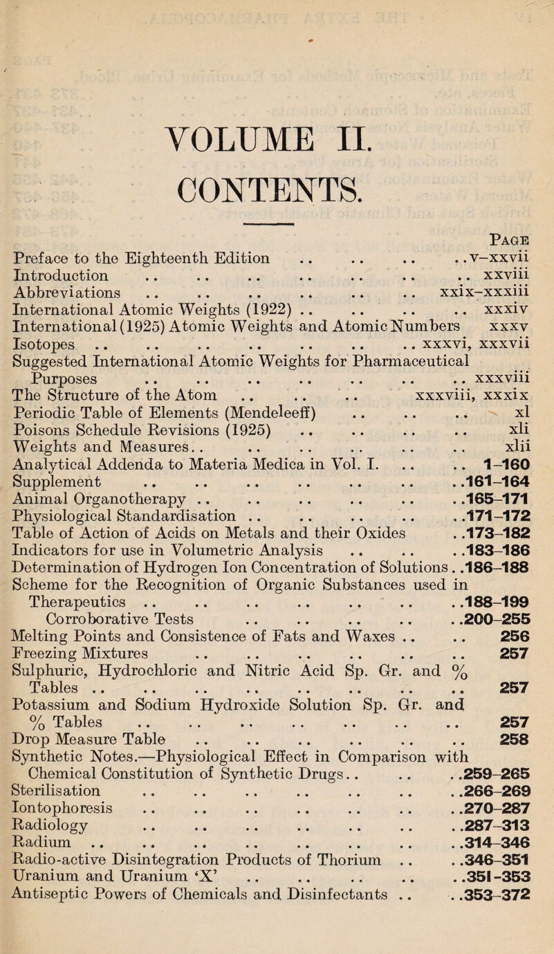 VOLUME II. CONTENTS. Preface to the Eighteenth Edition Introduction Abbreviations Page .. v-xxvii .. xxviii xxix-xxxiii International Atomic Weights (1922) .. .. .. .. xxxiv International (1925) Atomic Weights and Atomic Numbers xxxv Isotopes .. .. .. .. .. .. .. xxxvi, xxxvii Suggested International Atomic Weights for Pharmaceutical Purposes .. .. .. .. .. .. .. xxxviii The Structure of the Atom .. .. .. xxxviii, xxxix Periodic Table of Elements (Mendeleeff) .. .. .. xl Poisons Schedule Revisions (1925) .. .. .. .. xli Weights and Measures.. .. .. . . .. . . xlii Analytical Addenda to Materia Medica in Vol. I. .. .. 1-160 Supplement .. .. .. .. .. .. . .161-164 Animal Organotherapy .. .. .. .. .. . .165-171 Physiological Standardisation .. .. .. .. . .171-172 Table of Action of Acids on Metals and their Oxides . .173-182 Indicators for use in Volumetric Analysis .. .. . .183-186 Determination of Hydrogen Ion Concentration of Solutions. .186-188 Scheme for the Recognition of Organic Substances used in Therapeutics .. .. .. .. .... . .188-199 Corroborative Tests .. .. .. .. . .200-255 Melting Points and Consistence of Fats and Waxes .. .. 256 Freezing Mixtures .. .. .. .. .. .. 257 Sulphuric, Hydrochloric and Nitric Acid Sp. Gr. and % Tables .. .. .. .. .. .. .. .. 257 Potassium and Sodium Hydroxide Solution Sp. Gr. % Tables Drop Measure Table Synthetic Notes.—Physiological Effect in Comparison Chemical Constitution of Synthetic Drugs Sterilisation Iontophoresis Radiology Radium Radio-active Disintegration Products of Thorium .. Uranium and Uranium ‘X’ Antiseptic Powers of Chemicals and Disinfectants .. and 257 258 with . .259-265 . .266-269 . .270-287 . .287-313 . .314-346 . .346-351 ..351-353 . .353-372