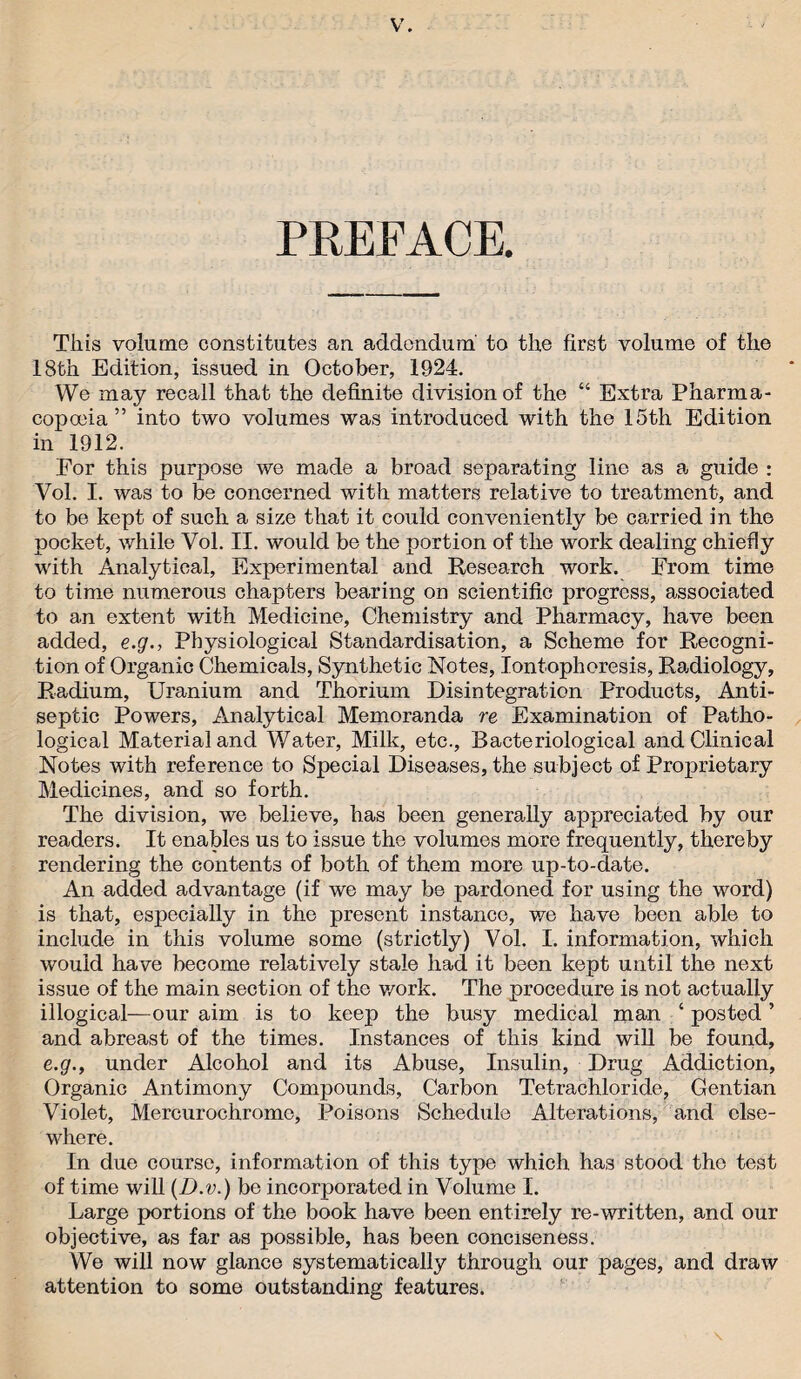 PREFACE. This volume constitutes an addendum to the first volume of the 18th Edition, issued in October, 1924. We may recall that the definite division of the “ Extra Pharma¬ copoeia” into two volumes was introduced with the 15th Edition in 1912. For this purpose we made a broad separating line as a guide : Vol. I. was to be concerned with matters relative to treatment, and to be kept of such a size that it could conveniently be carried in the pocket, while Vol. II. would be the portion of the work dealing chiefly with Analytical, Experimental and Research work. From time to time numerous chapters bearing on scientific progress, associated to an extent with Medicine, Chemistry and Pharmacy, have been added, e.g., Physiological Standardisation, a Scheme for Recogni¬ tion of Organic Chemicals, Synthetic Notes, Iontophoresis, Radiology, Radium, Uranium and Thorium Disintegration Products, Anti¬ septic Powers, Analytical Memoranda re Examination of Patho¬ logical Material and Water, Milk, etc., Bacteriological and Clinical Notes with reference to Special Diseases, the subject of Proprietary Medicines, and so forth. The division, we believe, has been generally appreciated by our readers. It enables us to issue the volumes more frequently, thereby rendering the contents of both of them more up-to-date. An added advantage (if we may be pardoned for using the word) is that, especially in the present instance, v/e have been able to include in this volume some (strictly) Vol. I. information, which would have become relatively stale had it been kept until the next issue of the main section of the v/ork. The procedure is not actually illogical—our aim is to keep the busy medical man ‘ posted ’ and abreast of the times. Instances of this kind will be found, e.g., under Alcohol and its Abuse, Insulin, Drug Addiction, Organic Antimony Compounds, Carbon Tetrachloride, Gentian Violet, Mercurochrome, Poisons Schedule Alterations, and else¬ where. In due course, information of this type which has stood the test of time will (D.v.) be incorporated in Volume I. Large portions of the book have been entirely re-written, and our objective, as far as possible, has been conciseness. We will now glance systematically through our pages, and draw attention to some outstanding features.