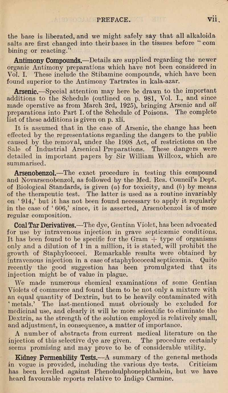 the base is liberated, and we might safely say that all alkaloida salts are first changed into their bases, in the tissues before “com bining or reacting.” Antimony Compounds.—Details are supplied regarding the newer organic Antimony preparations which have not been considered in Vol. I. These include the Stibamine compounds, which have been found superior to the Antimony Tartrates in kala-azar. Arsenic.—Special attention may here be drawn to the important additions to the Schedule (outlined on p. 981, Vol. I., and since made operative as from March 3rd, 1925), bringing Arsenic and all preparations into Part I. of the Schedule of Poisons. The complete list of these additions is given on p. xli. It is assumed that in the case of Arsenic, the change has been effected by the representations regarding the dangers to the public caused by the removal, under the 1908 Act, of restrictions on the Sale of Industrial Arsenical Preparations. These dangers were detailed in important papers by Sir William Willcox, which are summarised. Arsenobenzol.—The exact procedure in testing this compound and Novarsenobenzol, as followed by the Med. Res. Council’s Dept, of Biological Standards, is given (a) for toxicity, and (b) by means of the therapeutic test. The latter is used as a routine invariably on ‘ 914,’ but it has not been found necessary to apply it regularly in the case of ‘ 606,’ since, it is asserted, Arsenobenzol is of more regular composition. Coal Tar Derivatives.—The dye, Gentian Violet, has been advocated for use by intravenous injection in grave septicsemic conditions. It has been found to be specific for the Gram + type of organisms only and a dilution of 1 in a million, it is stated, will prohibit the growth of Staphylococci. Remarkable results were obtained by intravenous injection in a case of staphylococcal septicsemia. Quite recently the good suggestion has been promulgated that its injection might be of value in plague. We made numerous chemical examinations of some Gentian Violets of commerce and found them to be not only a mixture with an equal quantity of Dextrin, but to be heavily contaminated with ‘ metals.’ The last-mentioned must obviously be excluded for medicinal use, and clearly it will be more scientific to eliminate the Dextrin, as the strength of the solution employed is relatively small, and adjustment, in consequence, a matter of importance. A number of abstracts from current medical literature on the injection of this selective dye are given. The procedure certainly seems promising and may prove to be of considerable utility. Kidney Permeability Tests.—A summary of the general methods in vogue is provided, including the various dye tests. Criticism has been levelled against Phenolsulphonephthalein, but we have heard favourable reports relative to Indigo Carmine.