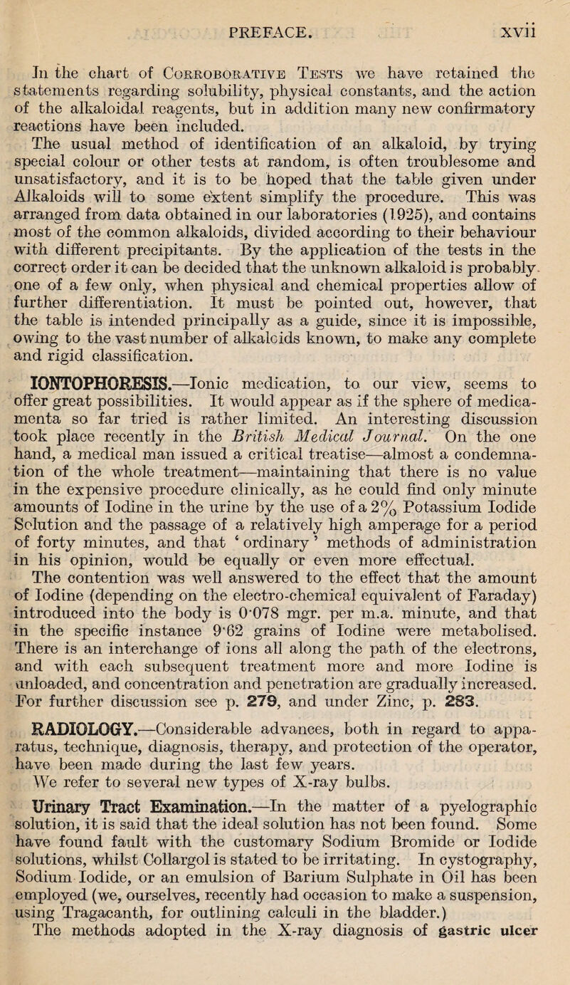 In the chart of Corroborative Tests we have retained the statements regarding solubility, physical constants, and the action of the alkaloidal reagents, but in addition many new confirmatory reactions have been included. The usual method of identification of an alkaloid, by trying special colour or other tests at random, is often troublesome and unsatisfactory, and it is to be hoped that the table given under Alkaloids will to some extent simplify the procedure. This was arranged from data obtained in our laboratories (1925), and contains most of the common alkaloids, divided according to their behaviour with different precipitants. By the application of the tests in the correct order it can be decided that the unknown alkaloid is probably one of a few only, when physical and chemical properties allow of further differentiation. It must be pointed out, however, that the table is intended principally as a guide, since it is impossible, owing to the vast number of alls, ale ids known, to make any complete and rigid classification. IONTOPHORESIS .—Ionic medication, to our view, seems to offer great possibilities. It would appear as if the sphere of medica- menta so far tried is rather limited. An interesting discussion took place recently in the British Medical Journal. On the one hand, a medical man issued a critical treatise—almost a condemna¬ tion of the whole treatment—maintaining that there is no value in the expensive procedure clinically, as he could find only minute amounts of Iodine in the urine by the use of a 2% Potassium Iodide Solution and the passage of a relatively high amperage for a period of forty minutes, and that 4 ordinary ’ methods of administration in his opinion, would be equally or even more effectual. The contention was well answered to the effect that the amount of Iodine (depending on the electro-chemical equivalent of Faraday) introduced into the body is 0‘078 mgr. per m.a. minute, and that in the specific instance 9'62 grains of Iodine were metabolised. There is an interchange of ions all along the path of the electrons, and with each subsequent treatment more and more Iodine is unloaded, and concentration and penetration are gradually increased. For further discussion see p. 279, and under Zinc, p. 283. RADIOLOGY.—Considerable advances, both in regard to appa¬ ratus, technique, diagnosis, therapy, and protection of the operator, have been made during the last few years. We refer to several new types of X-ray bulbs. Urinary Tract Examination.—In the matter of a pyelographic solution, it is said that the ideal solution has not been found. Some have found fault with the customary Sodium Bromide or Iodide solutions, whilst Collargol is stated to be irritating. In cystography. Sodium Iodide, or an emulsion of Barium Sulphate in Oil has been employed (we, ourselves, recently had occasion to make a suspension, using Tragacanth, for outlining calculi in the bladder.) The methods adopted in the X-ray diagnosis of gastric ulcer