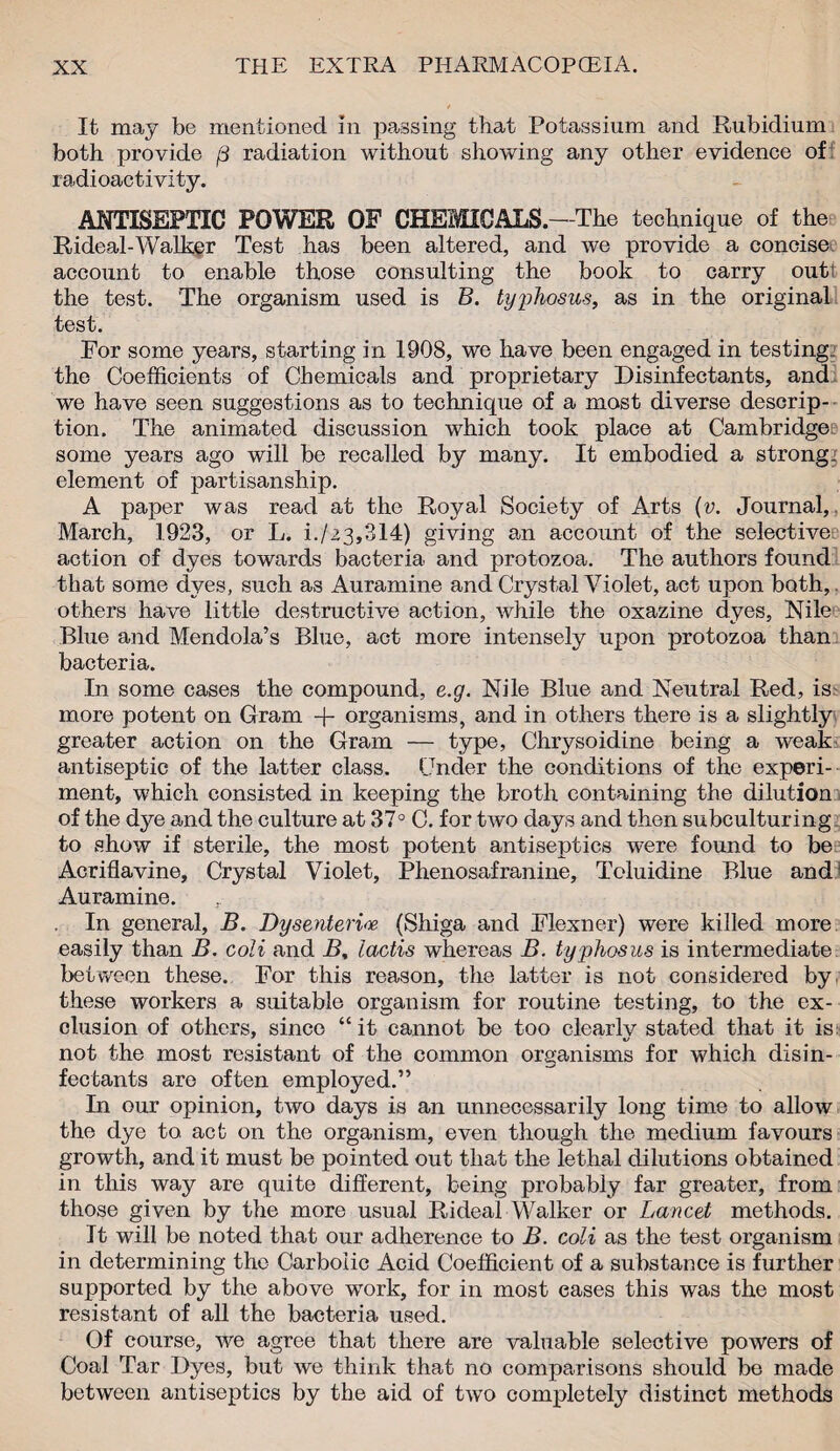 It may be mentioned in passing that Potassium and Rubidium both provide f3 radiation without showing any other evidence of radioactivity. ANTISEPTIC POWER OF CHEMICALS.—The technique of the Rideal-Walker Test has been altered, and we provide a concise account to enable those consulting the book to carry outt the test. 'The organism used is B. typhosus, as in the original test. For some years, starting in 1908, we have been engaged in testing., the Coefficients of Chemicals and proprietary Disinfectants, and we have seen suggestions as to technique of a most diverse descrip¬ tion. The animated discussion which took place at Cambridge some years ago will be recalled by many. It embodied a strong, element of partisanship. A paper was read at the Royal Society of Arts (v. Journal,. March, 1.923, or L. i./23,314) giving an account of the selective action of dyes towards bacteria and protozoa. The authors found that some dyes, such as Auramine and Crystal Violet, act upon both, others have little destructive action, while the oxazine dyes, Nile Blue and Mendola’s Blue, act more intensely upon protozoa than bacteria. In some cases the compound, e.g. Nile Blue and Neutral Red, is more potent on Gram -f- organisms, and in others there is a slightly greater action on the Gram — type, Chrysoidine being a weak antiseptic of the latter class. Under the conditions of the experi¬ ment, which consisted in keeping the broth containing the dilution of the dye and the culture at 37° C. for two days and then subculturing to show if sterile, the most potent antiseptics were found to be Acriflavine, Crystal Violet, Phenosafranine, Toluidine Blue and Auramine. . In general, B. Dysenteric (Shiga and Flexner) were killed more easily than B. coli and B, lactis whereas B. typhosus is intermediate between these. For this reason, the latter is not considered by these workers a suitable organism for routine testing, to the ex¬ clusion of others, since “ it cannot be too clearlv stated that it is: not the most resistant of the common organisms for which disin¬ fectants are often employed.” In our opinion, two days is an unnecessarily long time to allow the dye to act on the organism, even though the medium favours growth, and it must be pointed out that the lethal dilutions obtained in this way are quite different, being probably far greater, from those given by the more usual Rideal Walker or Lancet methods. It will be noted that our adherence to B. coli as the test organism in determining the Carbolic Acid Coefficient of a substance is further supported by the above work, for in most cases this was the most resistant of all the bacteria used. Of course, we agree that there are valuable selective powers of Coal Tar Dyes, but we think that no comparisons should be made between antiseptics by the aid of two completely distinct methods