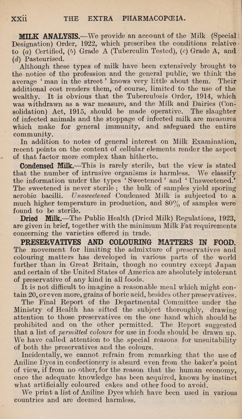 MILK ANALYSIS. —We provide an account of the Milk (Special Designation) Order, 1922, which prescribes the conditions relative to (a) Certified, (v) Grade A (Tuberculin Tested), (c) Grade A, and (d) Pasteurised. Although these types of milk have been extensively brought to the notice of the profession and the general public, we think the average ‘ man in the street ’ knows very little about them. Their additional cost renders them, of course, limited to the use of the wealthy. It is obvious that the Tuberculosis Order, 1914, which was withdrawn as a war measure, and the Milk and Dairies (Con¬ solidation) Act, 1915, should be made operative. The slaughter of infected animals and the stoppage of infected milk are measures which make for general immunity, and safeguard the entire community. In addition to notes of general interest on Milk Examination, recent points on the content of cellular elements render the aspect of that factor more complex than hitherto. Condensed Milk.—This is rarely sterile, but the view is stated that the number of intrusive organisms is harmless. We classify the information under the types ‘ Sweetened ’ and ‘ Unsweetened.’ The sweetened is never sterile ; the bulk of samples yield sporing aerobic bacilli. Unsweetened Condensed Milk is subjected to a much higher temperature in production, and 80% of samples were found to be sterile. Dried Milk.—The Public Health (Dried Milk) Regulations, 1923, are given in brief, together with the minimum Milk Eat requirements concerning the varieties offered in trade. PRESERVATIVES AND COLOURING MATTERS IN FOOD. The movement for limiting the admixture of preservatives and colouring matters has developed in various parts of the world further than in Great Britain, though no country except Japan and certain of the United States of America are absolutely intolerant of preservative of any kind in all foods. It is not difficult to imagine a reasonable meal which might con¬ tain 20, or even more, grains of boric acid, besides other preservatives. The Final Report of the Departmental Committee under the Ministry of Health has sifted the subject thoroughly, drawing attention to those preservatives on the one hand which should be prohibited and on the other permitted. The Report suggested that a list of permitted colours for use in foods should be drawn up. We have called attention to the special reasons for unsuitability of both the preservatives and the colours. Incidentally, we cannot refrain from remarking that the use of Aniline Dyes in confectionery is absurd even from the baker’s point of view, if from no other, for the reason that the human economy, once the adequate knowledge has been acquired, knows by instinct what artificially coloured cakes and other food to avoid. We print a list of Aniline Dyes which have been used in various countries and are deemed harmless.
