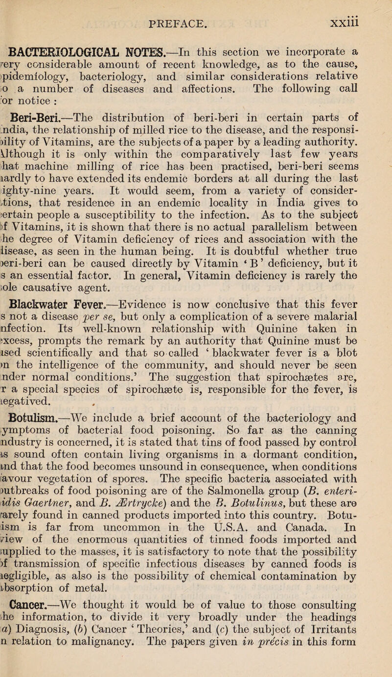 BACTERIOLOGICAL NOTES. —In this section we incorporate a rery considerable amount of recent knowledge, as to the cause, ■pidemiology, bacteriology, and similar considerations relative o a number of diseases and affections. The following call or notice : Beri-Beri,—The distribution of beri-beri in certain parts of .ndia, the relationship of milled rice to the disease, and the responsi- oility of Vitamins, are the subjects of a paper by a leading authority, ythough it is only within the comparatively last few years hat machine milling of rice has been practised, beri-beri seems lardly to have extended its endemic borders at all during the last ighty-nine years. It would seem, from a variety of consider¬ ations, that residence in an endemic locality in India gives to certain people a susceptibility to the infection. As to the subject f Vitamins, it is shown that there is no actual parallelism between he degree of Vitamin deficiency of rices and association with the lisease, as seen in the human being. It is doubtful whether true )eri-beri can be caused directly by Vitamin ‘B’ deficiency, but it s an essential factor. In general, Vitamin deficiency is rarely the ole causative agent. Blackwater Fever.—Evidence is now conclusive that this fever s not a disease per se, but only a complication of a severe malarial nfection. Its well-known relationship with Quinine taken in ;xcess, prompts the remark by an authority that Quinine must be ised scientifically and that so called ‘ blackwater fever is a blot >n the intelligence of the community, and should never be seen nder normal conditions.’ The suggestion that spirochsetes are, r a special species of spirochsete is, responsible for the fever, is legatived. Botulism.—We include a brief account of the bacteriology and ymptoms of bacterial food poisoning. So far as the canning ndustry is concerned, it is stated that tins of food passed by control ■is sound often contain living organisms in a dormant condition, aid that the food becomes unsound in consequence, when conditions avour vegetation of spores. The specific bacteria associated with mtbreaks of food poisoning are of the Salmonella group (B. enteri- idis Gaertner, and B. JErtrycke) and the B. Botulinus, but these are rarely found in canned products imported into this country. Botu- ism is far from uncommon in the U.S.A. and Canada. In dew of the enormous quantities of tinned foods imported and upplied to the masses, it is satisfactory to note that the possibility >f transmission of specific infectious diseases by canned foods is legligible, as also is the possibility of chemical contamination by absorption of metal. Cancer.—We thought it would be of value to those consulting he information, to divide it very broadly under the headings a) Diagnosis, (b) Cancer ‘ Theories,’ and (c) the subject of Irritants n relation to malignancy. The papers given in precis in this form