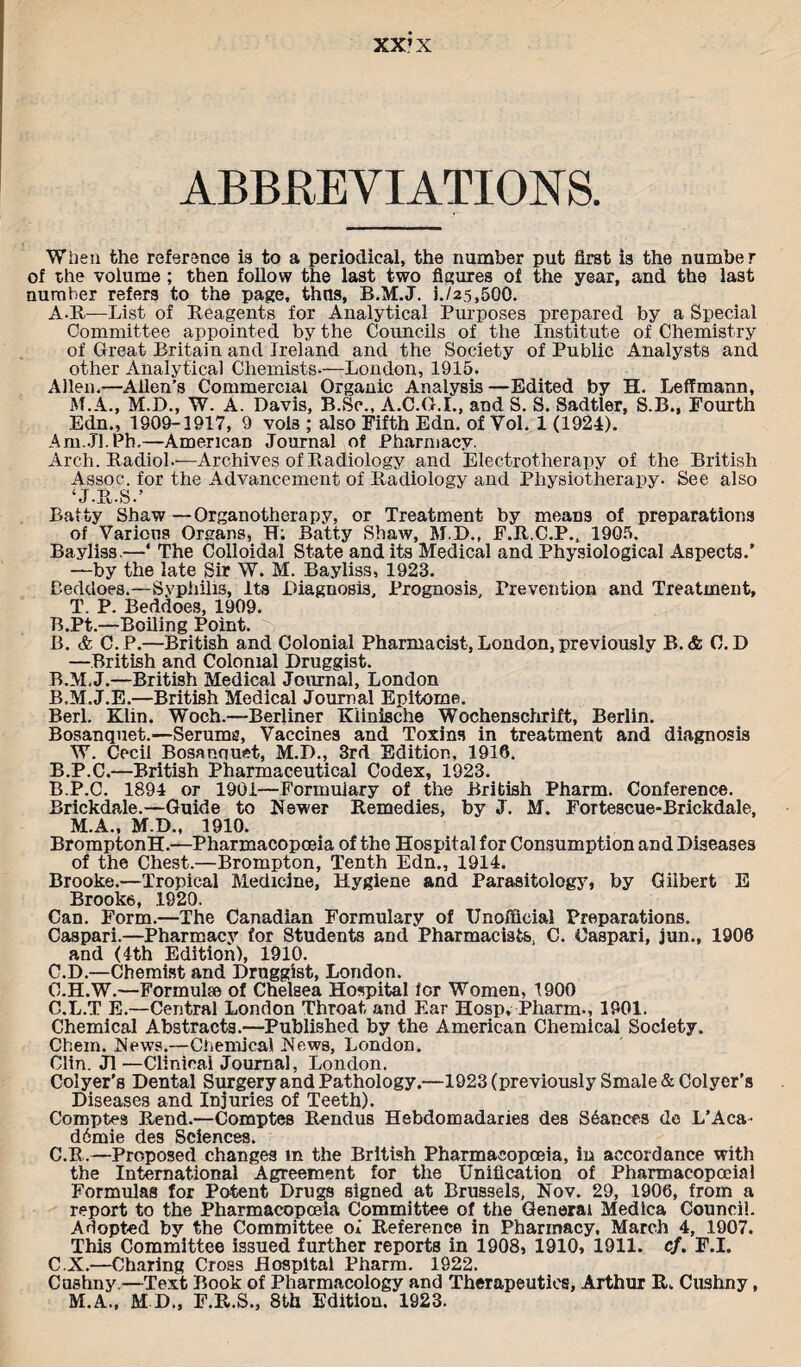 XX’X ABBREVIATIONS. When the reference is to a periodical, the number put first is the number of the volume ; then follow the last two figures of the year, and the last number refers to the page, thus, B.M.J. i./25,500. A-R—List of Reagents for Analytical Purposes prepared by a Special Committee appointed by the Councils of the Institute of Chemistry of Great Britain and Ireland and the Society of Public Analysts and other Analytical Chemists-—London, 1915. Allen.—Allen’s Commercial Organic Analysis—Edited by H. Leffmann, M.A., M.D., W. A. Davis, B.Sc., A.C.G.I., and S. S. Sadtler, S.B., Fourth Edn., 1909-1917, 9 vols ; also Fifth Edn. of Vol. 1 (1924). Am.Jl.Ph.—American Journal of Pharmacy. Arch. Radiol--—Archives of Radiology and Electrotherapy of the British Assoc, for the Advancement of Radiology and Physiotherapy. See also ‘ J.R.S.’ Batty Shaw—Organotherapy, or Treatment by means of preparations of Various Orsans, H; Batty Shaw, M.D., F.R.C.P., 1905. Bayliss.—* The Colloidal State and its Medical and Physiological Aspects.’ —by the late Sir W. M. Bayliss, 1923. Beddoes.—Syphilis, Its Diagnosis, Prognosis, Prevention and Treatment, T. P. Beddoes, 1909. B.Pt.—Boiling Point. B. & C.P.—British and Colonial Pharmacist, London, previously B. & 0. D —British and Colonial Druggist. B.M.J.—British Medical Journal, London B.M.J.E.—British Medical Journal Epitome. Berl. Klin. Woch.—Berliner Kiinische Wochenschrift, Berlin. Bosanquet.—Serums, Vaccines and Toxins in treatment and diagnosis W. Cecil Bosanquet, M.D., 3rd Edition, 1916. B.P.C.—British Pharmaceutical Codex, 1923. B. P.C. 1894 or 1901—Formuiary of the British Pharm. Conference. Brickdale.—Guide to Newer Remedies, by J. M. Fortescue-Brickdale, M.A., M.D., 1910. BromptonH.—Pharmacopoeia of the Hospital for Consumption and Diseases of the Chest.—Brompton, Tenth Edn., 1914. Brooke.—Tropical Medicine, Hygiene and Parasitology, by Gilbert E Brooke, 1920. Can. Form.—The Canadian Formulary of Unofficial Preparations. Caspar!—Pharmacy for Students and Pharmacists, C. Caspar!, jun., 1906 and (4th Edition), 1910. C. D.—Chemist and Drnggist, London. C.H.W.—Formulae of Cheleea Hospital for Women, 1900 C.L.T E.—Central London Throat and Ear Hosp, Pharm., 1901. Chemical Abstracts.—Published by the American Chemical Society. Chem. News.—Chemical News, London. Clin. J1 —Clinical Journal, London. Colyer’s Dental Surgery and Pathology.—1923 (previously Smale& Colyer’s Diseases and Injuries of Teeth). Comptes Rend.—Comptes Rendus Hebdomadaries des Stances de L’Aca- d6mie des Sciences. C.B.—Proposed changes m the British Pharmacopoeia, in accordance with the International Agreement for the Unification of Pharmacopocial Formulas for Potent Drugs signed at Brussels, Nov. 29, 1906, from a report to the Pharmacopoeia Committee of the General Medica Council. Adopted by the Committee of Reference in Pharmacy, March 4, 1907. This Committee issued further reports in 1908, 1910, 1911. cf. F.I. C.X.—Charing Cross Hospital Pharm. 1922. Cushny.—Text Book of Pharmacology and Therapeutics, Arthur R. Cushny, M.A., MD„ F.R.S., 8th Edition. 1923.