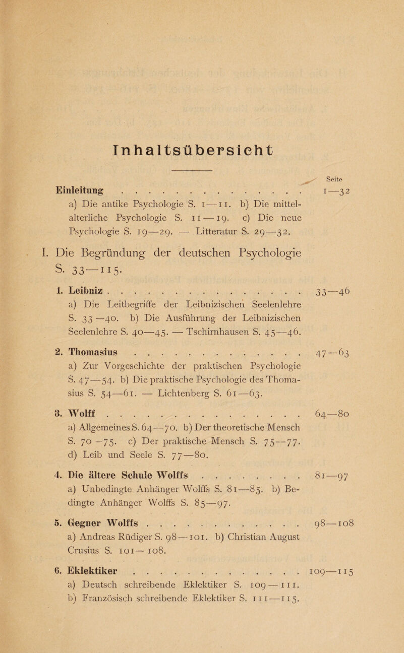 Inhaltsübersicht Einleitung* . a) Die antike Psychologie S. i-—n. b) Die mittel¬ alterliche Psychologie S. n —19. c) Die neue Psychologie S. 19—29. — Litteratur S. 29—32. I. Die Begründung der deutschen Psychologie S. 33—115- 1. Leibniz. a) Die Leitbegriffe der Leibnizischen Seelenlehre S. 33 —40. b) Die Ausführung der Leibnizischen Seelenlehre S. 40—45. -— Tschirnhausen S. 45-—-46. 2. Thomasius. a) Zur Vorgeschichte der praktischen Psychologie S. 47—54. b) Die praktische Psychologie des Thoma¬ sius S. 54—61. — Lichtenberg S. 61—63. 3. Wolff. a) Allgemeines S. 64—70. b) Der theoretische Mensch S. 70 —75. c) Der praktische Mensch S. 75 — 77. d) Leib und Seele S. 77—80. 4. Die ältere Schule Wolffs. a) Unbedingte Anhänger Wolffs S. 81—85. b) Be¬ dingte Anhänger Wolffs S. 85—9 7. 5. Gegner Wolffs. a) Andreas Rüdiger S. 98—101. b) Christian August Crusius S. 101— 108. 6. Eklektiker. a) Deutsch schreibende Eklektiker S. 109—111. b) Französisch schreibende Eklektiker S. m —115. Seite 1—32 33—46 47—63 64-80 81—97 98-108 109— I 15