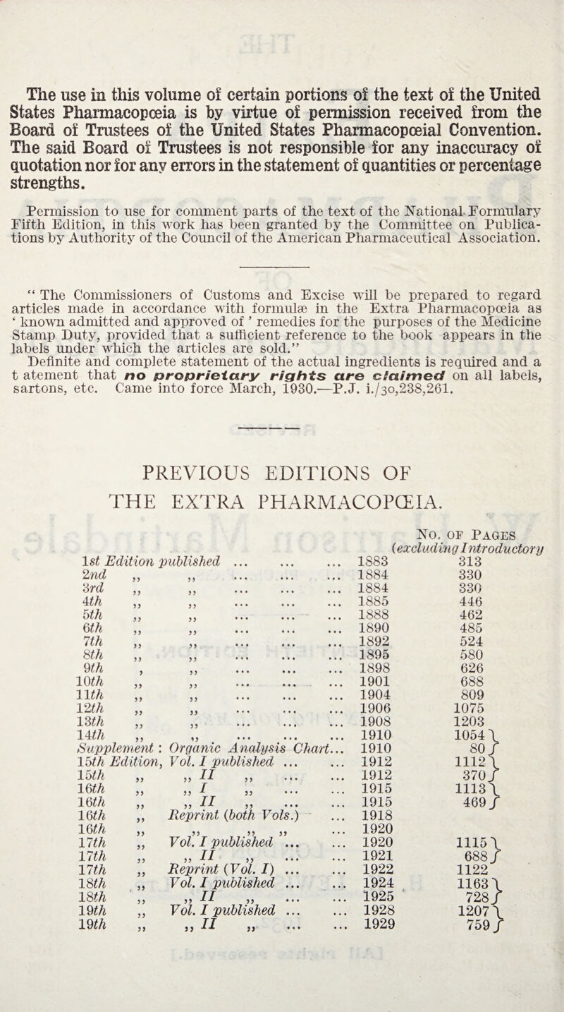 The use in this volume of certain portions of the text of the United States Pharmacopoeia is by virtue of permission received from the Board of Trustees of the United States Pharmacopoeia! Convention. The said Board of Trustees is not responsible for any inaccuracy of quotation nor for any errors in the statement of quantities or percentage strengths. Permission to use for comment parts of the text of the National Formulary Fifth Edition, in this work has been granted by the Committee on Publica¬ tions by Authority of the Council of the American Pharmaceutical Association. “ The Commissioners of Customs and Excise will be prepared to regard articles made in accordance with formulae in the Extra Pharmacopoeia as ‘ known admitted and approved of ’ remedies for the purposes of the Medicine Stamp Duty, provided that a sufficient reference to the book appears in the labels under which the articles are sold.” Definite and complete statement of the actual ingredients is required and a t atement that no proprietary rights are claimed on all labels, sartons, etc. Came into force March, 1930.—P.J. i./3o,238,261. PREVIOUS EDITIONS OF THE EXTRA PHARMACOPOEIA. No. of Pages 1st Edition published ... (exclud ing Introductory 1883 313 2nd y y yy • • • ••• • p • 1884 330 3rd y ) yy •• • • • • • • • 1884 330 4 th y y yy •• • • • • • • • 1885 446 5 th yy yy •• • • • • • • • 1888 462 6 th y y yy •• • • • • • • • 1890 485 7th y y yy •• • • • • • • • 1892 524 8th yy yy •• • • • • • • • 1895 580 9 th y )) •• • • • • 1898 626 10th yy >) • • • • • • 1901 688 llth y y >) •• • • • • • • • 1904 809 12 th y y yy • • • • • • • • • 1906 1075 13 th y y )> • • • • • • • • • 1908 1203 14 th 9 9 15 • • • • * • • • • 1910 1054 \ Supplement: Organic Analysis Chart... 1910 80/ 15th Edition, Vol. I published ... • • • 1912 1112 \ 15th yy ,, 11 ,, ... • • • 1912 370/ 16 th y y » f )) • • • ... 1915 1113\ 1 6th y y ,, II ,, ... 1915 469/ 16th yy Reprint (both Vols.) • • • 1918 16th yy yy yy yy • • • 1920 17 th yy Vol. I published ... • • • 1920 11151 17 th y y ,, II ,, ... • • • 1921 688/ 17 th yy Reprint (Vol. I) ... • • • 1922 1122 18th , y y Vol. I published ... • • • 1924 11631 18 th y y )j if ,, ... • • • 1925 728/ 19 th y y Vol. I published ... • • • 1928 12071 yy