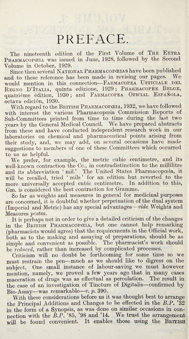 PREFACE. The nineteenth edition of the First Volume of The Extra Pharmacopoeia was issued in June, 1928, followed by the Second Volume in October, 1929. Since then several National Pharmacopoeias have been published and to these reference has been made in revising our pages. We would mention in this connection—Farmacopea Ufficiale del Regno D’Italia, quinta edizione, 1929; Pharmacopee Belge, quatrieme edition, 1930; and Farmacopea Oficial Espanola, octava edicion, 1930. With regard to the British Pharmacopceia, 1932, we have followed with interest the various Pharmacopoeia Commission Reports of Sub-Committees printed from time to time during the last two years by the General Medical Council. We have prepared abstracts from these and have conducted independent research work in our laboratories on chemical and pharmaceutical points arising from their study, and, we may add, on several occasions have made suggestions to members of one of these Committees which occurred to us as helpful. We prefer, for example, the metric cubic centimetre, and its well-known contraction the Cc., in contradistinction to the millilitre and its abbreviation ‘ mil.* The United States Pharmacopoeia, it will be recalled, tried ‘ mils 5 for an edition but reverted to the more universally accepted cubic centimetre. In addition to this, Gm. is considered the best contraction for Gramme. So far as weights and measures in general for medicinal purposes are concerned, it is doubtful whether perpetuation of the dual system (Imperial and Metric) has any special advantages—vide Weights and Measures posted. It is perhaps not in order to give a detailed criticism of the changes in the British Pharmacopoeia, but one cannot help remarking (pharmacists would agree) that the requirements in the Official work, both as to the making and assaying of preparations, should be as simple and convenient as possible. The pharmacist’s work should be reduced, rather than increased by complicated processes. Criticism will no doubt be forthcoming for some time so we must restrain the pen—much as we should like to digress on the subject. One small instance of labour-saving we must however mention, namely, we proved a few years ago that in many cases maceration of drugs was as effectual as percolation. The result in the case of an investigation of Tincture of Digitalis—confirmed by Bio-Assay—was remarkable—v. p. 390. With these considerations before us it was thought best to arrange the Principal Additions and Changes to be effected in the B.P. ’32 in the form of a Synopsis, as was done on similar occasions in con¬ nection with the B.P. ’85, ’98 and ’14. We trust the arrangement will be found convenient. It enables those using the British