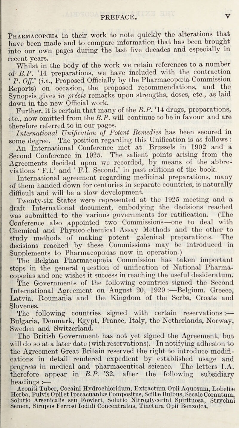 Pharmacopceia in their work to note quickly the alterations that have been made and to compare information that has been brought into our own pages during the last five decades and especially in recent years. Whilst in the body of the work we retain references to a number of B.P. ’14 preparations, we have included with the contraction ‘ P. Off.' (i.e., Proposed Officially by the Pharmacopceia Commission Reports) on occasion, the proposed recommendations, and the Synopsis gives in precis remarks upon strengths, doses, etc., as laid down in the new Official work. Further, it is certain that many of the B.P. ’14 drugs, preparations, etc., now omitted from the B.P. will continue to be in favour and are therefore referred to in our pages. International Unification of Potent Remedies has been secured in some degree. The position regarding this Unification is as follows : An International Conference met at Brussels in 1902 and a Second Conference in 1925. The salient points arising from the Agreements decided upon we recorded, by means of the abbre¬ viations ‘ F.I.’ and 4 F.I. Second,’ in past editions of the book. International agreement regarding medicinal preparations, many of them handed down for centuries in separate countries, is naturally difficult and will be a slow development. Twenty-six States were represented at the 1925 meeting and a S draft International document, embodying the decisions reached was submitted to the various governments for ratification. (The Conference also appointed two Commissions—one to deal with [ Chemical and Physico-chemical Assay Methods and the other to study methods of making potent galenical preparations. The decisions reached by these Commissions may be introduced in Supplements to Pharmacopoeias now in operation.) The Belgian Pharmacopoeia Commission has taken important steps in the general question of unification of National Pharma¬ copoeias and one wishes it success in reaching the useful desideratum. The Governments of the following countries signed the Second International Agreement on August 20, 1929 :—Belgium, Greece, Latvia, Roumania and the Kingdom of the Serbs, Croats and | Slovenes. The following countries signed with certain reservations:— Bulgaria, Denmark, Egypt, France, Italy, the Netherlands, Norway, Sweden and Switzerland. The British Government has not yet signed the Agreement, but will do so at a later date (with reservations). In notifying adhesion to the Agreement Great Britain reserved the right to introduce modifi¬ cations in detail rendered expedient by established usage and progress in medical and pharmaceutical science. The letters I.A. therefore appear in B.P. ’32, after the following subsidiary headings :— Aconiti Tuber, Cocaini Hydrochloridum, Extractum Opii Aquosum, Lobelise Herba, Pulvis Opii et Ipecacuanhse Compositus, Scillse Bulbus, Secale Cornutum, Solutio Arsenicalis seu Fowleri, Solutio Nitroglycerini Spirituosa, Strychni Semen, Sirupus Ferrosi Iodidi Concentratus, Tinctura Opii Benzoica.