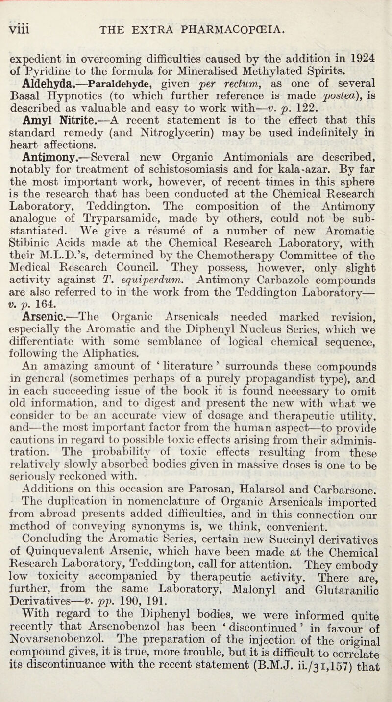 expedient in overcoming difficulties caused by the addition in 1924 of Pyridine to the formula for Mineralised Methylated Spirits. Aldehyda.—Paraldehyde, given per rectum. as one of several Basal Hypnotics (to which further reference is made posted), is described as valuable and easy to work with—v. p. 122. Amyl Nitrite .—A recent statement is to the effect that this standard remedy (and Nitroglycerin) may be used indefinitely in heart affections. Antimony.—Several new Organic Antimonials are described, notably for treatment of schistosomiasis and for kala-azar. By far the most important work, however, of recent times in this sphere is the research that has been conducted at the Chemical Research Laboratory, Teddington. The composition of the Antimony analogue of Tryparsamide, made by others, could not be sub¬ stantiated. We give a resume of a number of new Aromatic Stibinic Acids made at the Chemical Research Laboratory, with their M.L.D.’s, determined by the Chemotherapy Committee of the Medical Research Council. They possess, however, only slight activity against T. equiperdum. Antimony Carbazole compounds are also referred to in the work from the Teddington Laboratory— v. p. 164. Arsenic.—The Organic Arsenicals needed marked revision, especially the Aromatic and the Diphenyl Nucleus Series, which we differentiate with some semblance of logical chemical sequence, following the Aliphatics. An amazing amount of ‘ literature * surrounds these compounds in general (sometimes perhaps of a purely propagandist type), and in each succeeding issue of the book it is found necessary to omit old information, and to digest and present the new with what we consider to be an accurate view of dosage and therapeutic utility, and-—the most important factor from the human aspect—to provide cautions in regard to possible toxic effects arising from their adminis¬ tration. The probability of toxic effects resulting from these relatively slowly absorbed bodies given in massive doses is one to be seriously reckoned with. Additions on this occasion are Parosan, Halarsol and Carbarsone. The duplication in nomenclature of Organic Avsenicals imported from abroad presents added difficulties, and in this connection our method of conveying synonyms is, we think, convenient. Concluding the Aromatic Series, certain new Succinyl derivatives of Quinquevalent Arsenic, which have been made at the Chemical Research Laboratory, Teddington, call for attention. They embody low toxicity accompanied by therapeutic activity. There are, further, from the same Laboratory, Malonyl and Glutaranilic Derivatives—v. pp. 190, 191. With regard to the Diphenyl bodies, we were informed quite recently that Arsenobenzol has been ‘ discontinued ’ in favour of Novarsenobenzol. The preparation of the injection of the original compound gives, it is true, more trouble, but it is difficult to correlate its discontinuance with the recent statement (B.M.J. iL/31,157) that