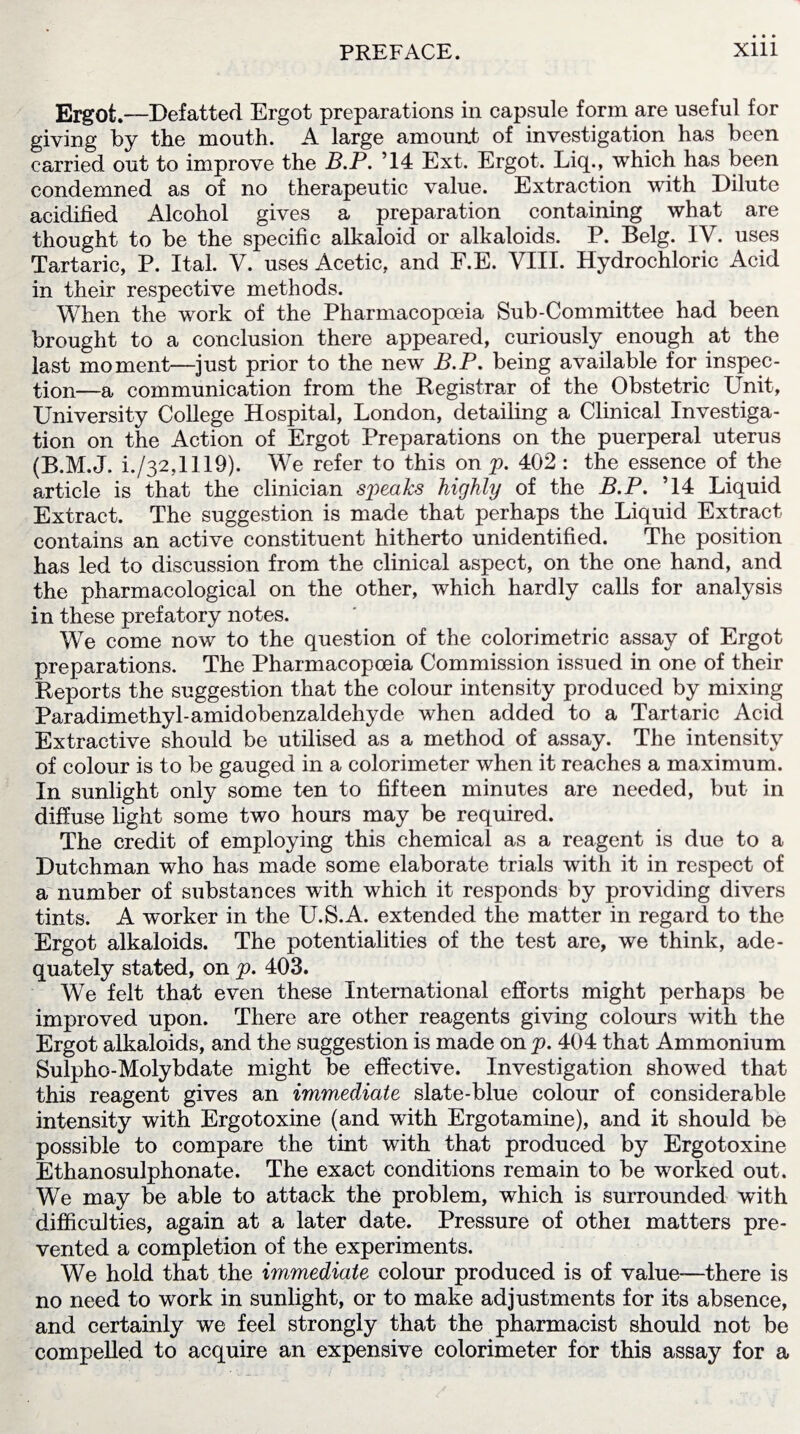 Ergot.—Defatted Ergot preparations in capsule form are useful for giving by the mouth. A large amount of investigation has been carried out to improve the B.P. ’14 Ext. Ergot. Liq., which has been condemned as of no therapeutic value. Extraction with Dilute acidified Alcohol gives a preparation containing what are thought to be the specific alkaloid or alkaloids. P. Belg. IV. uses Tartaric, P. Ital. V. uses Acetic, and F.E. VIII. Hydrochloric Acid in their respective methods. When the work of the Pharmacopoeia Sub-Committee had been brought to a conclusion there appeared, curiously enough at the last moment—just prior to the new B.P. being available for inspec¬ tion—a communication from the Registrar of the Obstetric Unit, University College Hospital, London, detailing a Clinical Investiga¬ tion on the Action of Ergot Preparations on the puerperal uterus (R.M.J. i./32,1119). We refer to this on p. 402 : the essence of the article is that the clinician sp>eaks highly of the B.P. ’14 Liquid Extract. The suggestion is made that perhaps the Liquid Extract contains an active constituent hitherto unidentified. The position has led to discussion from the clinical aspect, on the one hand, and the pharmacological on the other, which hardly calls for analysis in these prefatory notes. We come now to the question of the colorimetric assay of Ergot preparations. The Pharmacopoeia Commission issued in one of their Reports the suggestion that the colour intensity produced by mixing Paradimethyl-amidobenzaldehyde when added to a Tartaric Acid Extractive should be utilised as a method of assay. The intensity of colour is to be gauged in a colorimeter when it reaches a maximum. In sunlight only some ten to fifteen minutes are needed, but in diffuse light some two hours may be required. The credit of employing this chemical as a reagent is due to a Dutchman who has made some elaborate trials with it in respect of a number of substances with which it responds by providing divers tints. A w'orker in the U.S.A. extended the matter in regard to the Ergot alkaloids. The potentialities of the test are, we think, ade¬ quately stated, on p. 403. We felt that even these International efforts might perhaps be improved upon. There are other reagents giving colours with the Ergot alkaloids, and the suggestion is made on p. 404 that Ammonium Sulpho-Molybdate might be effective. Investigation showed that this reagent gives an immediate slate-blue colour of considerable intensity with Ergotoxine (and with Ergotamine), and it should be possible to compare the tint with that produced by Ergotoxine Ethanosulphonate. The exact conditions remain to be worked out. We may be able to attack the problem, which is surrounded with difficulties, again at a later date. Pressure of othei matters pre¬ vented a completion of the experiments. We hold that the immediate colour produced is of value—there is no need to work in sunlight, or to make adjustments for its absence, and certainly we feel strongly that the pharmacist should not be compelled to acquire an expensive colorimeter for this assay for a