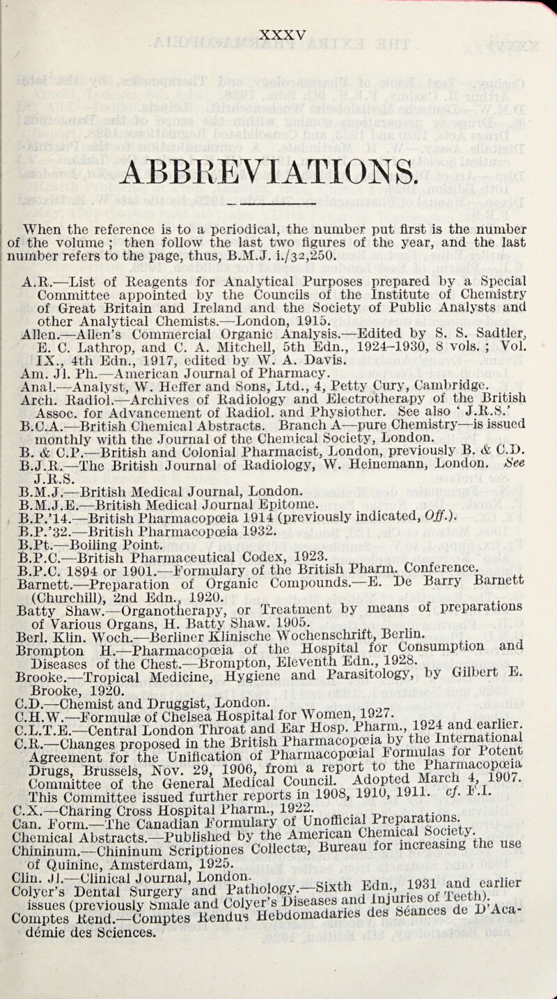 ABBREVIATIONS. When the reference is to a periodical, the number put first is the number of the volume ; then follow the last two figures of the year, and the last number refers to the page, thus, B.M.J. i./32,250. A. R.—List of Reagents for Analytical Purposes prepared by a Special Committee appointed by the Councils of the Institute of Chemistry of Great Britain and Ireland and the Society of Public Analysts and other Analytical Chemists.—London, 1915. Allen.—Allen’s Commercial Organic Analysis.—Edited by S. S. Sadtler, E. C. Lathrop, and C. A. Mitchell, 5th Edn., 1924-1930, 8 vols. ; Vol. IX., 4th Edn., 1917, edited by W. A. Davis. Am. Jl. Ph.—American Journal of Pharmacy. Anal.—Analyst, W. Heffer and Sons, Ltd., 4, Petty Cury, Cambridge. Arch. Radiol.—Archives of Radiology and Electrotherapy of the British Assoc, for Advancement of Radiol, and Physiother. See also ‘ J.R.S.’ B. C.A.—British Chemical Abstracts. Branch A—pure Chemistry—is issued monthly with the Journal of the Chemical Society, London. B. & C.P.—British and Colonial Pharmacist, London, previously B. & C.D. B.J.R.—The British Journal of Radiology, W. Heinemann, London. See J.R.S. B.M.J.—British Medical Journal, London. B.M.J.E.—British Medical Journal Epitome. B.P.’14.—British Pharmacopoeia 1914 (previously indicated, Off.). B.P.’32.—British Pharmacopoeia 1932. B.Pt.—Boiling Point. B.P.C.—British Pharmaceutical Codex, 1923. B. P.C. 1894 or 1901.—Formulary of the British Pharm. Conference. Barnett.—Preparation of Organic Compounds.—E. De Barry Barnett (Churchill), 2nd Edn., 1920. Batty Shaw.—Organotherapy, or Treatment by means of preparations of Various Organs, H. Batty Shaw. 1905. Berl. Klin. Woch.—Berliner Klinische Wochenschrift, Berlin. ^ Brompton H.—Pharmacopoeia of the Hospital for Consumption anu Diseases of the Chest.—Brompton, Eleventh Edn., 1928. Brooke.—Tropical Medicine, Hygiene and Parasitology, by Gilbert R. Brooke, 1920. C. D.—Chemist and Druggist, London. C.H.W.—Eormulse of Chelsea Hospital for W omen, 1927. C.L.T.E.—Central London Throat and Ear Hosp. Pharm., 1924 and eaiher. C.R.—Changes proposed in the British Pharmacopoeia by Agreement for the Unification of Pharmacopceial 1 ^ • Drugs, Brussels, Nov. 29, 1906, from a report to the Ui^ruiacopceia Committee of the General Medical Council. Adopted Marc , This Committee issued further reports in 1908, 1910, 1911. cj. r .i. C.X.—Charing Cross Hospital Pharm., 1922. ,• Can. Form.—The Canadian Formulary of Unofficial Preparations Chemical Abstracts.—Published by the American Chininum.—Chininum Scriptiones Collectse, Bureau foi incr g of Quinine, Amsterdam, 1925. Clin. JJ.—Clinical Journal, London. qi , Colyer’s Dental Surgery and Pathology. Sixth Ed ., _ issues (previously Smale and Colyer s Diseases and 1 j , . D’Aca- Comptes Rend.—Comptes Rendus Hebdomadanes dts demie des Sciences.