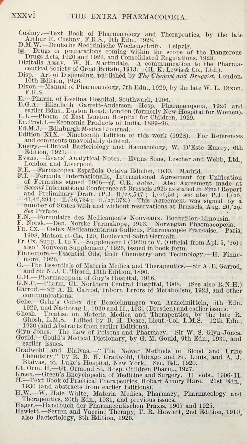 Cushny. Text Book of Pharmacology and Therapeutics, by the late Arthur R. Cushny, F.R.S., 9th Edn., 1928. jD.M.W.—Deutsche Medizinische Wochenschrift. Leipzig. ®*~Drugs or preparations coining within the scope of the Dangerous Drugs Acts, 1920 and 1923, and Consolidated Regulations, 1928. Digitalis Assay.—W. H. Martindale. A communication to the Pharma¬ ceutical Society of Great Britain, 1913. (H. K. Lewis & Co., Ltd.). Disp. Art of Dispensing, published by The Chemist and Druggist, London. 10th Edition, 1926. Dixon.—Manual of Pharmacology, 7th Edn., 1929, by the late W. E. Dixon, F.R .S. E.—Pharm. of Evelina Hospital, Southwark, 1906. E.G.A.—Elizabeth Garrett-Anderson. Hosp. Pharmacopoeia, 1926 and earlier Edns., Euston Road, London (formerly Hew Hospital for Women). E. L.—Pharm. of East London Hospital for Children, 1929. Ec.Prod.I.—Economic Products of India, 1889-96. Ed.M. J.—Edinburgh Medical Journal. Edition XIX.—Nineteenth Edition of this work (1928). For References and comments unavoidably deleted. Emery.—Clinical Bacteriology and Haematologv, W. D’Este Emery, 6th Edition, 1921. Evans.—Evans’ Analytical Notes.—Evans Sons, Lescher and Webb, Ltd., London and Liverpool. F. E.—Farmacopea Espanola Octava Edicion, 1930. Madrid. T.L—Formula International^, International Agreement for Unification of Formulas signed 1906—cf. C.R. antea. Also Agreement made at Second International Conference at Brussels 1925 as stated in Final Report and Preliminary Draft. (P.J. ii./25,517 ; i./26,56 ; see also P.J. i./26, 41,42*294 ; ii./26,734 ; ii./27,372.) This Agreement was signed by a number of States With and without reservations at Brussels, Aug. 20,’29. See Preface. F.N.—Formulaire des Medicaments Nouveaux. Bocquillon-Limousin. F. Norsk.—Den. Norske Farmakop^, 1913. Norwegian Pharmacopoeia. Fit. Cx.—Codex Medicamentarius Gallicus, Pharmacopee Francaise. Paris, 1908, Matson et-Cie, 120, Boulevard Saint Germain. Fr. Cx. Supp. I. to V.—Supplement I (1920) to V. (Official from Apl. 5, ’26); also ‘ Nouveau Supplement,’ 1926, issued in book form. Finnemore.—Essential Oils, their Chemistry and Technology.—H. Finne- more, 1926. C.—The Essentials of Materia Medica and Therapeutics.—Sir A .E. Garrod, and Sir R. J. C. Tirard, 13th Edition, 1890. C.H.—Pharmacopoeia of Guy’s Hospital, 1916. G. N.C.—Pharm. Gt. Northern Central Hospital, 1908. (See also R.N.H.) Garrod.—Sir A. E. Garrod, Inborn Errors of Metabolism, 1923, and other communications. Gehe.—Gche’s Codex der Bezeiclinungen von Arzneimitteln, 5th Edn. 1929, und Nachtrag I., 1930 and II., 1931 (Dresden) and earlier issues. Ghosh.—Treatise on Materia Medica and Therapeutics, by the late R. Ghosh, L.M.S. Edited by B. H. Deare, Lieut.-Col. L.M.S. 12th Edn., 1930 (and Abstracts from earlier Editions). Glyn-Jones.—The Law of Poisons and Pharmacy. Sir W. S. Glyn-Jones. Gould.—Gould’s Medical Dictionary, by G. M. Gould, 9th Edn., 1930, and earlier issues. Gradwohl and Blaivas.—“ The Newer Methods of Blood and Urine Chemistry,’’ by R. B. H. Gradwohl, Chicago and St. Louis, and A. J. Blaivas, St. Luke’s Hospital, New York. Sec. Ed., 1920. Gt. Orm. H.—Gt. Ormond St. Hosp. Children Pharm., 1927. Green.—Green’s Encyclopedia of Medicine and Surgery. 11 vols., 1906-11, H. —Text Book of Practical Therapeutics, Hobart Amory Hare. 21st Edn., 1930 (and abstracts from earlier Editions). H.W.—W. Hale White, Materia Medica, Pharmacy, Pharmacology and Therapeutics, 20th Edn., 1931, and previous issues. Hager.—Handbuch der Pharmaceutischen Praxis, 1907 and 1925. Hewlett.—Serum and Vaccine Therapy, T. R. Hewlett, 2nd Edition, 1910, also Bacteriology, 8th Edition, 1926.