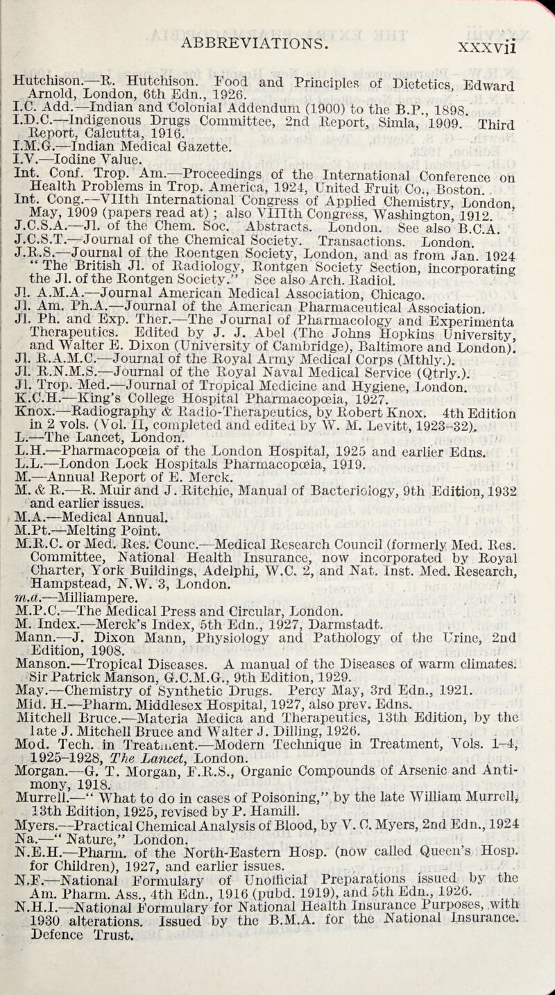 Hutchison—R. Hutchison. Food and Principles of Dietetics Edward Arnold, London, 6th Edn., 1926. I.C. Add.—Indian and Colonial Addendum (1900) to the B.P., 1898 I.D.C.—Indigenous Drugs Committee, 2nd Report, Simla, 1909 ' Third Report, Calcutta, 1916. I.M.G.—Indian Medical Gazette. l. V.—Iodine Value. Int. Conf. Trop. Am.—Proceedings of the International Conference on Health Problems in Trop. America, 1924, United Fruit Co., Boston Int. Cong.—VHth International Congress of Applied Chemistry, London May, 1909 (papers read at) ; also VUIth Congress, Washington, 1912 ’ J.C.S.A.—Jl. of the Chem. Soc. Abstracts. London. See also B.C.A. J.C.S.T.—Journal of the Chemical Society. Transactions. London. J. R.S.—Journal of the Roentgen Society, London, and as from Jan 1924 “ The British Jl. of Radiology, Rontgen Society Section, incorporating the Jl. of the Rontgen Society.” See also Arch. Radiol. Jl. A.M.A.—Journal American Medical Association, Chicago. Jl. Am, Ph.A.—Journal of the American Pharmaceutical Association. JL Ph. and Exp. Ther.—The Journal of Pharmacology and Experimenta Therapeutics. Edited by J. J. Abel (The Johns Hopkins University, and Walter E. Dixon (University of Cambridge), Baltimore and London). Jl. R.A.M.C.—Journal of the Royal Army Medical Corps (Mthly.). Jl. R.N.M.S.—Journal of the Royal Naval Medical Service (Qtrly.). Jl. Trop. Med.—Journal of Tropical Medicine and Hygiene, London. K. C.H.—King’s College Hospital Pharmacopoeia, 1927. Knox.—Radiography & Radio-Therapeutics, by Robert Knox. 4th Edition in 2 vols. (Vol. II, completed and edited by W. M. Levitt, 1923-32), L. —The Lancet, London. L.H.—Pharmacopoeia of the London Hospital, 1925 and earlier Edns. L. L.—London Lock Hospitals Pharmacopoeia, 1919. M. —Annual Report of E. Merck. M. & R.—R. Muir and J. Ritchie, Manual of Bacteriology, 9th Edition, 1932 and earlier issues. M.A.—Medical Annual. M.Pt.—Melting Point. M.R.C. or Med. Res. Counc.—Medical Research Council (formerly Med. Res. Committee, National Health Insurance, now incorporated by Royal Charter, York Buildings, Adelphi, W.C. 2, and Nat. Inst. Med. Research, Hampstead, N.W. 3, London. m. a.—Milliampere. . 4 M.P.C.—The Medical Press and Circular, London. M. Index.—Merck’s Index, 5th Edn., 1927, Darmstadt. Mann.—J. Dixon Mann, Physiology and Pathology of the Urine, 2nd Edition, 1908. Manson.—Tropical Diseases. A manual of the Diseases of warm climates. Sir Patrick Manson, G.C.M.G., 9th Edition, 1929. May.—Chemistry of Synthetic Drugs. Percy May, 3rd Edn., 1921. Mid. H.—Pharm. Middlesex Hospital, 1927, also prev. Edns. Mitchell Bruce.—Materia Medica and Therapeutics, 13th Edition, by the late J. Mitchell Bruce and Walter J. Dilling, 1926. Mod. Tech, in Treatment.—Modern Technique in Treatment, Vols. 1-4, 1925-1928, The Lancet, London. Morgan.—G. T. Morgan, F.R.S., Organic Compounds of Arsenic and Anti¬ mony, 1918. Murrell.—“ What to do in cases of Poisoning,” by the late Williaip Murrell, 13th Edition, 1925, revised by P. Hamill. Myers.—Practical Chemical Analysis of Blood, by V. C. Myers, 2nd Edn., 1924 Na.—“ Nature,” London. N. E.H.—Pharm. of the North-Eastern Hosp. (now called Queen’s Hosp. for Children), 1927, and earlier issues. N.F.—National Formulary of Unofficial Preparations issued by the Am. Pharm. Ass., 4th Edn., 1916 (pubd. 1919), and 5th Edn., 1926. N.H.I.—National Formulary for National Health Insurance Purposes, with 1930 alterations. Issued by the B.M.A. for the National Insurance. Defence Trust.