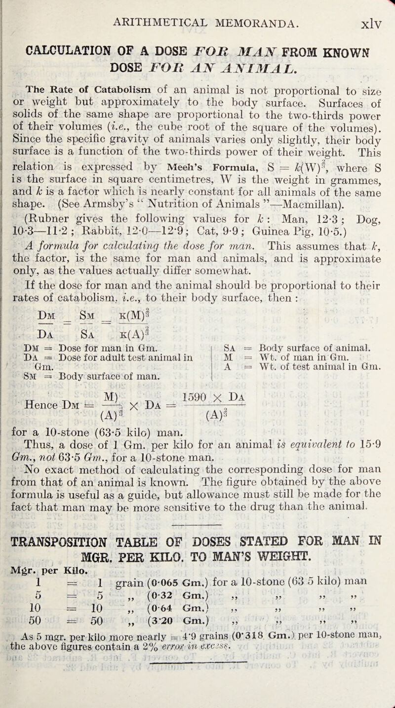 CALCULATION OF A DOSE FOB MAN FROM KNOWN DOSE FOB AN ANIMAL. The Rate of Catabolism of an animal is not proportional to size or weight but approximately to the body surface. Surfaces of solids of the same shape are proportional to the two-thirds power of their volumes (i.e., the cube root of the square of the volumes). [ Since the specific gravity of animals varies only slightly, their body surface is a function of the two-thirds power of their weight. This relation is expressed by Meeh’s Formula, S = &(W)^, where S is the surface in square centimetres, W is the weight in grammes, i and k is a factor which is nearly constant for all animals of the same shape. (See Armsby’s “ Nutrition of Animals ”—Macmillan). (Rubner gives the following values for k : Man, 12*3 ; Dog, 10-3—11-2; Rabbit, 12-0—12-9; Cat, 9-9 ; Guinea Pig, 10-5.) A formula for calculating the dose for man. This assumes that k, the factor, is the same for man and animals, and is approximate only, as the values actually differ somewhat. If the dose for man and the animal should be proportional to their i rates of catabolism, i.e., to their body surface, then : Dm _ Sm _ k(M)s Da Sa k(A):1 Dm = Dose for man in Gm. Da = Dose for adult test animal in Gm. Sm = Body surface of man. Sa = Body surface of animal. M = Wt. of man in Gm. A = Wt. of test animal in Gm. Hence Dm — M) X Da = 1590 X Da (A)* (A)3 for a 10-stone (63*5 kilo) man. Thus, a dose of 1 Gm. per kilo for an animal is equivalent to 15-9 Gm., not 63-5 Gm., for a 10-stone man. No exact method of calculating the corresponding dose for man from that of an animal is known. The figure obtained by the above formula is useful as a guide, but allowance must still be made for the fact that man mav be more sensitive to the drug than the animal. TRANSPOSITION TABLE OF DOSES STATED FOR MAN IN MGR. PER KILO. TO MAN’S WEIGHT. Mgr. per Kilo. 1 = 1 grain (0*065 Gm.) for a 10-stone (03 5 kilo) man 5 = 5 ,, (0-32 Gm.) ,, ,, >> >> 10 = 10 ,, (064 Gm.) ,, *> ? j 50 = 50 ,, (3*20 Gm.) ,, «, As 5 mgr. per kilo more nearly — 4‘9 grains (0*318 Gm.) per 10-stone man, the above figures contain a 2% error in excess.