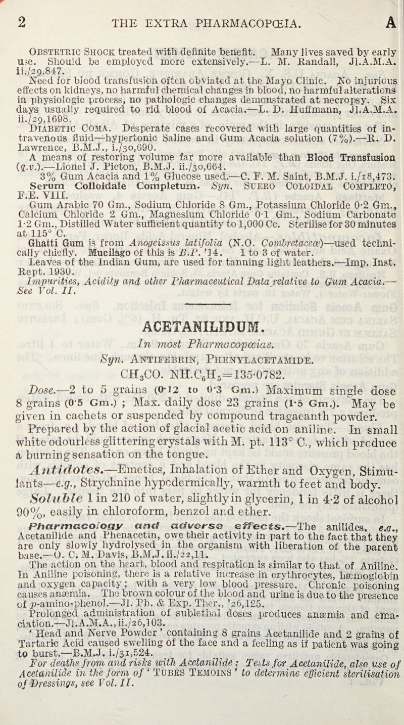 Obstetric Shock treated with definite benefit. Many lives saved by early me. Should be employed more extensively.—L. M. Randall, Ji.A.M.A. ii./29,847. Need for blood transfusion often obviated at the Mayo Clinic. No injurious effects on kidneys, no harmful chemical changes in blood, no harmful alterations in physiologic process, no pathologic changes demonstrated at necropsy. Six days usually required to rid blood of Acacia.—L. D. Huffmann, JI.A.M.A. ii./29,1698. Diabetic Coma. Desperate cases recovered with large quantities of in¬ travenous fluid—hypertonic Saline and Gum Acacia solution (7%).—R. D. Lawrence, B.M.J., i./3o,G90. A means of restoring volume far more available than Blood Transfusion (q.v.).—Lionel J. Picton, B.M.J. ii./3o,G64. 3% Gum Acacia and 1% Glucose used.—C. F. M. Saint, B.M.J. i./i8,473. Serum Colloidale Completum. Syn. Sueko Coloidal Completo, F.E. VIII. Gum Arabic 70 Gm., Sodium Chloride 8 Gm., Potassium Chloride 0*2 Gm., Calcium Chloride 2 Gm., Magnesium Chloride 0-1 Gm., Sodium Carbonate 1-2 Gm.. Distilled Water sufficient quantity to 1,000 Cc. Sterilise for 30 minutes at 115° C. Gliatti Gum is from Anogcissus latifolia (N.O. Combretacece)—used techni¬ cally chiefly. Mucilago of this is B.P. '14. 1 to 3 of water. Leaves of the Indian Gum, are used for tanning light leathers.-—Imp. Inst. Rept. 1930. Impurities, Acidity and other Pharmaceutical Data relative to Gum Acacia.— See Vol. II. ACETANILIDUM. In most Pharmacopoeias. Syn. Antifebrin, Phenylacetamide. CH3CO. NH.C6H5= 135-0782. Dose.—2 to 5 grains (0*12 to 0*3 Gm.) Maximum single dose 8 grains (0-5 Gm.) ; Max. daily dose 23 grains (1-5 Gm.). May be given in cachets or suspended by compound tragacanth powder. Prepared by the action of glacial acetic acid on aniline. In small white odourless glittering crystals with M. pt. 113° C., which produce a burning sensation on the tongue. Antidotes.—Emetics, Inhalation of Ether and Oxygen, Stimu¬ lants—e.g., Strychnine hypodermically, warmth to feet and body. Soluble 1 in 210 of water, slightlyin glycerin, 1 in 4-2 of alcohol 90%, easily in chloroform, benzol and ether. PhcurmcLCOiocfy and adverse ejects.—The anilides, e.g., Acetanilide and Phenacetin, owe their activity in part to the fact that they are only slowly hydrolysed in the organism with liberation of the parent base.—O. C. M. Davis, B.M.J. iL/22,11. The action on the heart, blood and respiration is similar to that of Aniline. In Aniline poisoning, there is a relative increase in erythrocytes, haemoglobin and oxygen capacity; witii a very low blood pressure. Chronic poisoning causes anaemia. The brown colour of the blood and urine is due to the presence of )t>-amino-phenol.—Jl. Pb. & Exp. Ther., ’26,125. Prolonged administration of sublethal doses produces anaemia and ema¬ ciation.—JI.A.M.A., iL/26,103. ‘ Head and Nerve Powder ’ containing 8 grains Acetanilide and 2 grains of Tartaric Acid caused swelling of the face and a feeling as if patient was going to burst.—B.M.J. i./si,524. For deaths from and risks with Acetanilide ; Tests for Acetanilide, also use of Acetanilide in the form of * Tubes Temoins ’ to determine efficient sterilisation of Dressings, see Vol. II.