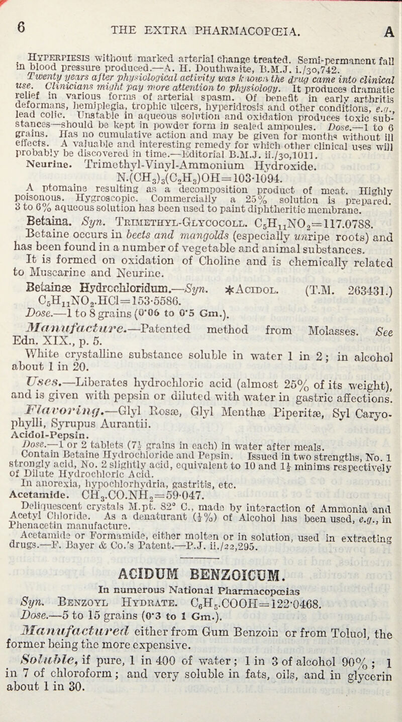 . Hypkrpiesis without marked arterial change treated. Semi-permanem fall m blood pressure produced—A. H. Douthwaite, B.M.J. i./3o,742. Twenty years ajter physiological activity was known the drug came into clinical use. Clinicians might pay more attention to physiology. It produces dramatic relief m various forms of arterial spasm. Of benefit in earlv arthritis deformans, hemiplegia, trophic ulcers, hyperidrosis and other conditions, e.q. lead colic. Unstable in aqueous solution and oxidation produces toxic sub¬ stances—should be kept in powder form iD sealed ampoules. Dose.—1 to 6 grains. Has no cumulative action and may be given for months without ili effects. A valuable and interesting remedy for which other clinical uses will probably be discovered in time.—Editorial B.M.J. ii./3o,1011. Neurine. Trimethyl-Vinyl-Ammonium Hydroxide. N.(CH3)3(CoH3)OH = 103-1094. A ptomaine resulting as a decomposition product of meat. Highly poisonous. Hygroscopic. Commercially a 25% solution is prepared 3 to 6% aqueous solution has been used to paint diphtheritic membrane. Betaina. Syn. Trimethyl-Glycocoll. 117.0788. Betaine occurs in beets and mangolds (especially wnripe roots) and has been found in a number of vegetable and animal substances. It is formed on oxidation of Choline and is chemically related to Muscarine and Neurine. Beiainss Hydrcchioridum — Syn. ^Acidol. (T.M. 2G3431 ) C5H11N02.HC1-153-5586. Dose.—1 to 8 grains (0*06 to 0*5 Gin.). Manufacture.— Patented method from Molasses. See Edn. XIX., p. 5. White crystalline substance soluble in water 1 in 2; in alcohol about 1 in 20. Uses.—Liberates hydrochloric acid (almost 25% of its weight), and is given with pepsin or diluted with water in gastric affections! I1 favoring.—Glyl Rosse, Glyl Menthae Piperitae, Syl Caryo- phylli, Syrupus Aurantii. Acidol-Pepsin. Dose.-—I or 2 tablets (7.1 grains in each) in water after meals. Contain Betaine Hydrochloride and Pepsin. Issued in two strengths, Ho 1 strongly acid, JSo. 2 slightly acid, equivalent to 10 and Ik minims respectively of Dilute Hydrochloric Acid. “ J In anorexia, hypocblorhydria, gastritis, etc. Acetamide. CH3.CO.NH2—59-047. Deliquescent crystals M.pt. 82° C., made by interaction of Ammonia and Acetyl Chloride. As a denaturant (£%) of Alcohol has been used, e.q., in Phenacetin manufacture. Acetamide or Formamide, cither molten or in solution, used in extracts drugs.—F. Bayer & Co.’s Patent.—P.J. ii./22,295. ACIDUM BENZOICUM. In numerous National Pharmacopoeias Syn. Benzoyl Hydrate. C6H5.CQOH= 122*0468. Dose.—5 to 15 grains (0*3 to 1 Gm.j. Manufactured either from Gum Benzoin or from Toluol, the former being the more expensive. Soluble, if pure, 1 in 400 of water ; 1 in 3 of alcohol 90% ; 1 in 7 of chloroform; and very soluble in fats, oils, and in glycerin about 1 in 30.