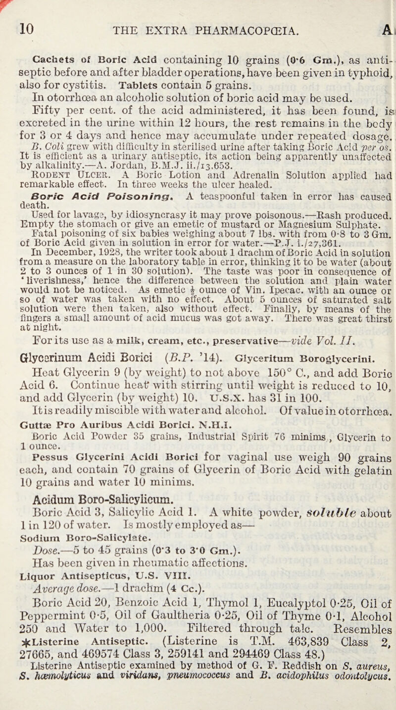 Cachets of Boric Acid containing 10 grains (G'6 Gm.), as anti¬ septic before and after bladder operations, have been given in typhoid, also for cystitis. Tablets contain 5 grains. In otorrhcea an alcoholic solution of boric acid may be used. Fifty per cent, of the acid administered, it has been found, is excreted in the urine within 12 hours, the rest remains in the body for 3 or 4 days and hence may accumulate under repeated dosage. B. Coli grew with difficulty in sterilised urine after taking Boric Acid per os. It is efficient as a urinary antiseptic, its action being apparently unaffected by alkalinity.—A. Jordan, B.M.J. ii./i3,653. Rodent Ulcer. A Boric Lotion and Adrenalin Solution applied had remarkable effect. In three weeks the ulcer healed. Boric Acid Poisoning, A teaspoonful taken in error has caused death. Used for lavage, by idiosyncrasy it may prove poisonous.—Rash produced. Empty the stomach or give an emetic of mustard or Magnesium Sulphate. Fatal poisoning of six babies weighing about 7 lbs. with from 0-8 to 3 Gm. of Boric Acid given in solution in error for water.—P, J. i./27,361. In December, 1928, the writer took about 1 drachm of Boric Acid in solution from a measure on the laboratory table in error, thinking it to be water (about 2 to 3 ounces of 1 in 30 solution). The taste was poor in consequence of ‘ liverishness,’ hence the difference between the solution and plain water would not be noticed. As emetic ^ ounce of Vin. Ipecac, with an ounce or so of water was taken with no effect. About 5 ounces of saturated salt solution were then taken, also without effect. Finally, by means of the fingers a small amount of acid mucus was got away. There was great thirst at night. For its use as a milk, cream, etc., preservative—vide Vol. II. Glycorinuin Aci&i Eorici (B.P. ’14). Glyceritum Boroglycerini. Heat Glycerin 9 (by weight) to not above 150° C., and add Boric Acid 6. Continue heafr with stirring until weight is reduced to 10, and add Glycerin (by weight) 10, U.S.X. has 31 in 100. It is readily miscible with water and alcohol. Of value in otorrhoea. Guttse Pro Auribus Acidi Borici. N.H.I. Boric Acid Powder 35 grains, Industrial Spirit 76 minims , Glycerin to 1 ounce. Pessus Glycerini Acidi Borici for vaginal use weigh 90 grains each, and contain 70 grains of Glycerin of Boric Acid with gelatin 10 grains and water 10 minims. Acidum Boro-Salicylicum. Boric Acid 3, Salicylic Acid 1. A white powder, soluble about 1 in 120 of water. Is mostly employed as— Sodium Boro-Salicylate. Dose.—5 to 45 grains (0*3 to 3’0 Gm.). Has been given in rheumatic affections. Liquor Antisepticus, U.S. VIII. Average dose.—1 drachm (4 Cc.). Boric Acid 20, Benzoic Acid 1, Thymol 1, Eucalyptol 0-25, Oil of Peppermint 0-5, Oil of Gaultheria 0*25, Oil of Thyme 0T, Alcohol 250 and Water to 1,000. Filtered through talc. Kesembles jfcListcrine Antiseptic. (Listerine is T.M. 463,839 Class 2 27665, and 469574 Class 3, 259141 and 294469 Class 48.) Listerine Antiseptic examined by method of G. F. Reddish on S. aureus, S. hcemolyticus and viridans, pneumococcus and B. acidophilus odontolycus.