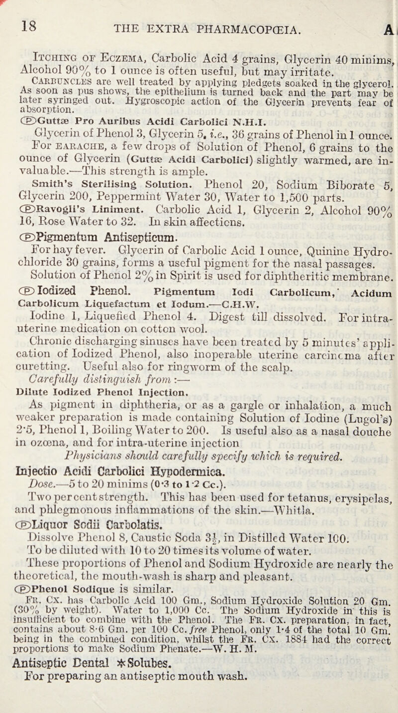 Itching of Eczema, Carbolic Acid 4 grains, Glycerin 40 minims, Alcohol 90% to 1 ounce is often useful, but may irritate. Carbuncles are well treated by applying pledgets soaked in the glycerol. As soon as pus shows, the epithelium is turned back and the part may be later syringed out. Hygroscopic action of the Glycerin prevents fear of absorption. dDGutlae Pro Auribus Acidi Carbolici N.H.I. Glycerin of Phenol 3, Glycerin 5* i.e., 36 grains of Phenol in 1 ounce. For EARACHE, a few drops of Solution of Phenol, 6 grains to the ounce of Glycerin (Guttse Acidi Carbolici) slightly warmed, are in¬ valuable.—This strength is ample. Smith’s Sterilising Solution. Phenol 20, Sodium Biborate 5, Glycerin 200, Peppermint Water 30, Water to 1,500 parts. ®Ravogli’s Liniment. Carbolic Acid 1, Glycerin 2, Alcohol 90% 16, Rose Water to 32. In skin affections. CE>Pigmentum Antisepticum. For hay fever. Glycerin of Carbolic Acid 1 ounce. Quinine Hydro¬ chloride 30 grains, forms a useful pigment for the nasal passages. Solution of Phenol 2% in Spirit is used for diphtheritic membrane. CED Iodized Phenol. Pigmentum Iodi Carbolicum,’ Acidum Carbolicum Liquefactum et lodum.—C.II.W. Iodine 1, Liquefied Phenol 4. Digest till dissolved. For intra¬ uterine medication on cotton wool. Chronic discharging sinuses have been treated by 5 minutes’ appli¬ cation of Iodized Phenol, also inoperable uterine careincma after curetting. Useful also for ringworm of the scalp. Carefully distinguish from :— Dilute Iodized Phenol Injection. As pigment in diphtheria, or as a gargle or inhalation, a much weaker preparation is made containing Solution of Iodine (Lugol’s) 2-5, Phenol 1, Boiling Water to 200. Is useful also as a nasal douche in ozcena, and for intra-uterine injection Physicians shcmld caref ully specify which is required. Injectio Acidi Carbolici Hypodermiea. Dose.—5 to 20 minims (0*3 to 1 *2 Cc.). Two percent strength. This has been used for tetanus, erysipelas, and phlegmonous inflammations of the skin.-—Whitla. CJEDLiqiior Sodii Carholatis. Dissolve Phenol 8, Caustic Soda 3J, in Distilled Water 100. To be diluted with 10 to 20 times its volume of water. These proportions of Phenol and Sodium Hydroxide are nearly the theoretical, the mouth-wash is sharp and pleasant. CE>Phenol Sodique is similar. Fr. Cx. has Carbolic Acid 100 Gm., Sodium Hydroxide Solution 20 Gm. (30% by weight). Water to 1,000 Cc. The Sodium Hydroxide in this is insufficient to combine with the Phenol. The Fr. Cx. preparation, in fact contains about 8-6 Gm. per 100 Cc .free Phenol, only 1-4 of the total 10 Gm! being in the combined condition, whilst the Fr. Cx. 1884 had the correct proportions to make Sodium Phenate.—W. H. M. Antiseptic Dental ^ Solubes. For preparing an antiseptic mouth wash.