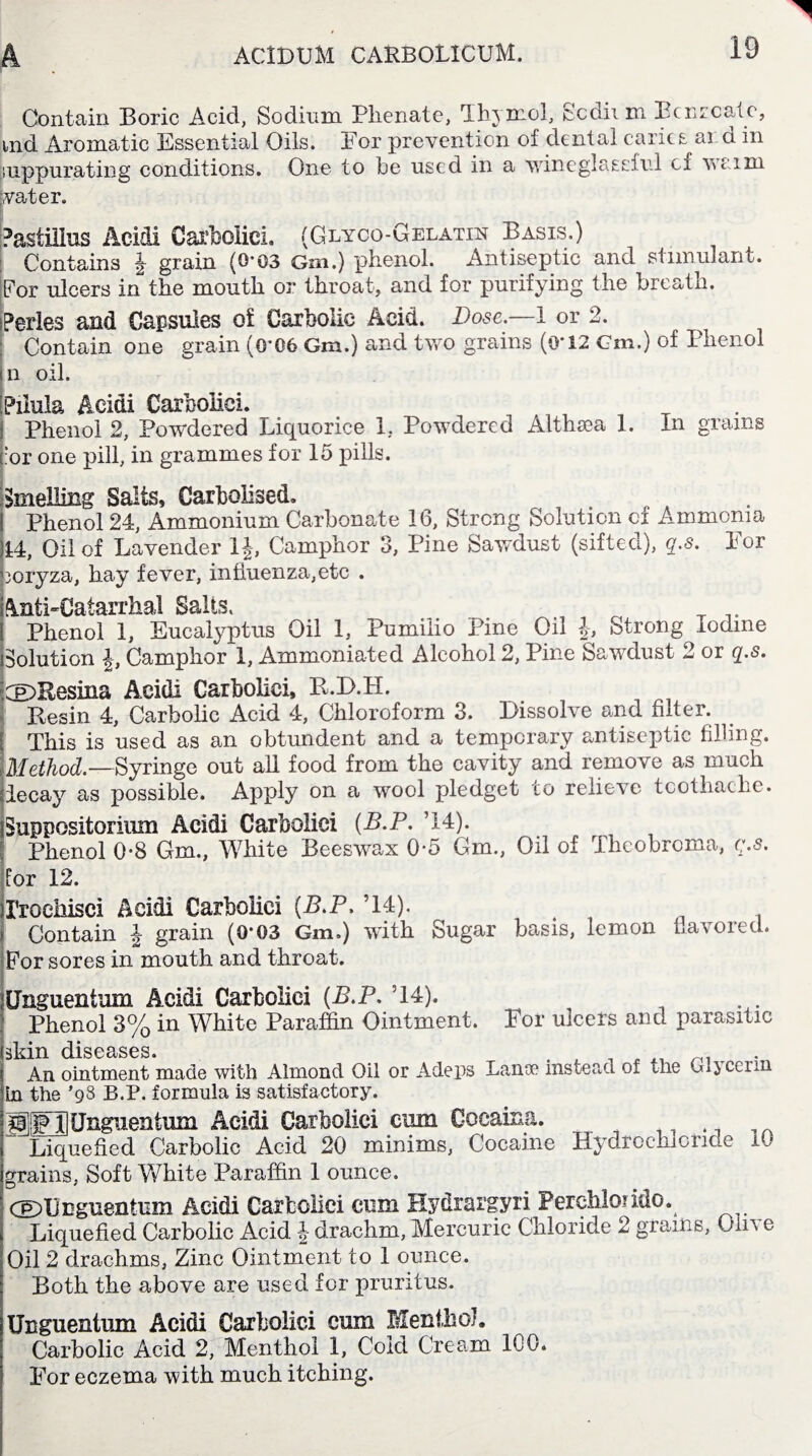 Contain Boric Acid, Sodium Phenate, Thymol, Scdii m Benzoate, tnd Aromatic Essential Oils. For prevention of dental caries ar d in suppurating conditions. One to be used in a wineglassful of waim water. Pastiiius Acidi Carboliei. (Glyco-Gelatin Basis.) Contains \ grain (0’03 Gm.) phenol. Antiseptic and stimulant. For ulcers in the mouth or throat, and for purifying the breath. jPerles and Capsules of Carbolic Acid. Dose.—1 or 2. Contain one grain (0’06 Gm.) and two grains (O'12 Cm.) of Phenol m oil. Paula Acidi Carbolic!. I Phenol 2, Powdered Liquorice 1, Powdered Althsea 1. In grains c:or one pill, in grammes for 15 pills. Smelling Salts, Carbolised. ! Phenol 24, Ammonium Carbonate 16, Strong Solution of Ammonia M, Oil of Lavender 1J, Camphor 3, Pine Sawdust (sifted), q.s. For pcryza, hay fever, influenza,etc . Anti-Catarrhal Salts. Phenol 1, Eucalyptus Oil 1, Pumilio Pine Oil J, Strong iodine Solution i Camphor!, Ammoniated Alcohol 2, Pine Sawdust 2 or q.s. riDEesina Acidi Carboliei, B.D.H. Resin 4, Carbolic Acid 4, Chloroform 3. Dissolve and filter. . [ This is used as an obtundent and a temporary antiseptic filling. .Method.—Syringe out all food from the cavity and remove as much decay as possible. Apply on a wool pledget to relieve toothache. Suppositorium Acidi Carboliei (B.P. ’14). Phenol 0*8 Gm., White Beeswax 0-5 Gm., Oil of Theobroma, q.a. lor 12. XToeiiisci Acidi Carboliei {B.P. ’14). > Contain J grain (0*03 Gm.) with Sugar basis, lemon flavored. For sores in mouth and throat. jUnguentum Acidi Carboliei {B.P. 514). Phenol 3% in White Paraffin Ointment. For ulcers and parasitic An ointment made with Almond Oil or Adeps Lanse instead of the Glycerin La the *93 B.P. formula is satisfactory. SOUnguentum Acidi Carboliei cum Coeaina. Liquefied Carbolic Acid 20 minims, Cocaine Hydrochloride 10 grains, Soft White Paraffin 1 ounce. dFOnguentum Acidi Carboliei cum Eydrargyri Perchlondo. Liquefied Carbolic Acid drachm, Mercuric Chloride 2 grains, Oil a e Oil 2 drachms, Zinc Ointment to 1 ounce. Both the above are used for pruritus. Unguentum Acidi Carboliei cum Menthol. Carbolic Acid 2, Menthol 1, Cold Cream 100. For eczema with much itching.