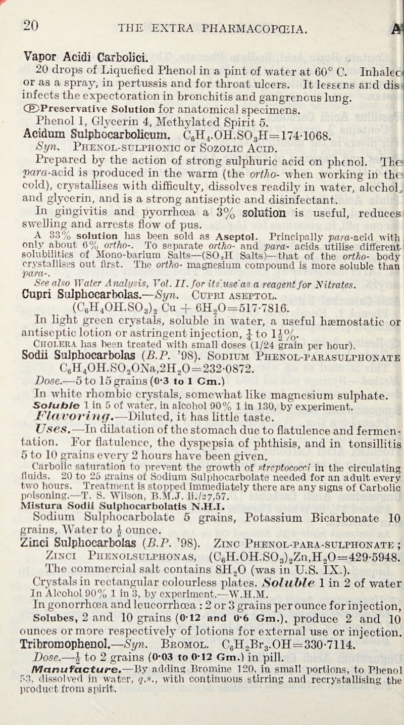 Vapor Acidi Carboiici. 20 drops of Liquefied Phenol in a pint of water at 60° C. Inhale c or as a spray, in pertussis and for throat ulcers. It lessens and dis infects the expectoration in bronchitis and gangrenous lung. (©Preservative Solution for anatomical specimens. Phenol 1, Glycerin 4, Methylated Spirit 5. Acidum Sulphocarbolicum. C6H4. OH. SO3H==174-1068. Syn. Phenol-sulphonic or Sozolic Acid. Prepared by the action of strong sulphuric acid on phenol. The para-acid is produced in the warm (the ortho- when working in ther cold), crystallises with difficulty, dissolves readily in wrater, alcohol, and glycerin, and is a strong antiseptic and disinfectant. In gingivitis and pyorrhoea a 3% solution is useful, reduces swelling and arrests flow of pus. A 33% solution has been sold as Aseptol. Principally 'para-acid with only about 6% ortho-. To separate ortho- and vara- acids utilise different solubilities of Mono-barium Salts—(SOHI Salts)—that of the ortho- body crystallises out first. The ortho- magnesium compound is more soluble than Vara-. See also Water Analysis, Yol. II. for US'use as a reagent for Nitrates. Cupri Sulphocarbolas.—Syn. Cupri aseptol. (C6H40H.S03)2 Cu + 6H20=517-7816. In light green crystals, soluble in water, a useful haemostatic or antiseptic lotion or astringent injection, J to 1 J%. Cholera has been treated with small doses (1/24 grain per hour). Sodii Sulphocarbolas (B.P. ’98). Sodium Phenol-parasulphonate C6H40H.S020Na,2H20=232-0872. Dose.-—5 to 15grains (0*3 to 1 Cm.) In white rhombic crystals, somewhat like magnesium sulphate. Soluble 1 in 5 of water, in alcohol 90% 1 in 130, by experiment. Flavoring.—Diluted, it has little taste. TJses.—Tn dilatation of the stomach due to flatulence and fermen¬ tation. For flatulence, the dyspepsia of phthisis, and in tonsillitis 5 to 10 grains every 2 hours have been given. Carbolic saturation to prevent the growth of streptococci in the circulating fluids. 20 to 25 grains of Sodium Sulphocarbolate needed for an adult every two hours. Treatment is stopped immediately there are any signs of Carbolic poisoning.—T. S. Wilson, B.M.J. ii./27,57. Mistura Sodii Sulphocarbolatis N.H.I. Sodium Sulphocarbolate 5 grains, Potassium Bicarbonate 10 grains. Water to Jounce. Zinci Sulphocarbolas (B.P. ’98). Zinc Phenol-para-sulphonate ; Zinci Piienolsulphonas, (C6H.0H.S03)2Zn,H20=429-5948. The commercial salt contains 8H2G (was in U.S. lX.). Crystals in rectangular colourless plates. Soluble 1 in 2 of water In Alcohol 90% 1 in 3, by experiment.—W.H.M. In gonorrhoea and leucorrhcea : 2 or 3 grains per ounce for injection, Solubes, 2 and 10 grains (0-12 and 0-6 Gra.), produce 2 and 10 ounces or more respectively of lotions for external use or injection. Tribromophenoi.—Syn. Bromol. C6H2Br3.OH=330-7114. Dose.—\ to 2 grains (0*03 to 0*12 Gm.) in pill. Manufacture.—By adding Bromine 120, in small portions, to Phenol 53, dissolved in water, q.s., with continuous stirring and recrystallising the product from spirit.