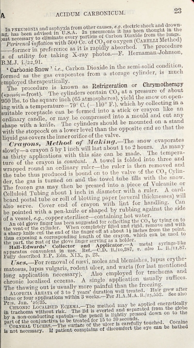 mpneumonia.andasphyxiafromotherthought ta°the as, has been advised mlJ.S.A. ^“t£?fjcarbon Dioxide from the lungs. Cmo/cOor oxygen (Ca™ Method) _former in preference as it is rapidly absorbed. Ihe proeed... is of utility for taking X-ray photos. F. Hernaman-Johnson, ‘ Carbonic Snow ’ i.t.. Carbon Dioxide in the ^mi-sond oondition formed as the eas evaporates from a storage cylinder, mi. . e7Koted^ee11Ctyown as Refrigeration or Chrymotherapy f«rpeuds=frost). The cylinders contain C02 at a pressure of ab 950 lbs to the square inch (65 atmospheres), yield the snow on open- ing with a temperature—79° C. (-110° R), which by collecting m a suitable receptacle can be formed into a stick or crayon b ordinary candle or mav be compressed into a mornd and cut any shape with a knife. The cylinders should be mounted on a stand with the stopcock on a lower level than the opposite end so that the liouid sras covers the inner orifice of the valve. Crayons, Method of Making.-The enow evaporates slowly—a crayon 5 by 1 inch will last about 1 to 2 hours As many as thirty applications with this size can be made, ihe tempera¬ ture of tiwfcrayon is constant. A towel is folded into three and wrapped roundUi ordinary ruler-the ruler is ^en removed and the tube thus produced is bound on to the valve of the CO Cylin¬ der the gas is turned on and the towel tube fills with the snow. The frozen gas may then be pressed into a piece of \ ulcamte or Celluloid Tubing about 1 inch in diameter with a ruler. A can - beard postal tube or roll of blotting paper several thicknesses) w. 1 also serve. Cover end of crayon with lint for handling. Can be pointed with a pen-knife or shaped .by rubbing against the sic e of a vessel e a copper steriliser—containing hot water. _ theAl4^ tii^SSngTi^pondtoAen^h of the crayon which can be used to meta, syf gedike apparatus convenient in use. Ref. C.I). n./ >•1 > Bully described E.P. Edn. XiX, p. -3. Uses,—For removal of nsevi, moles and blemishes, lupus evy matosus, lupus vulgaris, rodent ulcer, and warts (for last “““Doned long application necessary). Also employed for trachoma and chronic localised eczema. A single application usually suffices. The thawing out is usually more painful than the freezing. ALOPECIA AREATA of 3 to 7 years’ duration well treated. Hau „re ft three or four applications within 3 weeks.-Per Jl.A.M.A. ii.M5.o5- bee also 1 ^Chronic Localised Eczema—The method in trachoma without risk The lid is,ever ted and0B t® the parto?the“onhmSivEo be\reatedPfor l^to 30 seconi.y touched. CoCaine is not necessaryf”'lt pltienTcomplains of discomfort the eye can be bathed