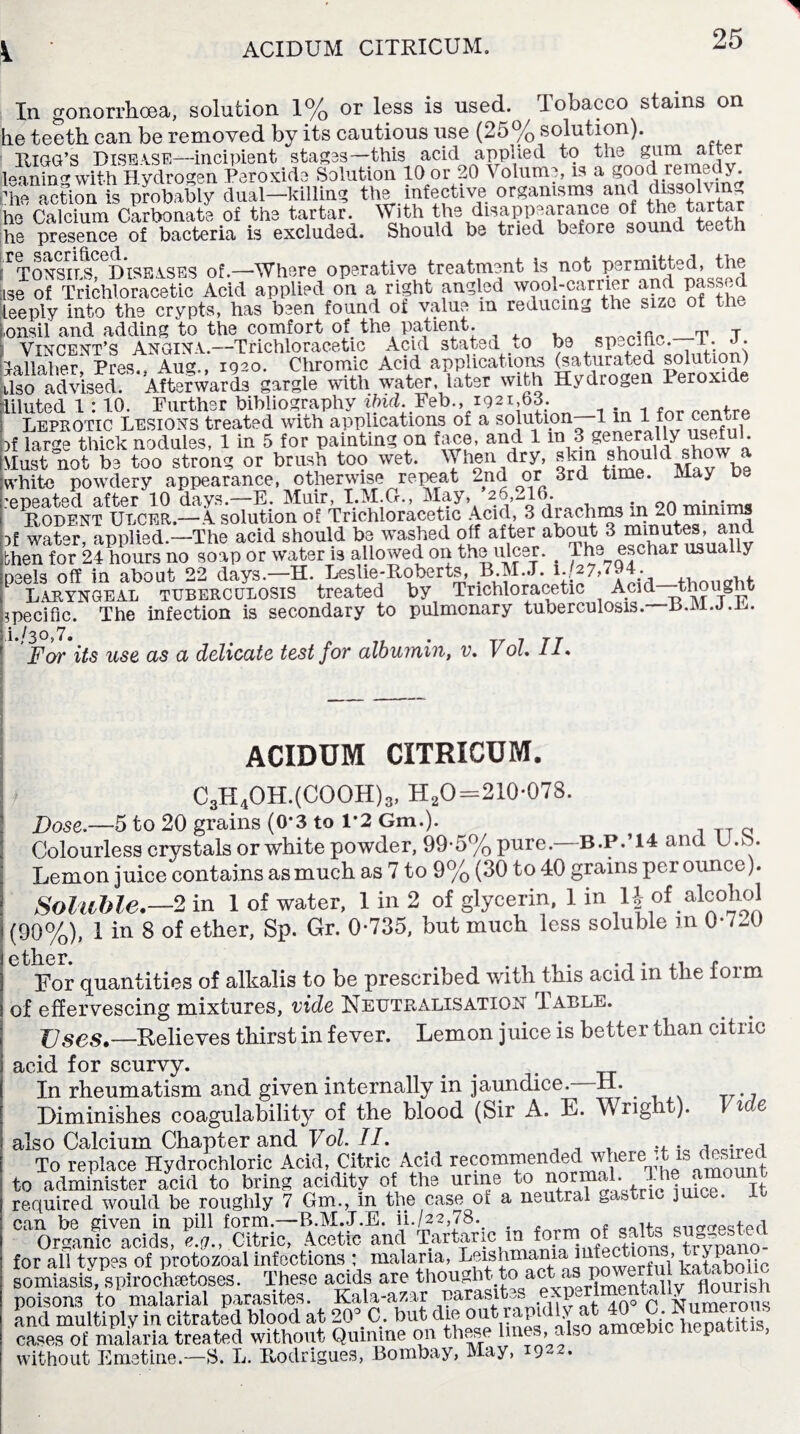 In gonorrhoea, solution 1% or less is used. Tobacco stains on he teeth can be removed by its cautious use (25% solution). Rigg’s Disease—incipient stages—this acid applied to the gum alter leaning with H ydrogen Peroxide Solution 10 or 20 Volume, is a good remedy. I'he action is probably dual—killing the infective organisms and dissolvm, he Calcium Carbonate of the tartar. With the disappearance of the tartar he presence of bacteria is excluded. Should be tried bJore sound teeth ^onsi'ts. Diseases of.—Where operative treatment is not permitted, the iso of Trichloracetic Acid applied on a right angled wool-earner and passed ieeply into the crypts, has been found of value m reducing the size of the t.onsil and adding to the comfort of the patient. eTVS.,fi. _T T Vincent’s ANGINA.—Trichloracetic Acid stated m be sp-cihc. 1. • lallaher Pres., Aug., 1920. Chromic Acid applications (saturated solution) ,Iso advised. Afterwards gargle with water, later with Hydrogen leroxide Liluted 1:10. Further bibliography ibid. Feb., 1921,63. Leprotic Lesions treated with applications of a solution 1 ^ r >f large thick nodules, 1 in 5 for painting on fane, and 1 generally dust not be too strong or brush too wet. When dry, skm .s.^°puld^wbe ivhite powdery appearance, otherwise repeat 2nd or 3rd time. May be ‘PDPBitscl ciffccr 10 duvs.—E. IVIiiir, T.lVI.Gr.) 26,^10. # . . Rodent Ulcer.—A solution of Trichloracetic Acid, 3 drachms in 201 minims )f watQr, applied.—The acid should be washed off after about 3 minutes, and ;hen for 24 hours no soap or water is allowed on the ulcer.. The eschar usually eeels off in about 22 days.—H. Leslie-Roberts, Laryngeal tuberculosis treated by Trichloracetic Acid thought specific. The infection is secondary to pulmonary tuberculosis. B.M.J.L. • j ^ ^ y Far its use as a delicate test for albumin, v. Vol IL ACIDUM CITRICUM. C3H4OH.(COOH)3, H20=210*078. Dose.—5 to 20 grains (0*3 to V2 Gm.). Colourless crystals or white powder, 99-5% pure.—B.P.’14 and U.b. Lemon juice contains as much as 7 to 9% (30 to 40 grains per ounce). Soluble.— 2 in 1 of water. 1 in 2 of glycerin, 1 in of aicohol (90%), 1 in 8 of ether, Sp. Gr. 0-735, but much less soluble m 0-720 For quantities of alkalis to be prescribed with this acid in the foim of effervescing mixtures, vide Neutralisation Table. JJses,—Relieves thirst in fever. Lemon juice is better than citric acid for scurvy. . __ In rheumatism and given internally in jaundice. H. Diminishes coagulability of the blood (Sir A. E. Wrigh ). \ i e also Calcium Chapter and Vol. II. , . To replace Hydrochloric Acid, Citric Acid recommended where it is desired to administer acid to bring acidity of the urine to normal. 0UIt required would be roughly 7 Gm., in the case of a neutral gastric juice, it can be given in pill form.—B.M.J.E. ii./22,78. . - Organic acids, e.g., Citric, Acetic and Tartaric m form o nq tAmano- for all types of protozoal infections : malaria, Le:kltabolic somiasis, spirochetoses. These acids are thought to act as P 1 flourish poisons to malarial parasites. Kala-azar parasites expurime < £ and multiply in citrated blood at 20° C. but die cases of malaria treated without Qnmine on these lines, - s P without Emetine.—8. L. Rodrigues, Bombay, May, 1922.