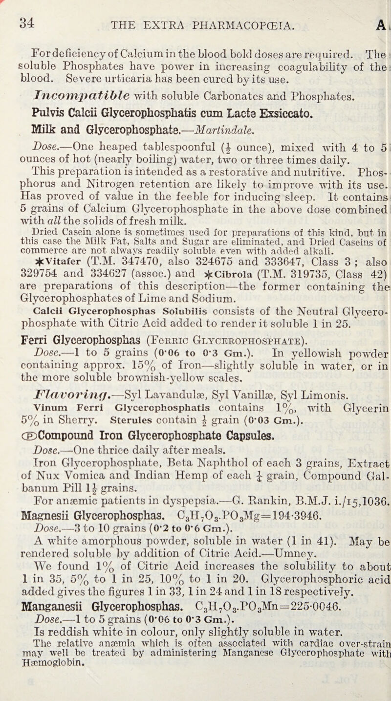 For deficiency of Calcium in the blood bold doses are required. The soluble Phosphates have power in increasing coagulability of the blood. Se vere urticaria has been cured by its use. Incompatible with soluble Carbonates and Phosphates. Pulyis Caicii Glycerophosphafcis cum Lacta Exsiccate. Milk and Glycerophosphate.—Martindale. Dose.—One heaped tablespoonful (J ounce), mixed with 4 to 5 ounces of hot (nearly boiling) water, two or three times daily. This preparation is intended as a restorative and nutritive. Phos¬ phorus and Nitrogen retention are likely to improve with its use. Has proved of value in the feeble for inducing sleep. It contains 5 grains of Calcium Glycerophosphate in the above dose combined with all the solids of fresh milk. Dried Casein alone is sometimes used for preparations of this kind, but in this case the Milk Fat, Salts and Sugar are eliminated, and Dried Caseins of commerce are not always readily soluble even with added alkali. *Vitafer (T.M. 347470, also 324675 and 333647, Class 3 ; also 329754 and 334627 (assoc.) and sfcCibrola (T.M. 319735, Class 42) are preparations of this description—the former containing the Glycerophosphates of Lime and Sodium. Caicii Glycerophosphas Solubilis consists of the Neutral Glycero¬ phosphate with Citric Acid added to render it soluble 1 in 25. Ferri Glycerophosphas (FeRRic Glycerophosphate). Dose.—1 to 5 grains (0*06 to 0*3 Gm.). In yellowish powder containing approx. 15% of Iron—slightly soluble in water, or in the more soluble brownish-yellow scales. Flavoring.—Syl Lavandulae, Syl Vanillae, Syl Limonis. Vinum Ferri Glycercphosphatis contains 1%, with Glycerin 5% in Sherry. Sterules contain J grain (0*03 Gm.). (©Compound Iron Glycerophosphate Capsules. Dose.—One thrice daily after meals. Iron Glycerophosphate, Beta Naphthol of each 3 grains, Extract of Nux Vomica and Indian Hemp of each J grain, Compound Gal- banum Pill 1J grains. For anaemic patients in dyspepsia.—G. Rankin, B.M. J. i./i5,1036. Magnesii Glycerophosphas. C3H703.P03Mg= 194-3946. Dose.—3 to 10 grains (0*2 to 0-6 Gm.). A white amorphous powder, soluble in water (1 in 41). May be rendered soluble by addition of Citric Acid.—Umney. We found 1% of Citric Acid increases the solubility to about 1 in 35, 5% to 1 in 25, 10% to 1 in 20. Glycerophosphoric acid added gives the figures 1 in 33, 1 in 24 and 1 in 18 respectively. Manganesii Glycerophosphas. C3H703.P03Mn=2250046. Dose.—1 to 5 grains (0*06 to 0*3 Gm,). Is reddish white in colour, only slightly soluble in water. The relative anaemia which is often associated with cardiac over-strain may well be treated by administering Manganese Glycerophosphate with Haemoglobin.
