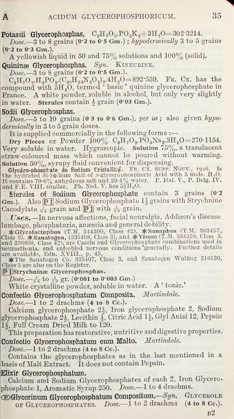 Potassii Glycerophosplias, C3H703.P03K2+3H20=302*3214. Bo-se.—3 to 8 grains (0*2 to 0*5 Gm.) ; hypodermically 3 to 5 grains (0'2 to 0*3 Gm.)* A yellowish liquid in 50 and 75% solutions and 100% (solid). Quininse Glycerophosplias. Syn. Kineurixe. Dose.—3 to 8 grains (0*2 to 0*5 Gm.). C3H703.H2P03.(C2(1H24N202)2.4H20 = 892*559. Fr. Cx. has the :compound with 5H20, termed ‘ basic ’ quinine glycerophosphate in France. A white powder, soluble in alcohol, but only very slightly in water. Sterules contain 4 grain (0*03 Gm.). Sodii Glycerophosplias. Bose.—5 to 10 grains (0*3 to 0*6 Gm.), per os; also given hypo¬ dermically vo 3 to 5 grain doses. It is supplied commercially in the following forms :— Dry Pieces or Powder 100% C3H7O3.PO3Na2.3H2O=270*1154. Very soluble in water. Hygroscopic. Solution 75%, a translucent straw-coloured mass which cannot be poured without warming, j Solution 50%, syrupy fluid convenient for dispensing. Glyeero-phosphate de Sodium Cristallize. PR- Cx. Supp. Nouv., T926. Is the hydrated diFodium Salt of /s-glycerophosphoric Acid with 5 mols. ILO. It contains 70-6% anhydrous salt and 29-4% water. P. Ital. V., P. Belg. IV. and P.E. VIII. similar. Ph. Ned. V. has 5iH20. Sterules of vSodium Glycerophosphate contain 3 grains (0*2 Gm.). Also [jp!] Sodium Glycerophosphate 1J grains with Strychnine Cacodylate Ft grain and IgjQ with Fo grain. Uses,—In nervous affections, facial neuralgia, Addison’s disease, lumbago, phcsphaturia, anaemia and general debility. Glycolactophos (T.M. 344300, Class 42), ^Sanaphos (T.M. 363457, Class 3), 2kSanatogen, (335408, Class 3), and ^JcVisem (T.M. 334359, Class 3, and 336808, Class 42), are Casein and Glycerophosphate combinations used in neurasthenia, and enfeebled nervous conditions ’generally. Further details are available, Edn. XVIII., p. 45. #The Sanatogen Co. 335407, Class 3, and Sanatogen Wulflng 316530, ClassrS are also on the Register. ijPT]Strychninse Glycerophosplias. Bose.—Ft to Fd gr. (0*001 to 0*003 Gm.) _ White crystalline powder, soluble in water. A ‘ tonic.’ Gonfectio Glyeerophosphafcum Composifca. Martindale. Bose.—1 to 2 drachms (4 to 8 Cc.). Calcium glycerophosphate 24, Iron glycerophosphate 2, Sodium glycerophosphate 2J, Lecithin J, Citric Acid 1|, Glyl Anisi 12, Pepsin lb, Full Cream Dried Milk to 120. This preparation has restorative, nutritive and digestive properties. Gonfectio Glyeerophosphafcum cum Malto. Martindale. Dose.—1 to 2 drachms (4 to 8 Cc.). Contains the glycerophosphates as in the last mentioned in a basis of Malt Extract. It does not contain Pepsin. Elixir Glyeerophosphafcum. Calcium and Sodium Glycerophosphates of each 2, Iron Gjycero- phosphate 1, Aromatic Syrup 250. Bose.-—1 to 4 drachms. GDGlycerimun Glyeerophosphafcum Compositum . rb. jtLV cerole of Glycerophosphates. Dose.—1 to 2 drachms (4 to 8 Cc.). b2