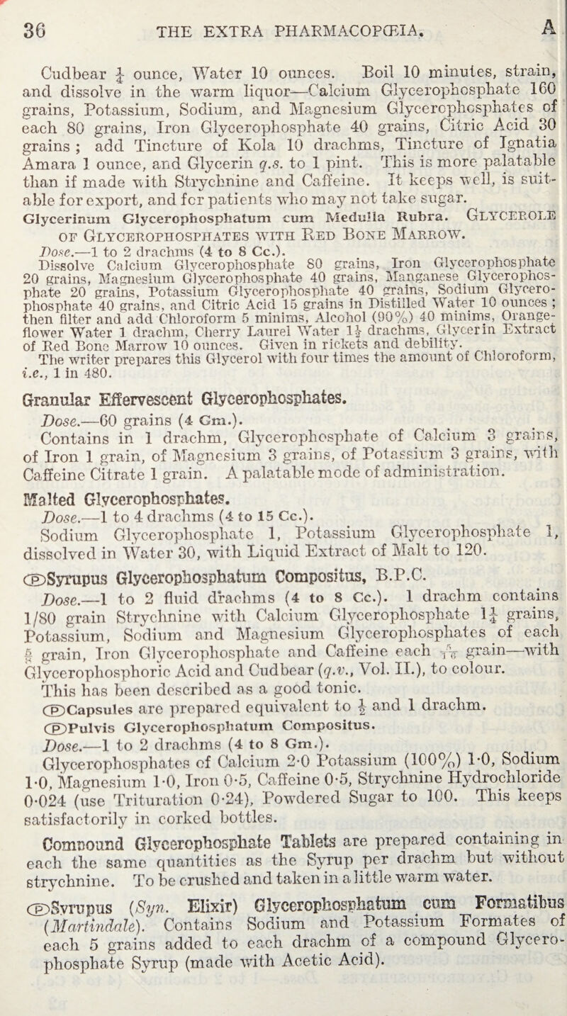 Cudbear J ounce, Water 10 ounces. Boil 10 minutes, strain, and dissolve in the warm liquor—Calcium Glycerophosphate 160 grains, Potassium, Sodium, and Mhgnesium Glycerophosphates of each 80 grains, Iron Glycerophosphate 40 grains, Citric Acid 30 grains ; add Tincture of Kola 10 drachms, Tincture of Ignatia Amara 1 ounce, and Glycerin q.s. to 1 pint. This is more palatable than if made with Strychnine and Caffeine. It keeps well, is suit¬ able for export, and fcr patients who may not take sugar. Glycerimmi Glycerophospliatum cum Medulla Rubra. GLYCEROLS of Glycerophosphates with Bed Bore Marrow. Pose.—1 to 2 drachms (4 to 8 Cc.). Dissolve Calcium Glycerophosphate 80 grains, Iron Glycerophosphate 20 grains, Magnesium Glycerophosphate 40 grains, Manganese Glycerophos¬ phate 20 grains, Potassium Glycerophosphate 40 grains, Sodium Glycero¬ phosphate 40 grains, and Citric Acid 15 grains in Distilled Water 10 ounces ; then filter and add Chloroform 5 minims, Alcohol (90%) 40 minims, Orange: flower Water 1 drachm, Cherry Laurel Water drachmsGlycerin Extract of Red Bone Marrow 10 ounces. Given in rickets and debility. The writer prepares this Glycerol with four times the amount of Chloroform, i.e., 1 in 480. Granular Effervescent Glycerophosphates. Dose.—60 grains (4 Cm.). Contains in 1 drachm. Glycerophosphate of Calcium 3 grains, of Iron 1 grain, of Magnesium 3 grains, of Potassium 3 grains, with Caffeine Citrate 1 grain. A palatable mode of administration. Malted Glycerophosphates. Dose.—1 to 4 drachms (4 to 15 Cc.). Sodium Glycerophosphate 1, Potassium Glycerophosphate 1, dissolved in Water 30, with Liquid Extract of Malt to 120. CEDSyrapus Glycerophosphatum Composite, B.P.C. Dose,—1 to 2 fluid drachms (4 to 8 Cc.). 1 drachm contains 1/80 grain Strychnine with Calcium Glycerophosphate 1J grains, Potassium, Sodium and Magnesium Glycerophosphates of each a grain, Iron Glycerophosphate and Caffeine each TV grain—with Glycerophosphoric Acid and Cudbear (q.v., Vol. II.), to colour. This has been described as a good tonic. (©Capsules arc prepared equivalent to \ and 1 drachm. (©Pulvis Glycerophosphatum Compositus. Dose.—1 to 2 drachms (4 to 8 Gm.). Glycerophosphates of Calcium 2-0 Potassium (100%) 1-0, Sodium 1*0. Magnesium DO, Iron 0*5, Caffeine 0'5, Strychnine Hydrochloride 0-024 (use Trituration 0-24), Powdered Sugar to 100. This keeps satisfactorily in corked bottles. Compound Glycerophosphate Tablets are prepared containing in each the same quantities as the Syrup per drachm but without strychnine. To be crushed and taken in a little waim water. <©)Svrupus (Syn. Elixir) Glycerophosphatum cum Formstibus (Martindale). Contains Sodium and Potassium Formates of each 5 grains added to each drachm of a compound Glycero¬ phosphate Syrup (made with Acetic Acid).