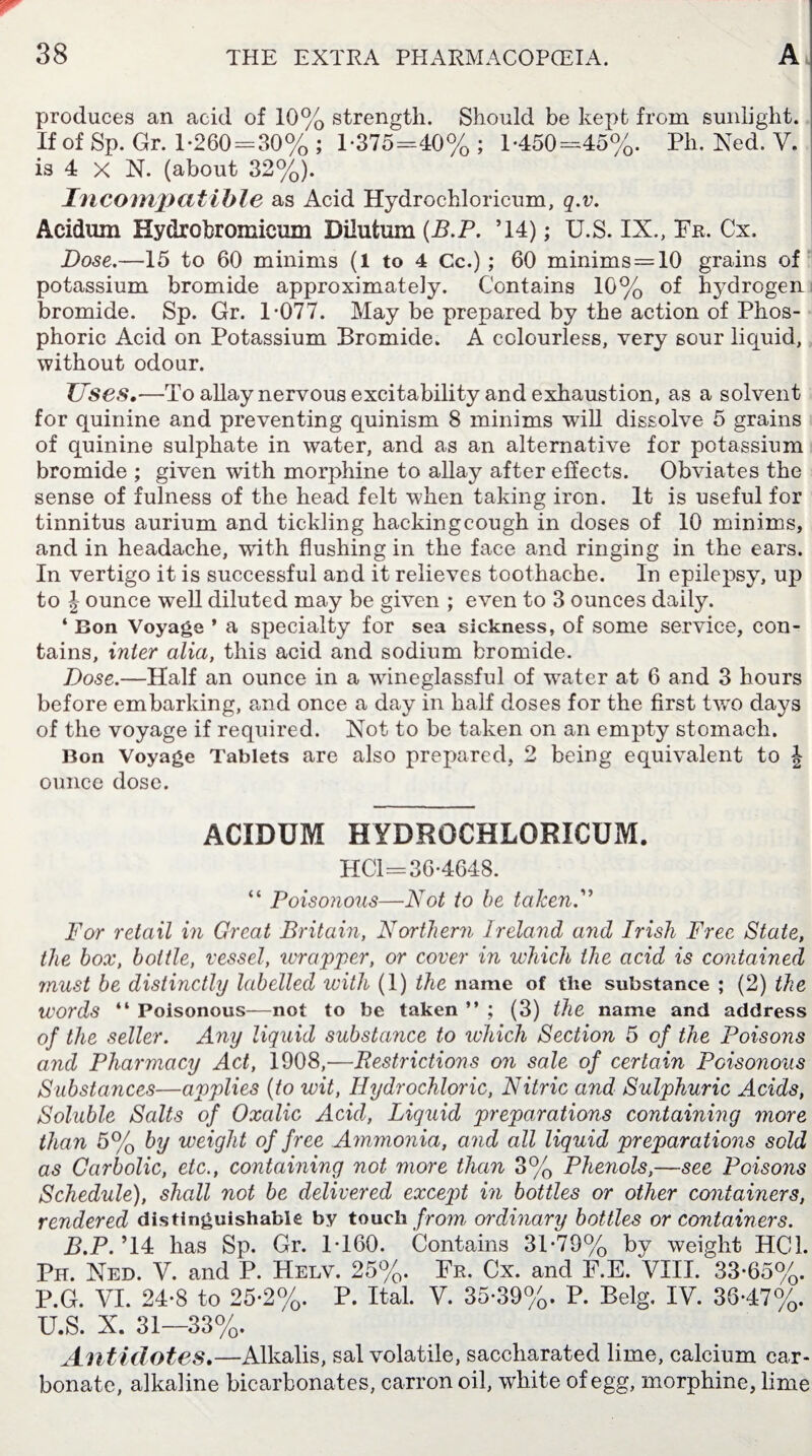 produces an acid of 10% strength. Should be kept from sunlight. If of Sp. Gr. 1-260 = 30% ; 1-375=40% ; 1-450=45%. Ph. Ned. V. is 4 X N. (about 32%). Incompatible as Acid Hydrochloricum, q.v. Acidum Hydrobromicum Dilufcum (B.P. ’14); U.S. IX., Fr. Cx, Dose.—15 to 60 minims (1 to 4 Cc.) ; 60 minims = 10 grains of potassium bromide approximately. Contains 10% of hydrogen bromide. Sp. Gr. 1-077. May be prepared by the action of Phos¬ phoric Acid on Potassium Bromide. A colourless, very sour liquid, without odour. Uses.—To allay nervous excitability and exhaustion, as a solvent for quinine and preventing quinism 8 minims will dissolve 5 grains of quinine sulphate in water, and as an alternative for potassium bromide ; given with morphine to allay after effects. Obviates the sense of fulness of the head felt when taking iron. It is useful for tinnitus aurium and tickling hackingcough in doses of 10 minims, and in headache, writh flushing in the face and ringing in the ears. In vertigo it is successful and it relieves toothache. In epilepsy, up to J ounce well diluted may be given ; even to 3 ounces daily. ‘ Bon Voyage * a specialty for sea sickness, of some service, con¬ tains, inter alia, this acid and sodium bromide. Dose.—Half an ounce in a wineglassful of wrater at 6 and 3 hours before embarking, and once a day in half doses for the first two days of the voyage if required. Not to be taken on an empty stomach. Bon Voyage Tablets are also prepared, 2 being equivalent to J ounce dose. ACIDUM HYDROCHLORICUM. HCl=36-4648. “ Poisonous—Not to he taken.” For retail in Great Britain, Northern Ireland and Irish Free State, the box, bottle, vessel, wrapper, or cover in which the acid is contained must be distinctly labelled with (1) the name of the substance ; (2) the words “ Poisonous—not to be taken ” ; (3) the name and address of the seller. Any liquid substance to which Section 5 of the Poisons and Pharmacy Act, 1908,—Restrictions on sale of certain Poisonous Substances—applies (to wit, Hydrochloric, Nitric and Sulphuric Acids, Soluble Salts of Oxalic Acid, Liquid preparations containing more than 5% by weight of free Ammonia, and all liquid preparations sold as Carbolic, etc., containing not more than 3% Phenols,—see Poisons Schedule), shall not be delivered exceqd in bottles or other containers, rendered distinguishable by touch from ordinary bottles or containers. B.P. ’14 has Sp. Gr. 1-160. Contains 31-79% by weight HC1. Ph. Ned. V. and P. Helv. 25%. Fr. Cx. and F.E. VIII. 33-65%. P.G. VI. 24-8 to 25-2%. P. Ital. V. 35-39%. P. Belg. IV. 36-47%. U.S. X. 31—33%. Antidotes.—Alkalis, sal volatile, saccharated lime, calcium car¬ bonate, alkaline bicarbonates, carron oil, white of egg, morphine, lime