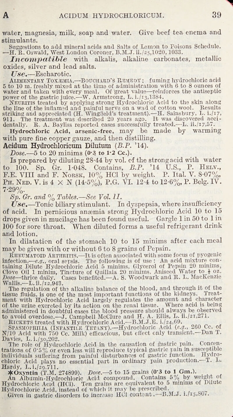 water, magnesia, milk, soap and water. Give beef tea enema and stimulants. Suggestions to add mineral acids and Salts of Lemon to Poisons Schedule. —H. R. Oswald, West London Coroner, B.M.J. ii./25,1020,1033. Incompatible with alkalis, alkaline carbonates, metallic oxides, silver and lead salts. Use.—Escharotic. Alimentary Toxemia.—Bouchard’s Remedy ; fuming hydrochloric acid 5 to 10 m. freshly mixed at the time of administration with 6 to 8 ounces of water and taken with every meal. Of 'great value—reinforces the antiseptic power of the gastric juice.—W. Armstrong, L. i./i3,1384. Neuritis treated by applying strong Hydrochloric Acid to the skin along the line of the inflamed and painful nerve on a wad of cotton wool. Results striking and appreciated (H. Wingfield’s treatment).—H. Sainsbury, L. i./i7, 911. The treatment was described 20 years ago. It was discovered acci¬ dentally. R. A. Bayliss reported cases successfully treated.—L. ii./17,57. Hydrochloric Acid, arsenic-free, may be made by warming with pure fine copper gauze, and then distilling, Acidum Hydroehloricum Dilutum (B.P. ’14). jDose.—5 to 20 minims (0-3 to 1*2 Cc.). Is prepared by diluting 28-44 by vol. of the strong acid with water to 100. Sp. Gr. 1-048. Contains, B.P. ’14 U.S., P. Helv., F.E. VIII and F. Norsk, 10% HC1 by weight. P. Ital. V. 8-07%, Pn. Ned. V. is 4 X N (14-5%), P.G. VI. 12-4 to 12-6%, P. Belg. IV. 7-29%. Sp. Gr. and % Tables.—See Vol. 11. Use.—Tonic biliary stimulant. In dyspepsia, where insufficiency of acid. In pernicious ansemia strong Hydrochloric Acid 10 to 15 drops given in mucilage has been found useful. Gargle 1 in 50 to 1 in 100 for sore throat. When diluted forms a useful refrigerant drink and lotion. In dilatation of the stomach 10 to 15 minims after each meal may be given with or without 6 to 8 grains of Pepsin. Rheumatoid Arthritis.—It is often associated with some focus of pyogenic infection,—e.g., oral sepsis. The following is of use : An acid mixture con¬ taining Dilute Hydrochloric Acid 5 minims, Glycerol of Pepsin 20 minims, Clove Oil 1 minim, Tincture of Quillaia 20 minims, Aniseed Water to 4 oz. Dose—thrice daily. Cases benefited.—A. S. Woodwark and R. L. MacKenzie Wallis.—L. ii./i2,943. The regulation of the alkaline balance of the blood, and through it of the tissue fluids, is one of the most important functions of the kidneys. Treat¬ ment with Hydrochloric Acid largely regulates the amount and character of the urine excreted by its action on the renal tissue. Where acid is being administered in doubtful cases the blood pressure should.always be observed to avoid overdose.-—J, Campbell McClure and H. A. Ellis, L. ii./21,271. Rickets treated with Hydrochloric Acid.—B.M.J.E. i./24,69. Spasmophilia (Infantile Tetany).—Hydrochloric Acid {e.g., 260 Cc. of 3ST/10 Acid with 750 Cc. Milk) efficacious, but effect only transient.—Dan T. Davies, L. L/30,202. The role of Hydrochloric Acid in the causation of gastric pain. Concen¬ trations of 0'5% or even less will reproduce typical gastric pain in susceptible individuals suffering from painful disturbances of gastric function. Hydro¬ chloric Acid plays no essential part in ordinary pain production.- T. L. Hardy, L. L/29,711. ^Oxyntin (T.M. 274899). Dose.—5 to 15 grains (0*3 to 1 Gm.). An Albumin-Hydrochloric Acid compound. Contains 5% by weight of Hydrochloric Acid (HC1). Ten grains are equivalent to 5 minims of Dilute Hydrochloric Acid, instead of which it may be prescribed. Given in gastric disorders to increase HOI content.—B.M.J. 1./15.0O7.