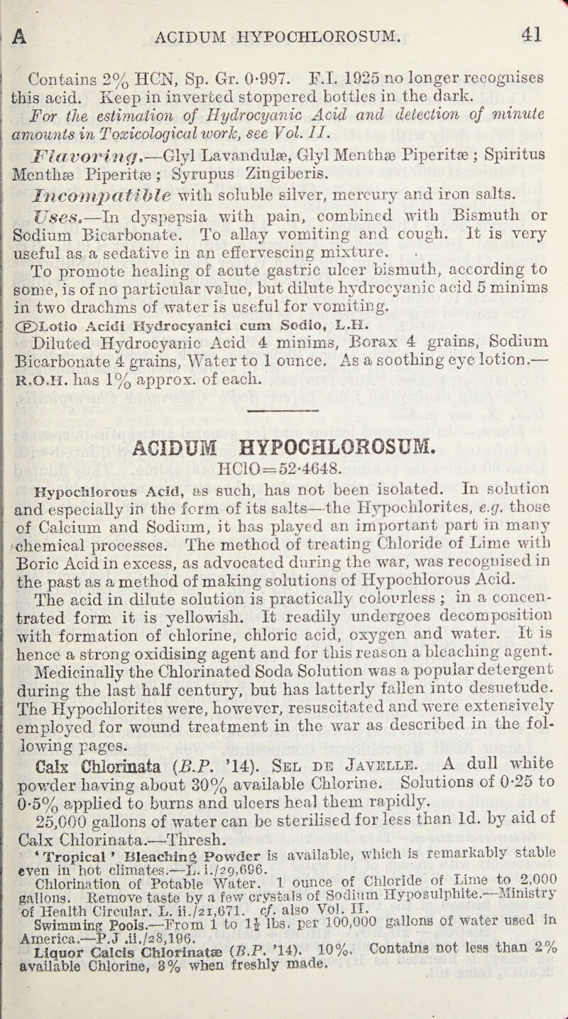 Contains 2% HCN, Sp. Gr. 0-997. F.I. 1925 no longer recognises this acid. Keep in inverted stoppered bottles in the dark. For the estimation of Hydrocyanic Acid and detection of minute amounts in Toxicological luork, see Vol. II. Flavoring,—Glyl Lavandulae, Glyl Menthae Piperitae ; Spiritus Mcnthae Piperitae; Syrupus Zingiberis. Incompatible with soluble silver, mercury and iron salts. Uses.—In dyspepsia with pain, combined with Bismuth or Sodium Bicarbonate. To allay vomiting and cough. It is very useful as a sedative in an effervescing mixture. To promote healing of acute gastric ulcer bismuth, according to some, is of no particular value, but dilute hydrocyanic acid 5 minims in two drachms of water is useful for vomiting. CPjLotio Acidi Hydrocyanici cum Sodio, L.K. Diluted Hydrocyanic Acid 4 minims, Borax 4 grains, Sodium Bicarbonate 4 grains, Water to 1 ounce. As a soothing eye lotion.— R.Q.H. has 1% approx, of each. ACIDUM HYPOCHLOROSUM. HC10 = 52-4648. Hypoclilorous Acid, as such, has not been isolated. In solution and especially in the form of its salts—the Hypochlorites, e.g. those of Calcium and Sodium, it has played an important part in many chemical processes. The method of treating Chloride of Lime with Boric Acid in excess, as advocated during the wTar, was recognised in the past as a method of making solutions of Hypochlorous Acid. The acid in dilute solution is practically colourless ; in a concen¬ trated form it is yellowish. It readily undergoes decomposition with formation of chlorine, chloric acid, oxygen and wrater. It is hence a strong oxidising agent and for this reason a bleaching agent. Medicinally the Chlorinated Soda Solution was a popular detergent during the last hah century, but has latterly fallen into desuetude. The Hypochlorites were, however, resuscitated and were extensively employed for wound treatment in the wrar as described in the fol¬ lowing pages. Gals Chlorinata {B.P. ’14). Sel de Javelle. A dull white powder having about 30% available Chlorine. Solutions of 0-25 to 6-5% applied to burns and ulcers heal them rapidly. 25,000 gallons of water can be sterilised for less than Id. by aid of Calx Chlorinata.—Thresh. ‘ Tropical ’ Bleaching Powder is available, which is remarkably stable even in hot climates.—L. 1-/29,666. . „ AAn Chlorination of Potable Water. 1 ounce of Chloride of mme to -,000 gallons. Remove taste by a few crystals of Sodium Hyposulphite, ministry of Health Circular, L. ii./2i,671. cf. also Vo!. IX. Pools.—From 1 to 'll lbs. per 100,000 gallons of water used in Liquor Ca'.cis Chlorinata (B.P. ’14). . 10%. Contains not less than 2% available Chlorine, 3% when freshly made. Swimmin America.