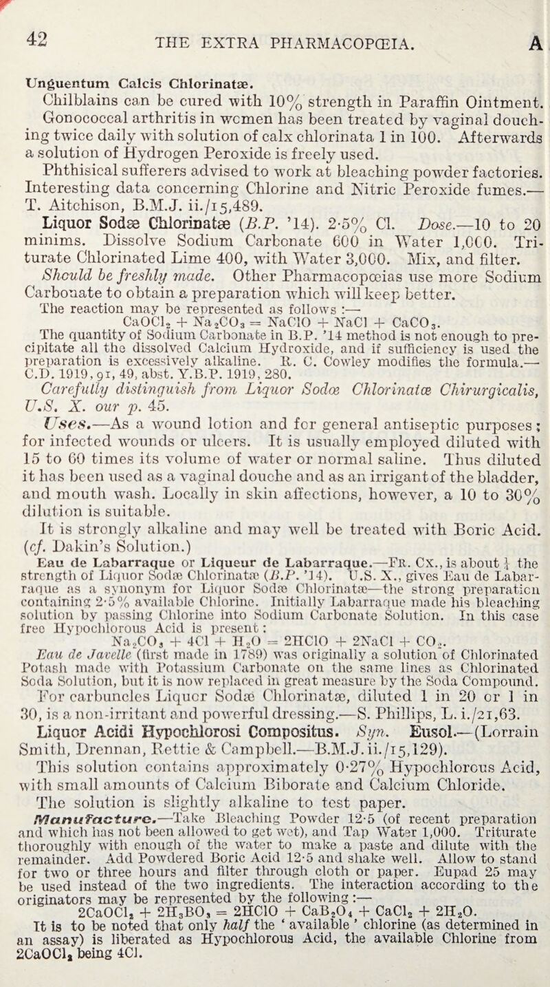Unguentum Calcis Chlorinate. Chilblains can be cured with 10% strength in Paraffin Ointment. Gonococcal arthritis in wcmen has been treated by vaginal douch¬ ing twice daily with solution of calx chlorinata 1 in 100. Afterwards a solution of Hydrogen Peroxide is freely used. Phthisical sufferers advised to work at bleaching powHer factories. Interesting data concerning Chlorine and Nitric Peroxide fumes.— T. Aitchison, B.M.J. ii./i5,489. Liquor Sodse Chlorinatse (B.P. ’14). 2-5% Cl. Dose.—10 to 20 minims. Dissolve Sodium Carbonate 600 in Water 1,060. Tri¬ turate Chlorinated Lime 400, wfith Water 3,000. Mix, and filter. Should be freshly made. Other Pharmacopoeias use more Sodium Carbonate to obtain a preparation which wall keep better. The reaction may be represented as follows :— CaOCl2 + Xa2C03 = NaCIO + XaCl + CaC03. The quantity of Sodium Carbonate in B.P. ’14 method is not enough to pre¬ cipitate all the dissolved Calcium Hydroxide, and if sufficiency is used the preparation is excessively alkaline. It. C. Cowley modifies the formula.—- C.D. 1919,91, 49, abst. Y.B.P. 1919, 280. Carefully distinguish from Liquor Sodoe Chlorinates Chirurgicalis, U. S. X. our p. 45. Uses,—As a wound lotion and for general antiseptic purposes; for infected wounds or ulcers. It is usually employed diluted with 15 to 60 times its volume of water or normal saline. Thus diluted it has been used as a vaginal douche and as an irrigantof the bladder, and mouth wash. Locally in skin affections, howrever, a 10 to 30% dilution is suitable. It is strongly alkaline and may well be treated with .Boric Acid. (cf. Dakin’s Solution.) Eau de Labarraque or Liqueur de Labarraque.—Fu. Cx., is about I the strength of Liquor Sods® Chlorinata) (B.P. T4). U.S. X., gives Eau de Labar¬ raque as a synonym for Liquor Soda) Chlorinata?—the strong preparation containing 2-5% available Chlorine. Initially Labarraque made his bleaching solution by passing Chlorine into Sodium Carbonate Solution. In tills case free Hypochlorous Acid is present: Na2C03 + 4C1 + HoO = 2HC10 + 2XaCl + CO,. Eau de Javelle (first made in 1789) was originally a solution of Chlorinated Potash made with Potassium Carbonate on the same lines as Chlorinated Soda Solution, but it is now replaced in great measure by the Soda Compound. Dor carbuncles Liquor Soda) Chlorinata), diluted 1 in 20 or 1 in 30, is a non-irritant and powerful dressing.—S. Phillips, L. i./21,63. Liquor Acidi Hypochlorosi Composite. Syn. EusoL—(Lorrain Smith, Drerman, Rettie & Campbell.—B.M.J. U./15,129). This solution contains approximately 0*27% Hypochlorous Acid, with small amounts of Calcium Biborate and Calcium Chloride. The solution is slightly alkaline to test paper. Manufacture.—Take Bleaching Powder 12*5 (of recent preparation and which has not been allowed to get wet), and Tap Water 1,000. Triturate thoroughly with enough of the water to make a paste and dilute with the remainder. Add Powdered Boric Acid 12-5 and shake well. Allow to stand for two or three hours and filter through cloth or paper. Eupad 25 may be used instead of the two ingredients. The interaction according to the originators may be represented by the following:— 2CaOCls + 2H3BOs = 2HC10 + CaB204 + CaCl2 + 2H20. It is to be noted that only half the ‘ available ’ chlorine (as determined in an assay) is liberated as Hypochlorous Acid, the available Chlorine from 2CaOCla being 4CJ.