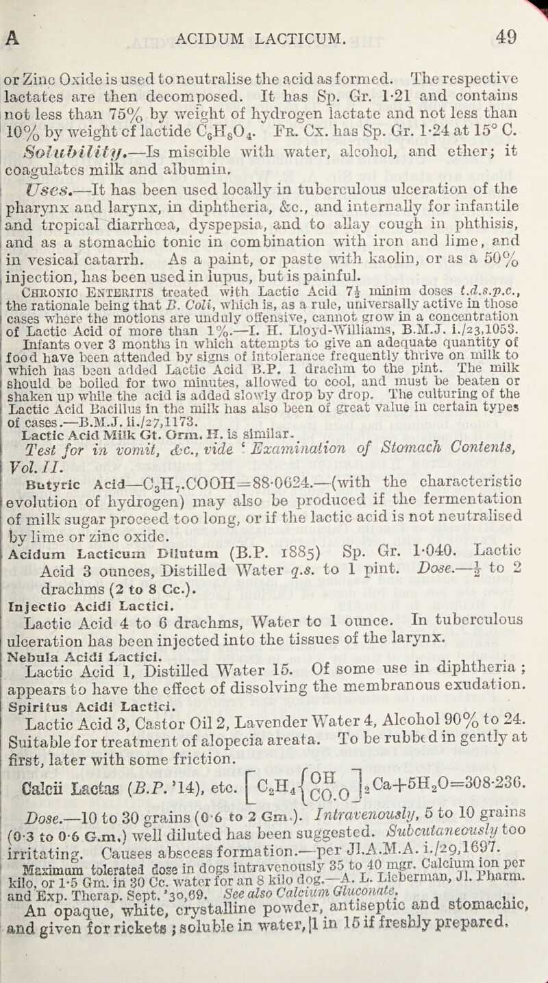 or Zinc Oxide is used to neutralise the acid as formed. The respective lactates are then decomposed. It has Sp. Gr. T21 and contains not less than 75% by weight of hydrogen lactate mid not less than 10% by weight cf lactide C8H804. Fr. Gx. has Sp. Gr. 1*24 at 15° C. Solubility,—Is miscible with water, alcohol, and ether; it coagulates milk and albumin. Uses.'—It has been used locally in tuberculous ulceration of the pharynx and lar3'nx, in diphtheria, &c., and internally for infantile and tropical diarrhoea, dyspepsia, and to allay cough in phthisis, and as a stomachic tonic in combination with iron and lime, and in vesical catarrh. As a paint, or paste with kaolin, or as a 50% injection, has been used in lupus, but is painful. Chronic Enteritis treated with Lactic Acid 71 minim doses t.d.s.p.c., the rationale being that B. Coli, which is, as a rule, universally active in those r cases where the motions are unduly offensive, cannot grow in a concentration of Lactic Acid of more than 1%.—I. II. Lloyd-Williams, B.M.J. i./23,lG53. Infants over 3 months in which attempts to give an adequate quantity of food have been attended by signs of intolerance frequently thrive on milk to which has been added Lactic Acid B.P. 1 drachm to the pint. The milk i should be boiled for two minutes, allowed to cool, and must be beaten or i shaken up while the acid is added slowly drop by drop. The culturing of the : Lactic Acid Bacillus in the milk has also been of great value in certain types of cases.—B.M.J. ii./27,1173. Lactic Acid Milk Gt. Orm. H. is similar. Test for in vomit, &c., vide i Examination of Stomach Contents, I Vol IL Butyric Acid—C3H7.COOH=88*0624.—(with the characteristic evolution of hydrogen) may also be produced if the fermentation of milk sugar proceed too long, or if the lactic acid is not neutralised by lime or zinc oxide. Acidum Lacticum Bilutum (B.P. 1885) Sp. Gr. 1*040. Lactic Acid 3 ounces, Distilled Water q.s. to 1 pint. Dose.—\ to 2 drachms (2 to 8 Cc.). Injectio Acidi Lactici. Lactic Acid 4 to 6 drachms, Water to 1 ounce. In tuberculous 1 ulceration has been injected into the tissues of the larynx. Nebula Acidi Lactici. . ., Lactic Acid I, Distilled Water 15. Of some use m dipntheria ; appears to have the effect of dissolving the membranous exudation. Spirit us Acidi Lactici. Lactic Acid 3, Castor Oil 2, Lavender Water 4, Alcohol 90% to 24. Suitable for treatment of alopecia areata. To be rubbed in gently at first, later with some friction. ---- Caleii Lactas (.B.P.’14), etc. %H4j^%”j2Ca+5H2O=308-23G. Dose.—10 to 30 grains (0-6 to 2 Cm.). Intravenously, 5 to 10 grains (0-3 to 0-6 G.m,) well diluted has been suggested. Subcutaneously too irritating. Causes abscess formation.—per Ji.A.M.A. i./29,1697. Maximum tolerate! dose in dogs intravenously 85/°T4^ffS^l^11Sa™K^lr kilo, or 1*5 Gm. in 30 Cc. water for an 8 kilo dog.—A. L. Lieberma.ii, 3 i. I haim. and Exp. Therap. Sept. *30,69. See also Calcium GLiiconw.e. An opaque, white, crystalline powder, antiseptic and stomachic, and given for rickets ; soluble in water, jl in. 15 if freshly prepared.