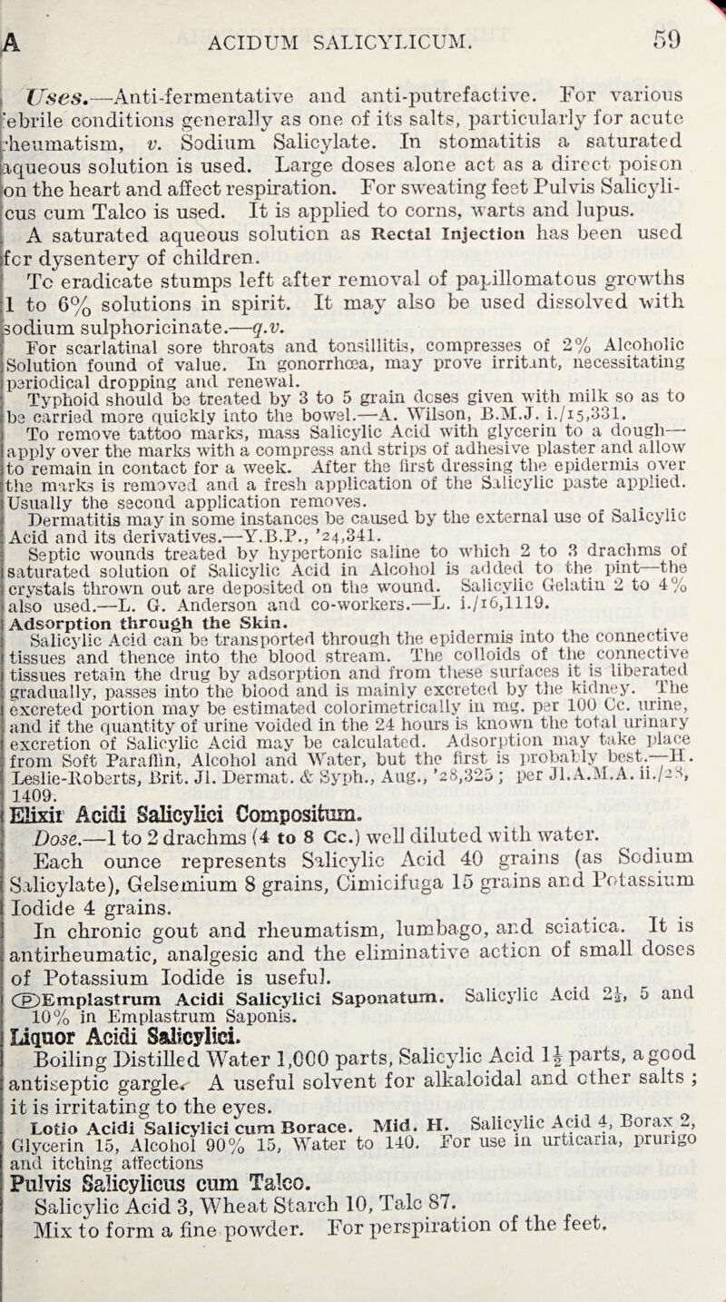 TJscs*—Anti-fermentative and anti-putrefactive. For various :?ebrile conditions generally as one of its salts, particularly for acute Rheumatism, v. Sodium Salicylate. In stomatitis a saturated aqueous solution is used. Large doses alone act as a direct poison on the heart and affect respiration. For sweating feet Pul vis Salicyli- cus cum Talco is used. It is applied to corns, warts and lupus. A saturated aqueous solution as Rectal Injection has been used fcr dysentery of children. Tc eradicate stumps left after removal of xoapillomatous growths 1 to 6% solutions in spirit. It may also be used dissolved with [sodium sulphoricinate.—q.v. For scarlatinal sore throats and tonsillitis, compresses of 2% Alcoholic Solution found of value. In gonorrhoea, may prove irritant, necessitating periodical dropping and renewal. Typhoid should be treated by 3 to 5 grain dcses given with milk so as to be carried more quickly into the bowel.—A. Wilson, B.M.J. i./i5,331. To remove tattoo marks, mass Salicylic Acid with glycerin to a dough— apply over the marks with a compress and strips of adhesive plaster and allow to remain in contact for a week. After the first dressing the epidermis oyer the marks is removed and a fresh application of the Salicylic paste applied. Usually the second application removes. Dermatitis may in some instances be caused by the external use of Salicylic Acid and its derivatives.—Y.B.P., ’24,341. _ Septic wounds treated by hypertonic saline to which 2 to 3 drachms of saturated solution of Salicylic Acid in Alcohol is added to the pint the crystals thrown out are deposited on the wound. Salicylic Gelatin 2 to 4 /0 'also used.—L. G. Anderson and co-workers.—L. i./i6,1119. Adsorption through the Skin. Salicylic Acid can be transported through the epidermis into the connective tissues and thence into the blood stream. The colloids of the connective tissues retain the drug by adsorption and from these surfaces it is liberated gradually, passes into the blood and is mainly excreted by the kidney. The excreted portion may be estimated colorimetrically in mg. per 100 Cc. urine, and if the quantity of urine voided in the 24 hours is known the total urinary excretion of Salicylic Acid may be calculated. Adsorption may take place from Soft Paraffin, Alcohol and Water, but the first is probably best.—-H. I Leslie-lloberts, Brit. Jl. Dermal. & Syph., Aug., ’28,325 ; per Jl.A.M.A. 11./2S, * 1409. ! Elixir Acidi Salicylic! Composifcum. Dose.—1 to 2 drachms (4 to 8 Cc.) well diluted with water. Each ounce represents Salicylic Acid 40 grains (as Sodium Salicylate), Gelsemium 8 grains, Cimicifuga 15 grains and Potassium Iodide 4 grains. In chronic gout and rheumatism, lumbago, and sciatica. It is antirheumatic, analgesic and the eliminative action of small doses of Potassium Iodide is useful. Cp~) E m p 1 a s t r u m Acidi Salicylici Saponatum. Salicylic Acid 2J, 5 and 10% in Emplastrum Saponis. Liquor Acidi Salicylici. Boiling Distilled Water 1,000 parts, Salicylic Acid 1J parts, a good antiseptic gargle*- A useful solvent for alkaloidal and ether salts ; it is irritating to the eyes. t Lotio Acidi Salicylici cum Borace. Mid. H. Salicylic Acid 4, Borax. _, Glycerin 15, Alcohol 90% 15, Water to 140. For use in urticaiia, prurigo and itching affections Pulvis S&Iicylicus cum Talco. Salicylic Acid 3, Wheat Starch 10, Talc 87. Mix to form a fine powder. For perspiration of the feet.