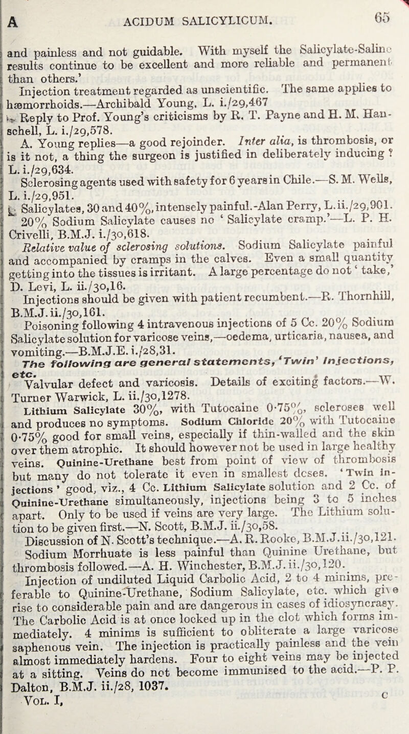 and painless and not guidable. With myself the Salicylate-Saline results continue to be excellent and more reliable and permanent than others.’ Injection treatment regarded, as unscientific. The same applies to haemorrhoids.—Archibald Young, L. i./29,467 Reply to Prof. Young’s criticisms by R, T. Payne and H. M. Han- schell, L. i./29,578. A. Young replies—a good rejoinder. Inter aha, is thrombosis, or is it not, a thing the surgeon is justified in deliberately inducing ? L. i./29,634. Sclerosing agents used with safety for 6 years in Chile.—S. M. Weds, L. i./29,951. k Salicylates, 30 and 40%,intensely painful.-Alan Perry, L.ii./29,901. 20% Sodium Salicylate causes no ‘ Salicylate cramp.’—L. P. H. Crivelli, B.M.J. i./3o,618. . . . Relative value of sclerosing solutions. Sodium Salicylate painful and accompanied by cramps in the calves. Even a small quantity getting into the tissues is irritant. A large percentage do notc take,’ D. Levi, L. ii./30,16. Injections should be given with patient recumbent.—R. Thornhill, B.M.J. iL/30,161. . ^ , Poisoning following 4 intravenous injections of 5 Cc. 20% Sodium Salicylate solution for varicose veins,—oedema, urticaria, nausea, and vomiting.—B.M.J.E. i./2S,31. T#ie following are general statements, Twin ’ injections, ££ to C* m Valvular defect and varicosis. Details of exciting factors.-—W. Turner Warwick, L. ii./30,1278. Lithium Salicylate 30%, with Tutocaine 0*75%, scleroses well and produces no symptoms. Sodium Chloride 20% with Tutocaine 0-75% good for small veins, especially if thin-walled and the 6kin over them atrophic. It should however not be used in large healthy veins. Quinine-Urethane best from point of view of thrombosis but many do not tolerate it even in smallest doses. ‘Twin in¬ jections ’ good, viz., 4 Cc. Lithium Salicylate solution and 2 Cc. of Quinine-Urethane simultaneously, injections being 3 to 5 inches apart. Only to be used if veins are very large. The Lithium solu¬ tion to be given first.—N. Scott, B.M.J. ii./30,58. Discussion of N- Scott’s technique.—A. R. Rooke, B.M.J. ih/30,121. Sodium Morrhuate is less painful than Quinine Urethane, but thrombosis followed.—A. H. Winchester, B.M.J. ii./3°,!20. Injection of undiluted Liquid Carbolic Acid, 2 to 4 minims, pre¬ ferable to Quinine-Urethane, Sodium Salicylate, etc. which gh e rise to considerable pain and are dangerous in cases of idiosyncrasy. The Carbolic Acid is at once locked up in the clot which forms im¬ mediately. 4 minims is sufficient to obliterate a large varicose saphenous vein. The injection is practically painless and the vein almost immediately hardens. Four to eight veins may be injected at a sitting. Veins do not become immunised to the acid.- P. P. Dalton, B.M.J. iL/28, 1037. Vol. I, c