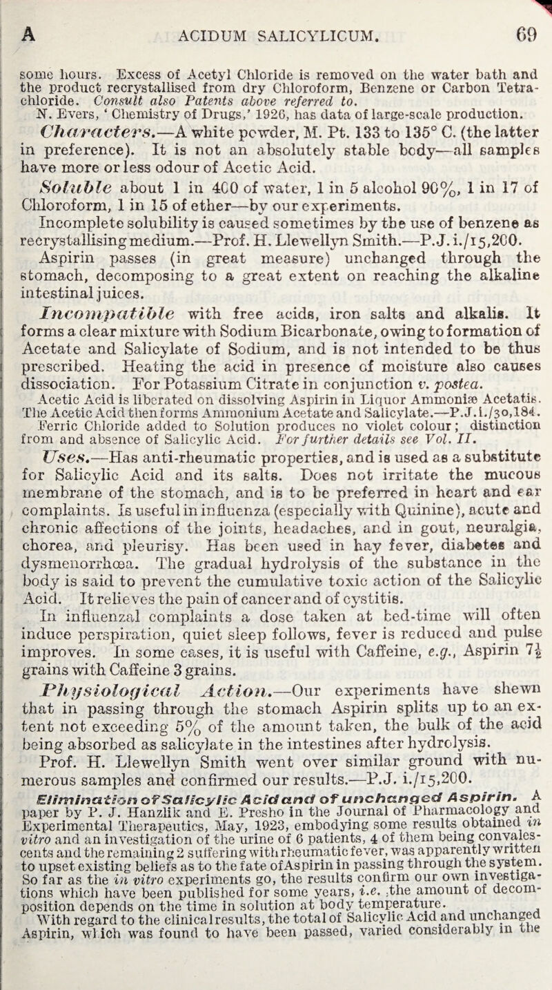 some hours. Excess of Acetyl Chloride is removed on the water bath and the product recrystallised from dry Chloroform, Benzene or Carbon Tetra¬ chloride. Consult also Patents above referred to. N. Evers, ‘ Chemistry of Drugs,’ 1926, has data of large-scale production. Characters.—A white powder, M. Pt. 133 to 135° G. (the latter in preference). It is not an absolutely stable body—all samples have more or less odour of Acetic Acid. Soluble about 1 in 4C0 of water, 1 in 5 alcohol 90%, 1 in 17 of Chloroform, 1 in 15 of ether—by our experiments. Incomplete solubility is caused sometimes by the use of benzene as recrystallising medium.—Prof. EL Llewellyn Smith.—P.J. i./i 5,200. Aspirin passes (in great measure) unchanged through the stomach, decomposing to a great extent on reaching the alkaline i intestinal juices. Incompatible with free acids, iron salts and alkalis. It forms a clear mixture with Sodium Bicarbonate, owing to formation of , Acetate and Salicylate of Sodium, and is not intended to be thus prescribed. Heating the acid in presence of moisture also causes dissociation. For Potassium Citrate in conjunction v. posted. Acetic Acid is liberated on dissolving Aspirin in Liquor Ammonise Acetatis. The Acetic Acid thenforms Ammonium Acetate and Salicylate.—P.J.l./3o,184. Ferric Chloride added to Solution produces no violet colour; distinction from and absence of Salicylic Acid. For further details see Vol. II. Uses.—Has anti-rheumatic properties, and is used as a substitute for Salicylic Acid and its salts. Does not irrita-te the mucous membrane of the stomach, and is to be preferred in heart and ear i complaints. Is useful in influenza (especially with Quinine), acute and chronic affections of the joints, headaches, and in gout, neuralgia, chorea, and pleurisy. Has been used in hay fever, diabetes and dysmenorrheea. The gradual hydrolysis of the substance in the body is said to prevent the cumulative toxic action of the Salicylic Acid. It relieves the pain of cancer and of cystitis. In influenzal complaints a dose taken at bed-time will often induce perspiration, quiet sleep follows, fever is reduced and pulse improves. In some cases, it is useful with Caffeine, e.g., Aspirin 1\ grains with Caffeine 3 grains. .Physiological Action.—Our experiments have shewn that in passing through the stomach Aspirin splits up to an ex¬ tent not exceeding 5% of the amount taken, the bulk of the acid being absorbed as salicylate in the intestines after hydrolysis^. Prof. H. Llewellyn Smith went over similar ground with nu¬ merous samples and confirmed our results.—P.J. i./i5,2G0. Elimination of Salicylic AoicS and of unchanged Aspirin. A paper by P. J. Hanzlik and E. Presho in the Journal of Pharmacology and ( Experimental Therapeutics, May, 1923, embodying some results obtained m vitro and an investigation of the urine of 6 patients, 4 of them being convales¬ cents and the remaining 2 suffering with rheumatic fever, was apparently written to upset existing beliefs as to the fate of Aspirin in passing through the system. So far as the in vitro experiments go, the results confirm our own investiga¬ tions which have been published for some years, i.e. ;the amount of decom¬ position depends on the time in solution at body temperature. With regard to the clinical results, the total of Salicylic Acid and unchanged Aspirin, which was found to have been passed, varied considerab.y in the