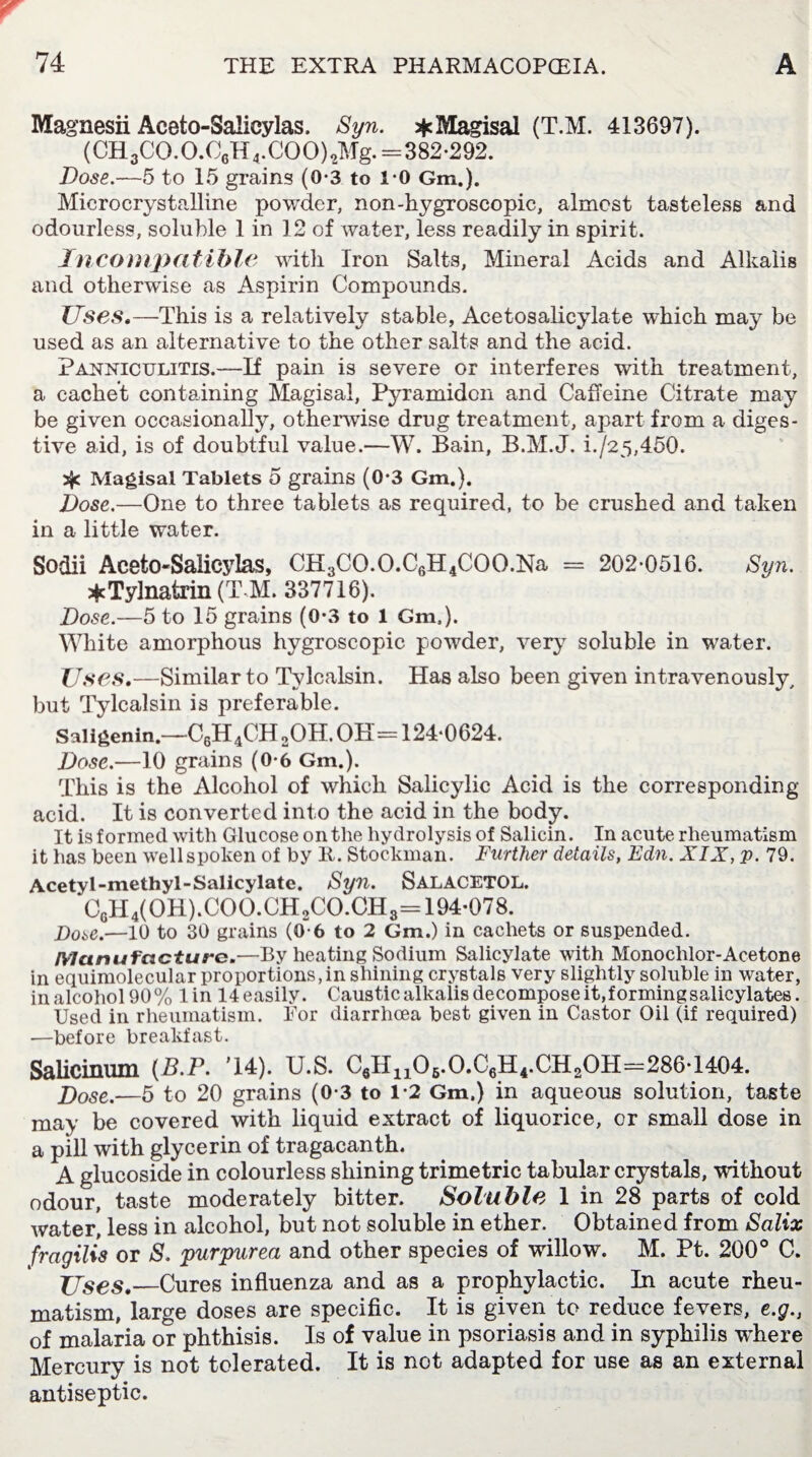Magnesii Aceto-Salicylas. Syn. *Magisal (T.M. 413697). (CH3CO.O.C6H4.COO)2Mg. =382-292. Dose.—5 to 15 grains (0-3 to i-0 Gm.). Microcrystalline powder, non-hygroscopic, almost tasteless and odourless, soluble 1 in 12 of water, less readily in spirit. Incompatible with Iron Salts, Mineral Acids and Alkalis and otherwise as Aspirin Compounds. Uses.—This is a relatively stable, Acetosalicylate which may be used as an alternative to the other salts and the acid. Panniculitis.—If pain is severe or interferes with treatment, a cachet containing Magisal, Pyramidon and Caffeine Citrate may be given occasionally, otherwise drug treatment, apart from a diges¬ tive aid, is of doubtful value.—W. Bain, B.M.J. i./25,450. 3$c Magisal Tablets 5 grains (0*3 Gm.). Dose.—One to three tablets as required, to be crushed and taken in a little water. Sodii Aceto-Salicylas, CH3CO.O.C6H4COO.Na = 202-0516. Syn. *Tylnatrin (T M. 337716). Dose.—5 to 15 grains (0-3 to 1 Gm,). White amorphous hygroscopic powder, very soluble in water. Uses.—Similar to Tylcalsin. Has also been given intravenously, but Tylcalsin is preferable. Saligenin.—C6H4CH 2OH. OH=124-0624. Dose.—10 grains (0-6 Gm.). This is the Alcohol of which Salicylic Acid is the corresponding- acid. It is converted into the acid in the body. It is formed with Glucose on the hydrolysis of Salicin. In acute rheumatism it has been well spoken of by It. Stockman. Further details, Edn. XIX, p. 79. Acetyl-methyl-Salicylate. Syn. SALACETOL. C6H4(OH).COO.CH2CO.CH3= 194-078. Dose.—10 to 30 grains (0-6 to 2 Gm.) in cachets or suspended. Manufacture.—By heating Sodium Salicylate with Monochlor-Acetone in equimolecular proportions, in shining crystals very slightly soluble in water, in alcohol 90% lin 14easily. Caustic alkalis decompose it, forming salicylates. Used in rheumatism. Tor diarrhoea best given in Castor Oil (if required) ■—before breakfast. Salicinum (B.P. T4). U.S. C6II11O5.O.C6H4.CH2OH=286T404. jDose.—5 to 20 grains (0-3 to 1-2 Gm.) in aqueous solution, taste may be covered with liquid extract of liquorice, or small dose in a pill with glycerin of tragacanth. A glucoside in colourless shining trimetric tabular crystals, without odour, taste moderately bitter. Soluble 1 in 28 parts of cold water, less in alcohol, but not soluble in ether. Obtained from Salix frcigilis or S. 'purpurea and other species of willow. M. Pt. 200° C. Uses.—Cures influenza and as a prophylactic. In acute rheu¬ matism, large doses are specific. It is given to reduce fevers, e.g., of malaria or phthisis. Is of value in psoriasis and in syphilis where Mercury is not tolerated. It is not adapted for use as an external antiseptic.