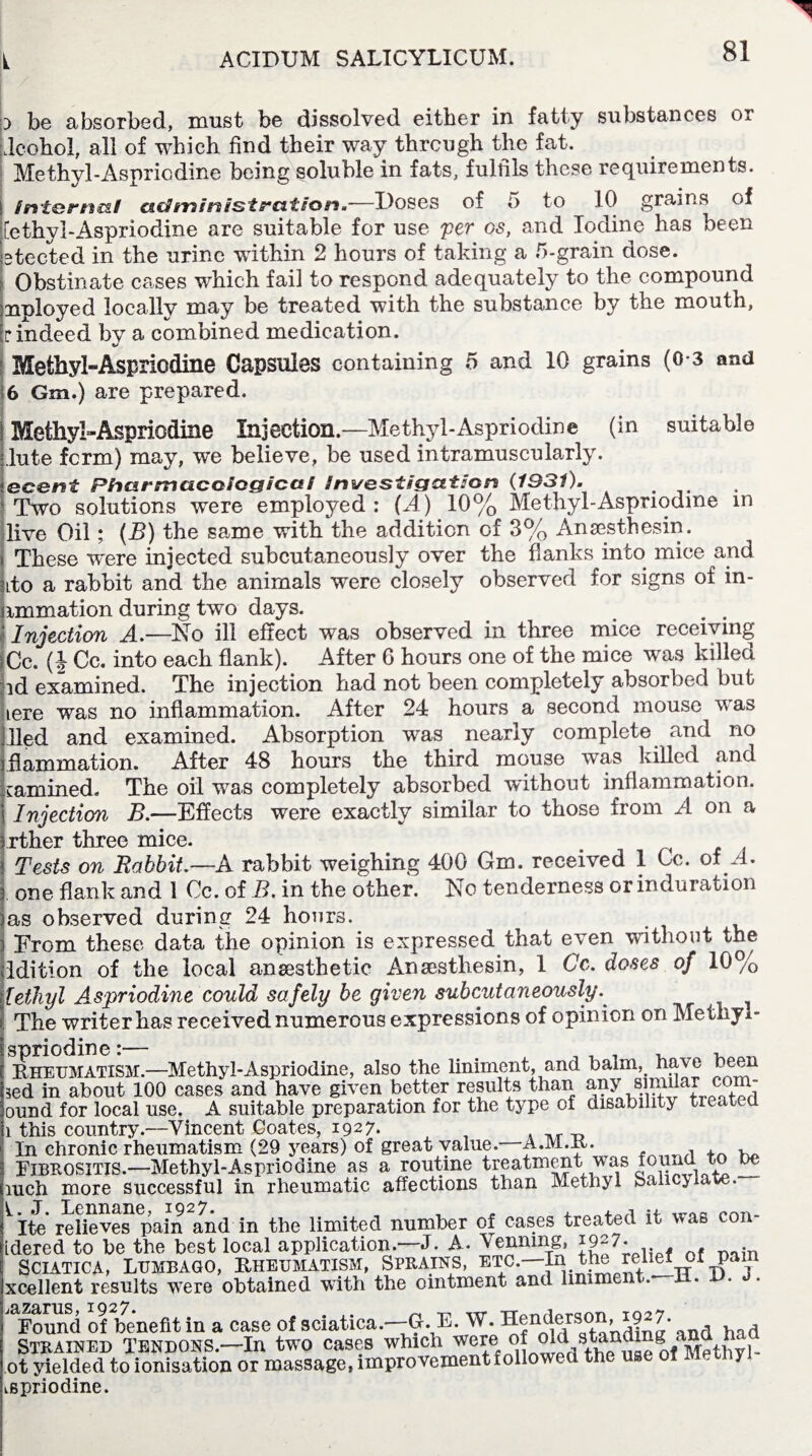 p be absorbed, must be dissolved either in fatty substances or icohol, all of which find their way through the fat. Me thvl-Aspriodine being soluble in fats, fulfils these requirements. internal admin/straiten.-—Doses of 5 to 10 grains of [ethyl-Aspriodine are suitable for use per os, and Iodine has been etected in the urine within 2 hours of taking a 5-grain dose. Obstinate cases which fail to respond adequately to the compound nployed locally may be treated with the substance by the mouth, r indeed by a combined medication. Methyl-Aspriodine Capsules containing 5 and 10 grains (0-3 and ;6 Gm.) are prepared. Methyl-Aspriodine Injection.—Methyl-Aspriodine (in suitable lute form) may, we believe, be used intramuscularly. iecent Pharmacological Investigation (193i). Two solutions were employed: [A) 10% Methyl-Aspnodme in live Oil; (B) the same with the addition of 3% Ansesthesin. These w^ere injected subcutaneously over the flanks into mice and do a rabbit and the animals were closely observed for signs of in- nmmation during two days. Injection A.—No ill effect was observed in three mice receiving Cc. (| Cc. into each flank). After 6 hours one of the mice was killed id examined. The injection had not been completely absorbed but Lere was no inflammation. After 24 hours a second mouse was lied and examined. Absorption was nearly complete and no flammation. After 48 hours the third mouse was killed and cammed. The oil was completely absorbed without inflammation. Injection B.—Effects were exactly similar to those from A on a rther three mice. # Tests on Rabbit.—A rabbit weighing 400 Gm. received 1 Cc. of A. one flank and 1 Cc. of B. in the other. No tenderness or induration as observed during 24 hoars. Erom these data the opinion is expressed that even without the Idition of the local anaesthetic Ansesthesin, 1 Cc. doses of 10% [ethyl Aspriodine could safely be given subcutaneously. The writer has received numerous expressions of opinion on Methyl- sDnodine *— Rheumatism.—Methyl-Aspriodine, also the liniment, and balm, have been sed in about 100 cases and have given better results than any yund for local use. A suitable preparation for the type of disability treated i this country .--Vincent Coates, 1927. j , . ,rT3 In chronic rheumatism (29 years) of great value. A.M.R. . , , Fibrositis.—Methyl-Aspriodine as a routine treatment was found t oe mch more successful in rheumatic affections than Methyl Salicylate. l» J* Lennane, ^9^7* » ±. i_.rAO Ite relieves pain and in the limited number of cases treated it was con- dered to be the best local application.—J. A. Venning, J927- Sciatica, Lumbago, Rheumatism, Sprains, etc.—In th. relief of pan xcellent results were obtained with the ointment and linime <. Found of benefit in a case of sciatica.—G. E. W. dins* and had Strained Tendons.—In two cases which were <of M'ethyl- ot yielded to ionisation or massage, improvement followed the use of M y spriodine.