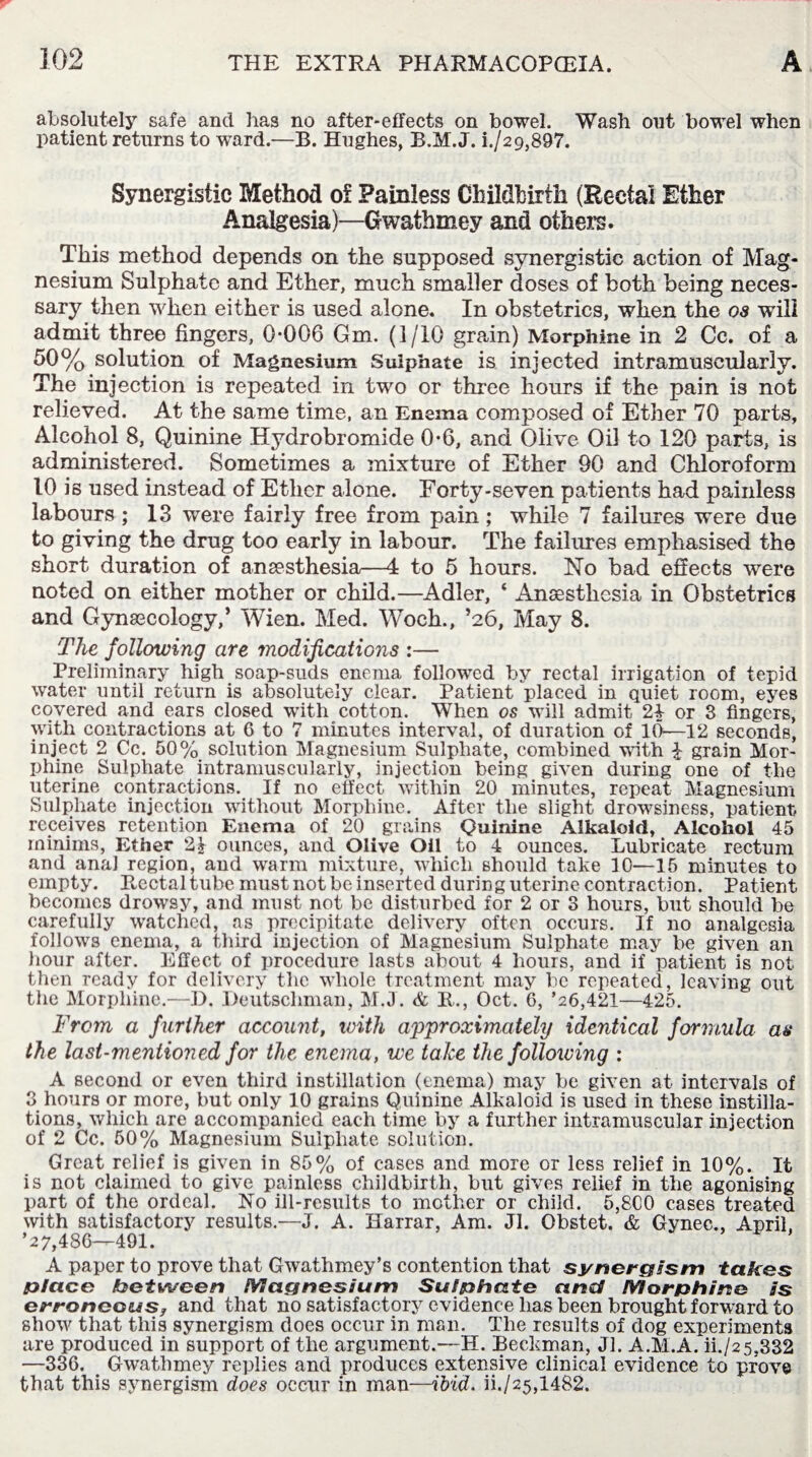 absolutely safe and lias no after-effects on bowel. Wash out bowel when patient returns to ward.—B. Hughes, B.M.J. i./29,897. Synergistic Method of Painless Childbirth (Rectal Ether Analgesia)—Gwathmey and others. This method depends on the supposed synergistic action of Mag¬ nesium Sulphate and Ether, much smaller doses of both being neces¬ sary then when either is used alone. In obstetrics, when the os will admit three fingers, 0-006 Gm. (1/10 grain) Morphine in 2 Cc. of a 50% solution of Magnesium Sulphate is injected intramuscularly. The inj ection is repeated in two or three hours if the pain is not relieved. At the same time, an Enema composed of Ether 70 parts, Alcohol 8, Quinine Hydrobromide 0-6, and Olive Oil to 120 parts, is administered. Sometimes a mixture of Ether 90 and Chloroform 10 is used instead of Ether alone. Forty-seven patients had painless labours ; 13 were fairly free from pain; while 7 failures were due to giving the drug too early in labour. The failures emphasised the short duration of anaesthesia—4 to 5 hours. No bad effects were noted on either mother or child.—Adler, ‘ Anaesthesia in Obstetrics and Gynaecology,’ Wien. Med. W^och., ’26, May 8. The following are modifications :— Preliminary high soap-suds enema followed by rectal irrigation of tepid water until return is absolutely clear. Patient placed in quiet room, eyes covered and ears closed with cotton. When os will admit 24 or 3 fingers, with contractions at C to 7 minutes interval, of duration of 10—12 seconds, inject 2 Cc. 50% solution Magnesium Sulphate, combined with £ grain Mor¬ phine Sulphate intramuscularly, injection being given during one of the uterine contractions. If no effect within 20 minutes, repeat Magnesium Sulphate injection without Morphine. After the slight drowsiness, patient receives retention Enema of 20 grains Quinine Alkaloid, Alcohol 45 minims, Ether 2} ounces, and Olive Oil to 4 ounces. Lubricate rectum and anal region, and warm mixture, which should take 10—15 minutes to empty. Rectal tube must not be inserted during uterine contraction. Patient becomes drowsy, and must not be disturbed for 2 or 3 hours, but should be carefully watched, as precipitate delivery often occurs. If no analgesia follows enema, a third injection of Magnesium Sulphate may be given an hour after. Effect of procedure lasts about 4 hours, and if patient is not then ready for delivery the whole treatment may be repeated, leaving out the Morphine.—D. Deutschman, M.J. & R., Oct. 6, ’26,421—425. From a further account, with approximately identical formula as the last-mentioned for the enema, we take the following : A second or even third instillation (enema) may he given at intervals of 3 hours or more, but only 10 grains Quinine Alkaloid is used in these instilla¬ tions, which are accompanied each time by a further intramuscular injection of 2 Cc. 50% Magnesium Sulphate solution. Great relief is given in 85% of cases and more or less relief in 10%. It is not claimed to give painless childbirth, but gives relief in the agonising part of the ordeal. No ill-results to mother or child. 5,800 cases treated with satisfactory results.—J. A. Harrar, Am. Jl. Obstet. & Gvnec., April. ’27,486—491. A paper to prove that Gwathmey’s contention that synergism takes place between Magnesium Sulphate and Morphine is erroneous, and that no satisfactory evidence has been brought forward to show that this synergism does occur in man. The results of dog experiments are produced in support of the argument.—H. Beckman, Jl. A.M.A. ii./25.332 —336. Gwathmey replies and produces extensive clinical evidence to prove that this synergism does occur in man—ibid, ii./25,1482.