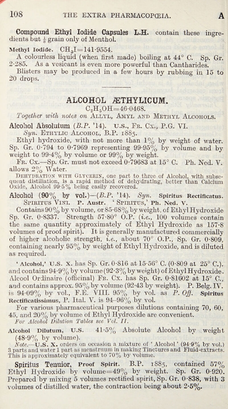 Compound Ethyl Iodide Capsules L.H. contain these ingre¬ dients but £ grain only of Menthol. Methyl Iodide. CH3I= 141*9554. A colourless liquid (when first made) boiling at 44° C. Sp. Gr. 2*285. As a vesicant is even more powerful than Cantharides. Blisters may be produced in a few hours by rubbing in 15 to 20 drops. ALCOHOL iETHYLICUM. C2H5OH=46*0468. Together with notes on Allyl, Amyl and Methyl Alcohols. Alcohol Absolution (B.P. ’14). u.s., Eh. Cx., P.G. VI. Syn. Ethylic Alcohol, B.P. 1885. Ethyl hydroxide, with not more than 1% by weight of water. Sp. Gr. 0*794 to 0*7969 representing 99*95% by volume and by weight to 99*4% by volume or 99% by weight. Fr. Cx.—Sp. Gr. must not exceed 0*79683 at 15° C. Ph. Ned. V. allows 2% Water. Dehydration with Glycerin, one part to three of Alcohol, with subse¬ quent distillation, is a rapid method of dehydrating, better than Calcium Oxide, Alcohol 89-5% being easily recovered. Alcohol (90% fey VO 1.)—{B.P. ’14). Syn. Spiritus Rectificalus. SriRITUS VlNI. P. Austr. ‘ SPIRITUS,’ Ph. Ned. V. Contains 90% by volume, or 85*6S% by weight, of Ethyl Hydroxide Sp. Gr. 0*8337. Strength 57*S0° O.P. (he., 100 volumes contain the same quantity approximately of Ethyl Hydroxide as 157*8 volumes of proof spirit). It is generally manufactured commercially of higher alcoholic strength, he., about 70° O.P., Sp. Gr. 0*809, containing nearly 95% by weight of Ethyl Hydroxide, and is diluted as required. 4 Alcohol,’ U.S. X. has Sp. Gr. 0*816 at 15*56° C. (0*809 at 25° C.). and contains 94*9% by volume (92*3% by weight) of Ethyl Hydroxide. Alcool Ordinaire (officinal) Fr. Cx. has Sp. Gr. 0*81602 at 15° C., and contains approx. 95% by volume (92*43 by weight). P. Belg. IV. is 94*09% by vol., F.E. VIII. 95% by vol. as P. Off. Spiritus Rectificatissimus, P. Ital. V. is 94—96% by vol. For various pharmaceutical purposes dilutions containing 70, 60, 45, and 20% by volume of Ethyl Hydroxide are convenient. For Alcohol Dilution Tables see Vol. IT. Alcohol Dilutum, U.S. 41*5% Absolute Alcohol by weight (48*9% by volume). Note.—U.S. X. orders on occasion a mixture of ‘ Alcohol ’ (94*9% by vol.) 3 parts and water 1 part as menstruum in making Tinctures and Fluid-extracts. This is approximately equivalent to 70% by volume. Spiritus Tenuior, Proof Spirit. B.P. 1885, contained 57% Ethyl Hydroxide by volume=49% by weight. Sp. Gr. 0*920. Prepared by mixing 5 volumes rectified spirit, Sp. Gr. 0*838, with 3 volumes of distilled water, the contraction being about 2*5%.