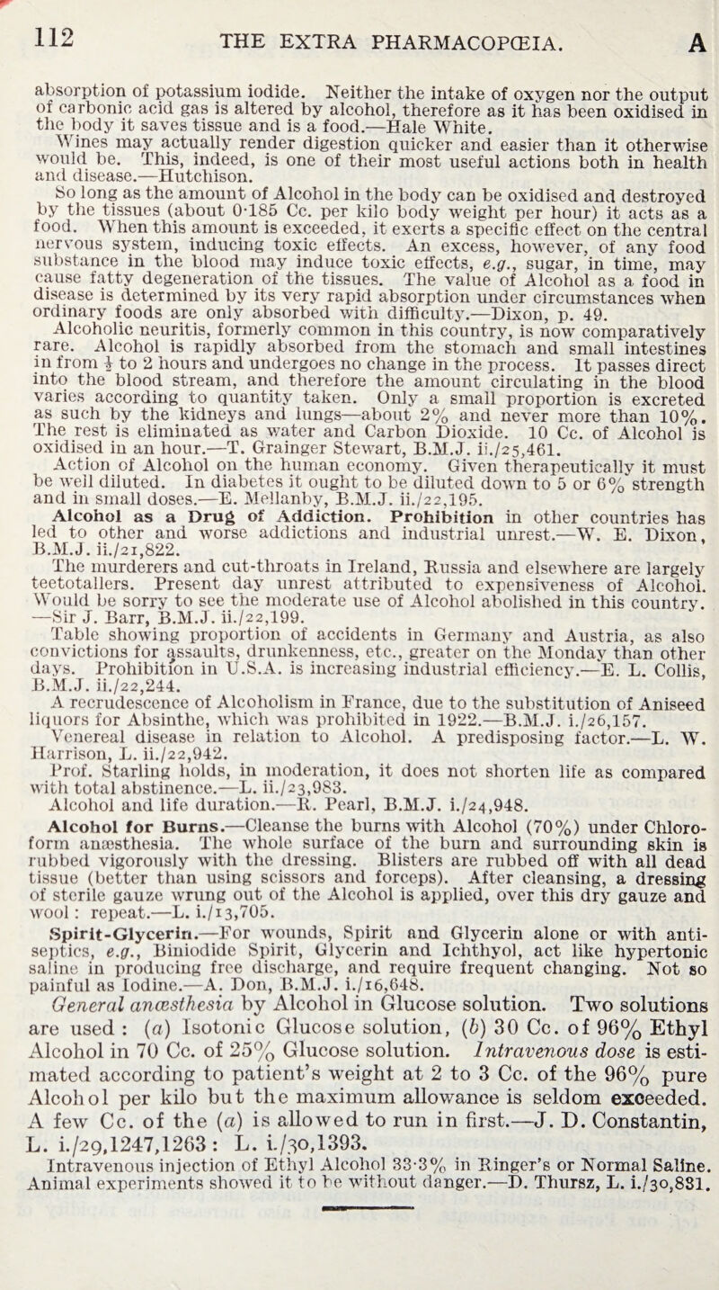 absorption of potassium iodide. Neither the intake of oxvgen nor the output of carbonic acid gas is altered by alcohol, therefore as it has been oxidised in the body it saves tissue and is a food.—Hale White. Wines may actually render digestion quicker and easier than it otherwise would be. This, indeed, is one of their most useful actions both in health and disease.—Hutchison. So long as the amount of Alcohol in the body can be oxidised and destroyed by the tissues (about 0T85 Cc. per kilo body weight per hour) it acts as a food. When this amount is exceeded, it exerts a specific effect on the central nervous system, inducing toxic effects. An excess, however, of any food substance in the blood may induce toxic effects, e.g., sugar, in time, may cause fatty degeneration of the tissues. The value of Alcohol as a food in disease is determined by its very rapid absorption under circumstances when ordinary foods are only absorbed with difficulty.—Dixon, p. 49. Alcoholic neuritis, formerly common in this country, is now comparatively rare. Alcohol is rapidly absorbed from the stomach and small intestines in from | to 2 hours and undergoes no change in the process. It passes direct into the blood stream, and therefore the amount circulating in the blood varies according to quantity taken. Only a small proportion is excreted as such by the kidneys and lungs—about 2% and never more than 10%. The rest is eliminated as water and Carbon Dioxide. 10 Cc. of Alcohol is oxidised in an hour.—T. Grainger Stewart, B.M.J. ii./25,461. Action of Alcohol on the human economy. Given therapeutically it must be well diluted. In diabetes it ought to be diluted down to 5 or 6% strength and in small doses.—E. Mellanby, B.M.J. ii./22,195. Alcohol as a Drug of Addiction. Prohibition in other countries has led to other and worse addictions and industrial unrest.—W. E. Dixon, B.M.J. ii./2i,822. The murderers and cut-throats in Ireland, Russia and elsewhere are largely teetotallers. Present day unrest attributed to expensiveness of Alcohol. Would be sorry to see the moderate use of Alcohol abolished in this country. —Sir J. Barr, B.M.J. ii./22,199. Table showing proportion of accidents in Germany and Austria, as also convictions for assaults, drunkenness, etc., greater on the Monday than other- days. Prohibition in U.S.A. is increasing industrial efficiency.—E. L. Collis, B.M.J. ii./22,244. A recrudescence of Alcoholism in France, due to the substitution of Aniseed liquors for Absinthe, which was prohibited in 1922.—B.M.J. i./26,157. Venereal disease in relation to Alcohol. A predisposing factor.—-L. W. Harrison, L. ii./22,942. Prof. Starling holds, in moderation, it does not shorten life as compared with total abstinence.—L. ii./23,983. Alcohol and life duration.—R. Pearl, B.M.J. i./24,948. Alcohol for Burns.—Cleanse the burns with Alcohol (70%) under Chloro¬ form anaesthesia. The whole surface of the burn and surrounding skin is rubbed vigorously with the dressing. Blisters are rubbed off with all dead tissue (better than using scissors and forceps). After cleansing, a dressing of sterile gauze wrung out of the Alcohol is applied, over this dry gauze and wool: repeat.—L. i./13,705. Spirit-Glycerin.—For wounds, Spirit and Glycerin alone or with anti¬ septics, e.g., Biniodide Spirit, Glycerin and Ichthyol, act like hypertonic saline in producing free discharge, and require frequent changing. Not so painful as Iodine.—A. Don, B.M.J. i./i6,648. General ancestkesia by Alcohol in Glucose solution. Two solutions are used : (a) Isotonic Glucose solution, (b) 30 Cc. of 96% Ethyl Alcohol in 70 Cc. of 25% Glucose solution. Intravenous dose is esti¬ mated according to patient’s weight at 2 to 3 Cc. of the 96% pure Alcohol per kilo but the maximum allowance is seldom exceeded. A few Cc. of the (a) is allowed to run in first.—J. D. Constantin, L. h/29,1247,1263: L. 1/30,1393. Intravenous injection of Ethyl Alcohol 33-3% in Ringer’s or Normal Saline. Animal experiments showed it to be without danger.—D. Thursz, L. i./3o,8Sl.