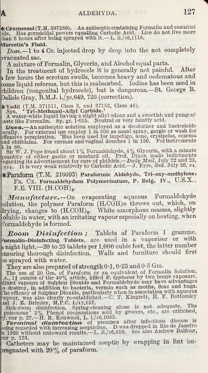 »fc Cromessol (T.M. 397289). An antiseptic containing Formalin and essential Dils. Has germicidal powers equalling Carbolic Acid. Lice do not live more dian 6 hours after being sprayed with it.—L. ii./26,1118. jVlorestin’s Fluid. | Bose.—1 to 4 Cc. injected drop by drop into the not completely bvacuated sac. A mixture of Formalin, Glycerin, and Alcohol equal parts. | In the treatment of hydrocele it is generally not painful. After k few hours the scrotum swells, becomes heavy and oedematous and ,3ome liquid reforms, but this is reabsorbed. Iodine has been used in bhildren (congenital hydrocele), but is dangerous.—St. George B. Delisle Gray, B.M.J. i./3o,649, 726 (correction). ^Yadil (T.M. 371511, Class 3, and 37152, Class 48). > Syn. ‘ Tri-Methanal-Allyl Carbide.’ | a water-white liquid having a slight allyl odour and a sweetish and pungent caste like Formalin. Sp. gr. 1-015. Neutral or very faintly acid. Uses.—An antiseptic solution employed as a deodoriser and bactericide Locally. For external use employ 1 in 300 as nasal spray, gargle or wash for offensive perspiration. ‘Has been used for impetigo, acne, erysipelas, eczema nnd chilblains. For enemas and vaginal douches 1 in 150. For instruments 1 Sir W*. J. Pope found about 1% Formaldehyde, 4% Glycerin, with a minute quantity of either garlic or mustard oil. Prof. Dixon made indictments egarding its advertisement for cure of phthisis.—Daily Mail, July 22 and -3, :924, It is very weak relatively to Carbolic Acid.—J. Eyre, ibid. July 26, 24. sjcParaform (T.M. 216093) Paraformic Aldehyde, Tri-oxy-methylene» Fr. Cx. Formaldehydum Polymerisatum, P. Belg. IV., U.S.X., F.E. VIII. (H.COH)3. Manufacture.—On evaporating aqueous Formaldehyde solution, the polymer Paraform (H.COH)?i throws out, which, on frying, changes to (H.COH)^. White amorphous masses, slightly soluble in water, with an irritating vapour especially on heating, when formaldehyde is formed. Doom Disinfection : Tablets of Paraform 1 gramme, Formalin-Disinfecting Tablets, are used in a vaporiser or with i night light,—20 to 25 tablets per 1,000 cubic feet, the latter number insuring thorough disinfection. Walls and furniture should first )e sprayed with water. They are also prepared of strength 0-1,0*25 and 0-5 Gm. The use of 20 Gm. of Paraform or an equivalent of Formalin Solution, .e.y If ounces of the 40% article, killed B. typhosus by two hours exposure, dixed vapours of Sulphur Dioxide and Formaldehyde may have advantages 0 destroy, in addition to bacteria, vermin such as moths, fleas and bugs. Che efficacy of Sulphur Dioxide, particularly when in association with aqueous rapour, was also clearly re-established.—C. T. Kingzett, H. F. Bottomley tnd J. E. Brimley, M.P.C. i./i7,157. . . . . m, ! Sick-room disinfection. Spring-cleaning alone is not adequate, lne i poisonous ’ 3% Phenol preparations sold by grocers, etc., are criticised, our p. 27.—H. B. Kenwood, L. h/26,1055. . . .. ooa • Termsna! disinfection of premises after infectious disease is >eing regarded with increasing scepticism. It was dropped in Xuo de Jane ro n 1920 without untoward results.—L. ii./26,61Q. See also Andrew Balfour, )ur p 124. Catheters may be maintained aseptic by wrapping in lint im- )regnated with 20% of paraform.